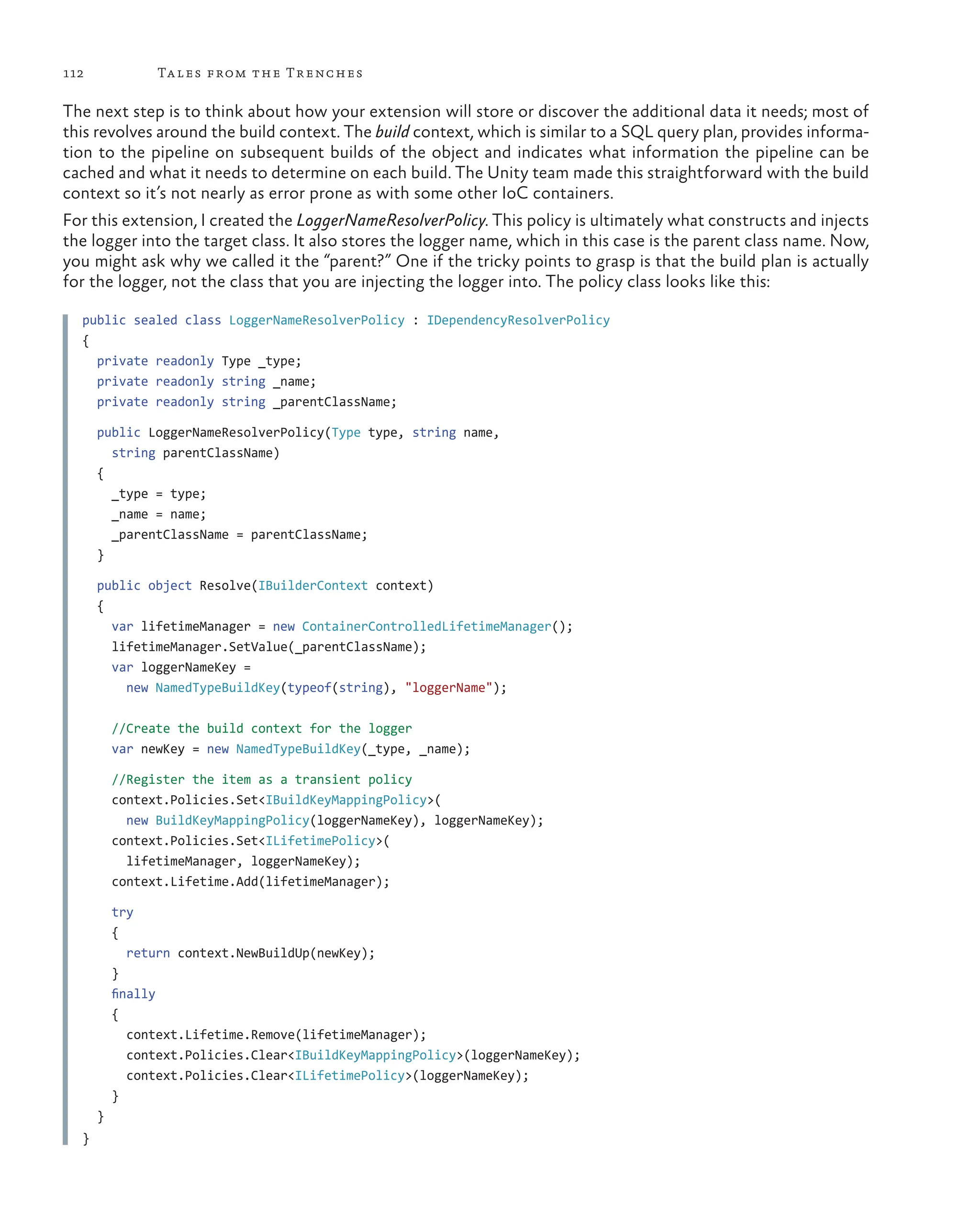 112 Tales from the Trenches
The next step is to think about how your extension will store or discover the additional data it needs; most of
this revolves around the build context. The build context, which is similar to a SQL query plan, provides informa-
tion to the pipeline on subsequent builds of the object and indicates what information the pipeline can be
cached and what it needs to determine on each build. The Unity team made this straightforward with the build
context so it’s not nearly as error prone as with some other IoC containers.
For this extension, I created the LoggerNameResolverPolicy. This policy is ultimately what constructs and injects
the logger into the target class. It also stores the logger name, which in this case is the parent class name. Now,
you might ask why we called it the “parent?” One if the tricky points to grasp is that the build plan is actually
for the logger, not the class that you are injecting the logger into. The policy class looks like this:
public sealed class LoggerNameResolverPolicy : IDependencyResolverPolicy
{
  private readonly Type _type;
  private readonly string _name;
  private readonly string _parentClassName;
  public LoggerNameResolverPolicy(Type type, string name,
string parentClassName)
  {
    _type = type;
    _name = name;
    _parentClassName = parentClassName;
  }
  public object Resolve(IBuilderContext context)
  {
    var lifetimeManager = new ContainerControlledLifetimeManager();
    lifetimeManager.SetValue(_parentClassName);
    var loggerNameKey =
new NamedTypeBuildKey(typeof(string), "loggerName");
    //Create the build context for the logger
    var newKey = new NamedTypeBuildKey(_type, _name);
    //Register the item as a transient policy
    context.Policies.Set<IBuildKeyMappingPolicy>(
new BuildKeyMappingPolicy(loggerNameKey), loggerNameKey);
    context.Policies.Set<ILifetimePolicy>(
lifetimeManager, loggerNameKey);
    context.Lifetime.Add(lifetimeManager);
    try
    {
      return context.NewBuildUp(newKey);
    }
    finally
    {
      context.Lifetime.Remove(lifetimeManager);
      context.Policies.Clear<IBuildKeyMappingPolicy>(loggerNameKey);
      context.Policies.Clear<ILifetimePolicy>(loggerNameKey);
    }
  }
}
 