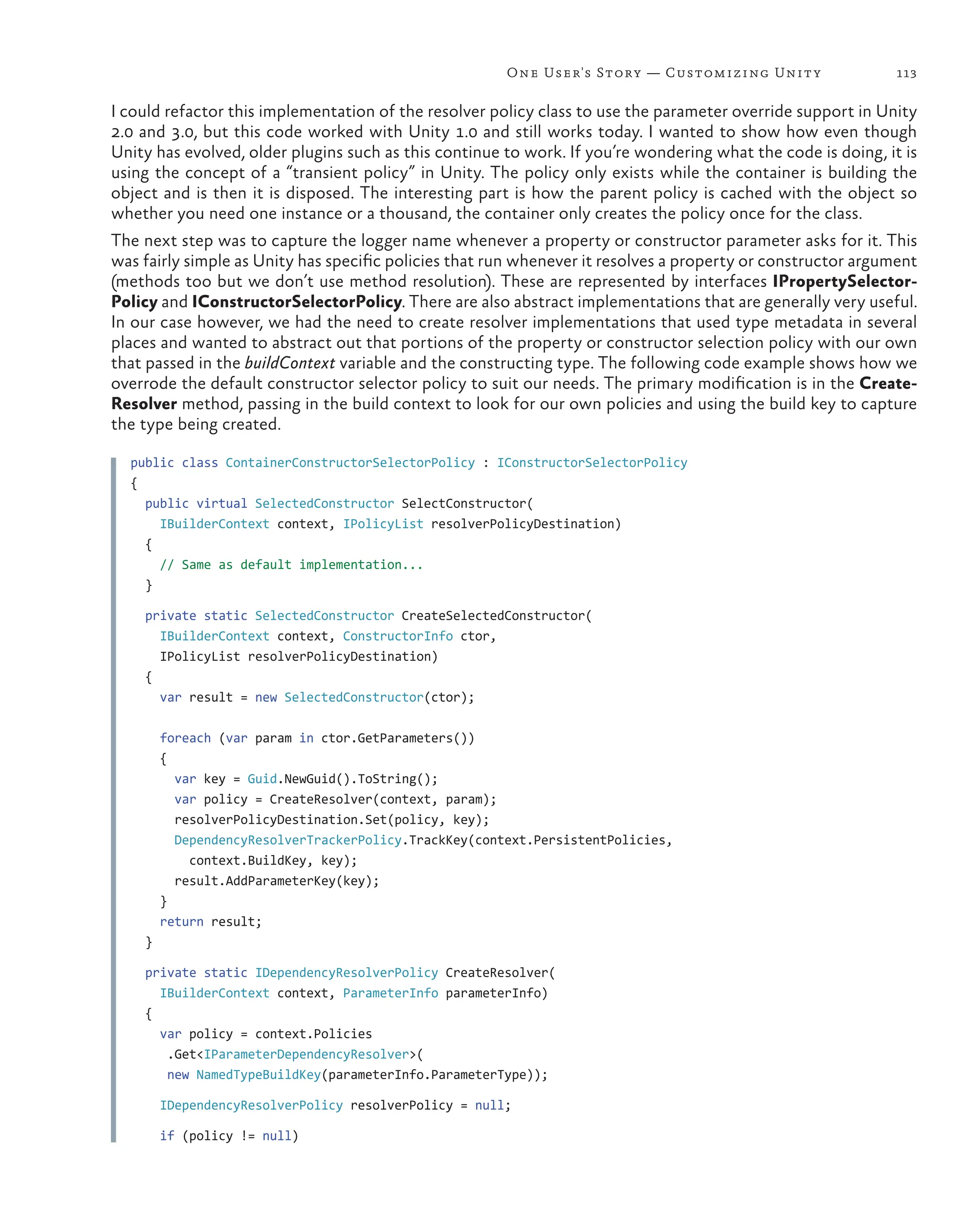 113
One User's Story — Customizing Unity
I could refactor this implementation of the resolver policy class to use the parameter override support in Unity
2.0 and 3.0, but this code worked with Unity 1.0 and still works today. I wanted to show how even though
Unity has evolved, older plugins such as this continue to work. If you’re wondering what the code is doing, it is
using the concept of a “transient policy” in Unity. The policy only exists while the container is building the
object and is then it is disposed. The interesting part is how the parent policy is cached with the object so
whether you need one instance or a thousand, the container only creates the policy once for the class.
The next step was to capture the logger name whenever a property or constructor parameter asks for it. This
was fairly simple as Unity has specific policies that run whenever it resolves a property or constructor argument
(methods too but we don’t use method resolution). These are represented by interfaces IPropertySelector-
Policy and IConstructorSelectorPolicy. There are also abstract implementations that are generally very useful.
In our case however, we had the need to create resolver implementations that used type metadata in several
places and wanted to abstract out that portions of the property or constructor selection policy with our own
that passed in the buildContext variable and the constructing type. The following code example shows how we
overrode the default constructor selector policy to suit our needs. The primary modification is in the Create-
Resolver method, passing in the build context to look for our own policies and using the build key to capture
the type being created.
public class ContainerConstructorSelectorPolicy : IConstructorSelectorPolicy
{
  public virtual SelectedConstructor SelectConstructor(
IBuilderContext context, IPolicyList resolverPolicyDestination)
  {
    // Same as default implementation...
  }
  private static SelectedConstructor CreateSelectedConstructor(
IBuilderContext context, ConstructorInfo ctor,
IPolicyList resolverPolicyDestination)
  {
    var result = new SelectedConstructor(ctor);
    foreach (var param in ctor.GetParameters())
    {
      var key = Guid.NewGuid().ToString();
      var policy = CreateResolver(context, param);
      resolverPolicyDestination.Set(policy, key);
      DependencyResolverTrackerPolicy.TrackKey(context.PersistentPolicies,
context.BuildKey, key);
      result.AddParameterKey(key);
    }
    return result;
  }
  private static IDependencyResolverPolicy CreateResolver(
IBuilderContext context, ParameterInfo parameterInfo)
  {
    var policy = context.Policies
.Get<IParameterDependencyResolver>(
new NamedTypeBuildKey(parameterInfo.ParameterType));
    IDependencyResolverPolicy resolverPolicy = null;
    if (policy != null)
 