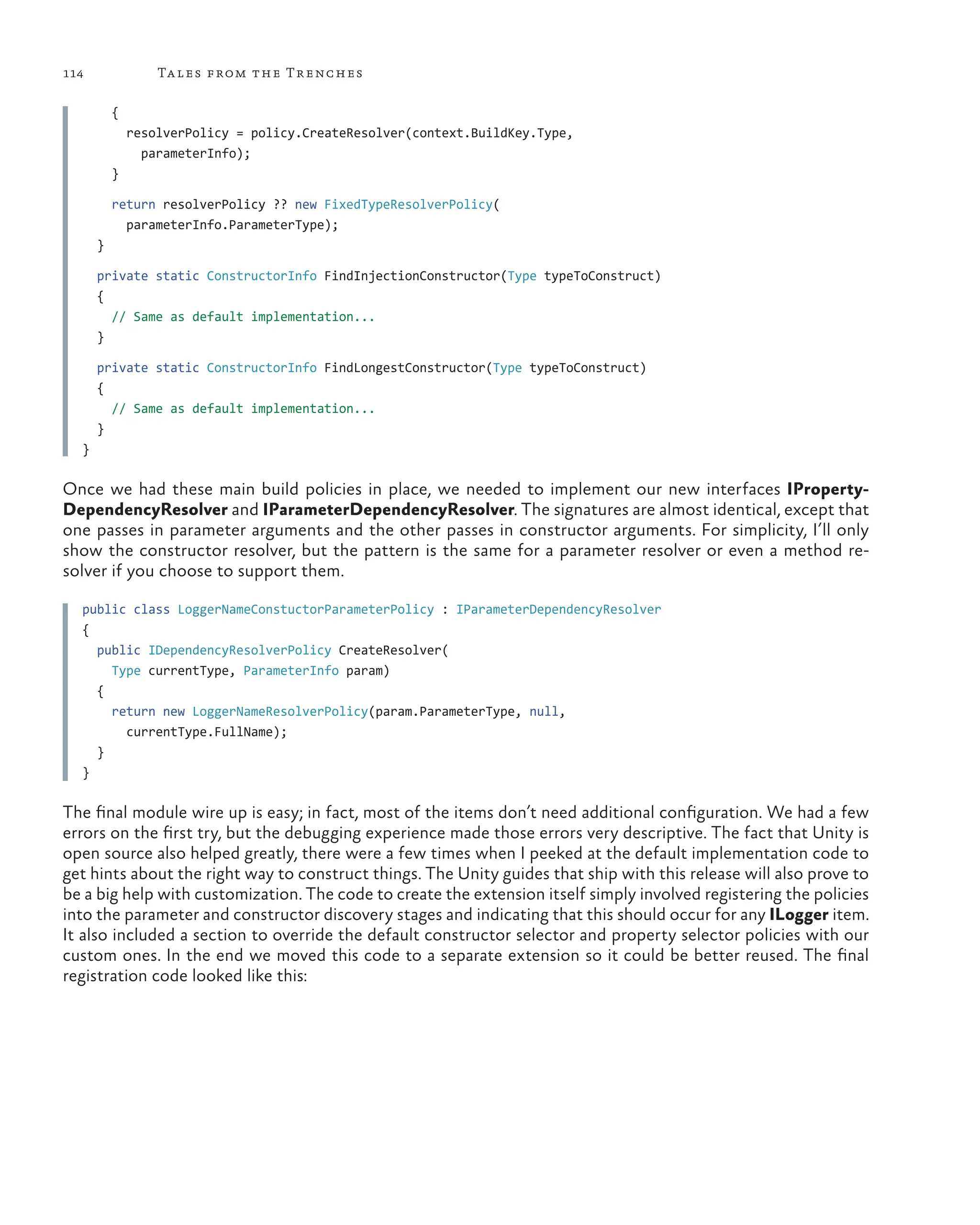 114 Tales from the Trenches
    {
      resolverPolicy = policy.CreateResolver(context.BuildKey.Type,
parameterInfo);
    }
    return resolverPolicy ?? new FixedTypeResolverPolicy(
parameterInfo.ParameterType);
  }
  private static ConstructorInfo FindInjectionConstructor(Type typeToConstruct)
  {
    // Same as default implementation...
  }
  private static ConstructorInfo FindLongestConstructor(Type typeToConstruct)
  {
    // Same as default implementation...
  }
}
Once we had these main build policies in place, we needed to implement our new interfaces IProperty-
DependencyResolver and IParameterDependencyResolver. The signatures are almost identical, except that
one passes in parameter arguments and the other passes in constructor arguments. For simplicity, I’ll only
show the constructor resolver, but the pattern is the same for a parameter resolver or even a method re-
solver if you choose to support them.
public class LoggerNameConstuctorParameterPolicy : IParameterDependencyResolver
{
  public IDependencyResolverPolicy CreateResolver(
Type currentType, ParameterInfo param)
  {
    return new LoggerNameResolverPolicy(param.ParameterType, null,
currentType.FullName);
  }
}
The final module wire up is easy; in fact, most of the items don’t need additional configuration. We had a few
errors on the first try, but the debugging experience made those errors very descriptive. The fact that Unity is
open source also helped greatly, there were a few times when I peeked at the default implementation code to
get hints about the right way to construct things. The Unity guides that ship with this release will also prove to
be a big help with customization. The code to create the extension itself simply involved registering the policies
into the parameter and constructor discovery stages and indicating that this should occur for any ILogger item.
It also included a section to override the default constructor selector and property selector policies with our
custom ones. In the end we moved this code to a separate extension so it could be better reused. The final
registration code looked like this:
 