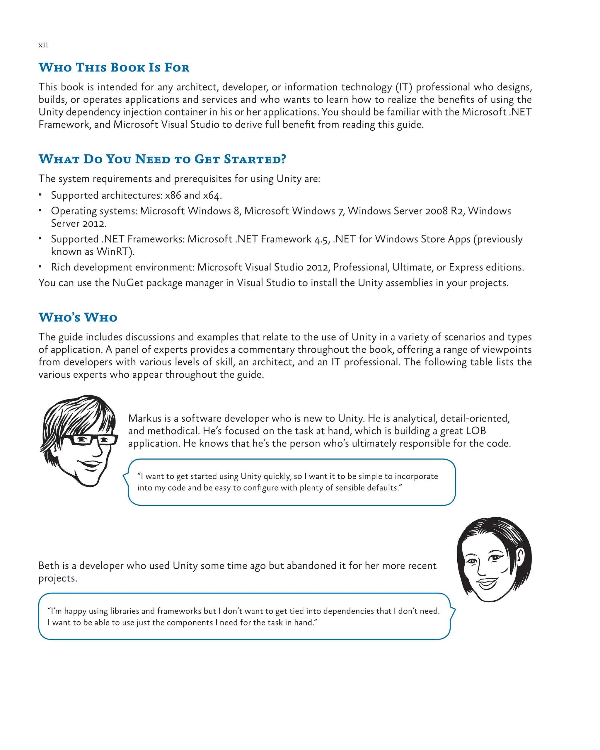xii
Who This Book Is For
This book is intended for any architect, developer, or information technology (IT) professional who designs,
builds, or operates applications and services and who wants to learn how to realize the benefits of using the
Unity dependency injection container in his or her applications. You should be familiar with the Microsoft .NET
Framework, and Microsoft Visual Studio to derive full benefit from reading this guide.
What Do You Need to Get Started?
The system requirements and prerequisites for using Unity are:
• Supported architectures: x86 and x64.
• Operating systems: Microsoft Windows 8, Microsoft Windows 7, Windows Server 2008 R2, Windows
Server 2012.
• Supported .NET Frameworks: Microsoft .NET Framework 4.5, .NET for Windows Store Apps (previously
known as WinRT).
• Rich development environment: Microsoft Visual Studio 2012, Professional, Ultimate, or Express editions.
You can use the NuGet package manager in Visual Studio to install the Unity assemblies in your projects.
Who’s Who
The guide includes discussions and examples that relate to the use of Unity in a variety of scenarios and types
of application. A panel of experts provides a commentary throughout the book, offering a range of viewpoints
from developers with various levels of skill, an architect, and an IT professional. The following table lists the
various experts who appear throughout the guide.
Markus is a software developer who is new to Unity. He is analytical, detail-oriented,
and methodical. He’s focused on the task at hand, which is building a great LOB
application. He knows that he’s the person who’s ultimately responsible for the code.
“I want to get started using Unity quickly, so I want it to be simple to incorporate
into my code and be easy to configure with plenty of sensible defaults.”
Beth is a developer who used Unity some time ago but abandoned it for her more recent
projects.
“I’m happy using libraries and frameworks but I don’t want to get tied into dependencies that I don’t need.
I want to be able to use just the components I need for the task in hand.”
 