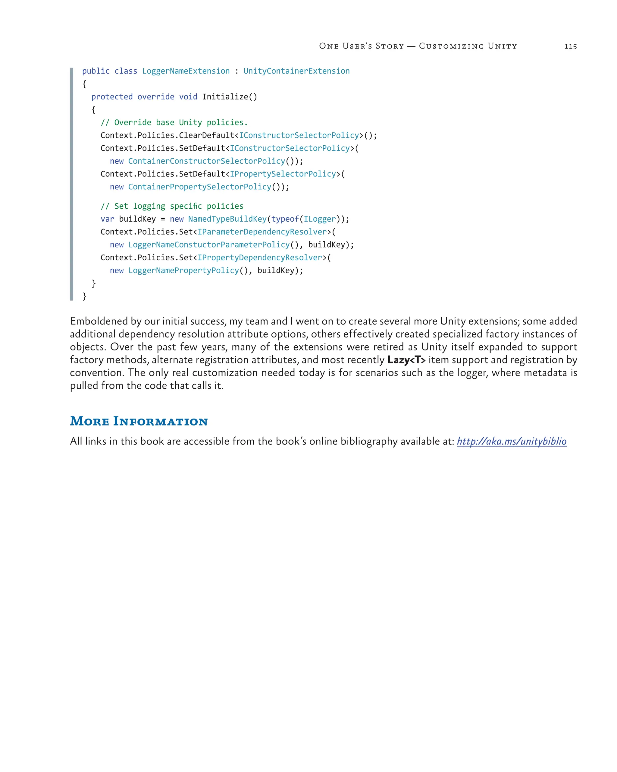 115
One User's Story — Customizing Unity
public class LoggerNameExtension : UnityContainerExtension
{
  protected override void Initialize()
  {
// Override base Unity policies.
Context.Policies.ClearDefault<IConstructorSelectorPolicy>();
Context.Policies.SetDefault<IConstructorSelectorPolicy>(
new ContainerConstructorSelectorPolicy());
Context.Policies.SetDefault<IPropertySelectorPolicy>(
new ContainerPropertySelectorPolicy());
// Set logging specific policies
    var buildKey = new NamedTypeBuildKey(typeof(ILogger));
    Context.Policies.Set<IParameterDependencyResolver>(
new LoggerNameConstuctorParameterPolicy(), buildKey);
    Context.Policies.Set<IPropertyDependencyResolver>(
new LoggerNamePropertyPolicy(), buildKey);
  }
}
Emboldened by our initial success, my team and I went on to create several more Unity extensions; some added
additional dependency resolution attribute options, others effectively created specialized factory instances of
objects. Over the past few years, many of the extensions were retired as Unity itself expanded to support
factory methods, alternate registration attributes, and most recently Lazy<T> item support and registration by
convention. The only real customization needed today is for scenarios such as the logger, where metadata is
pulled from the code that calls it.
More Information
All links in this book are accessible from the book’s online bibliography available at: http://aka.ms/unitybiblio
 