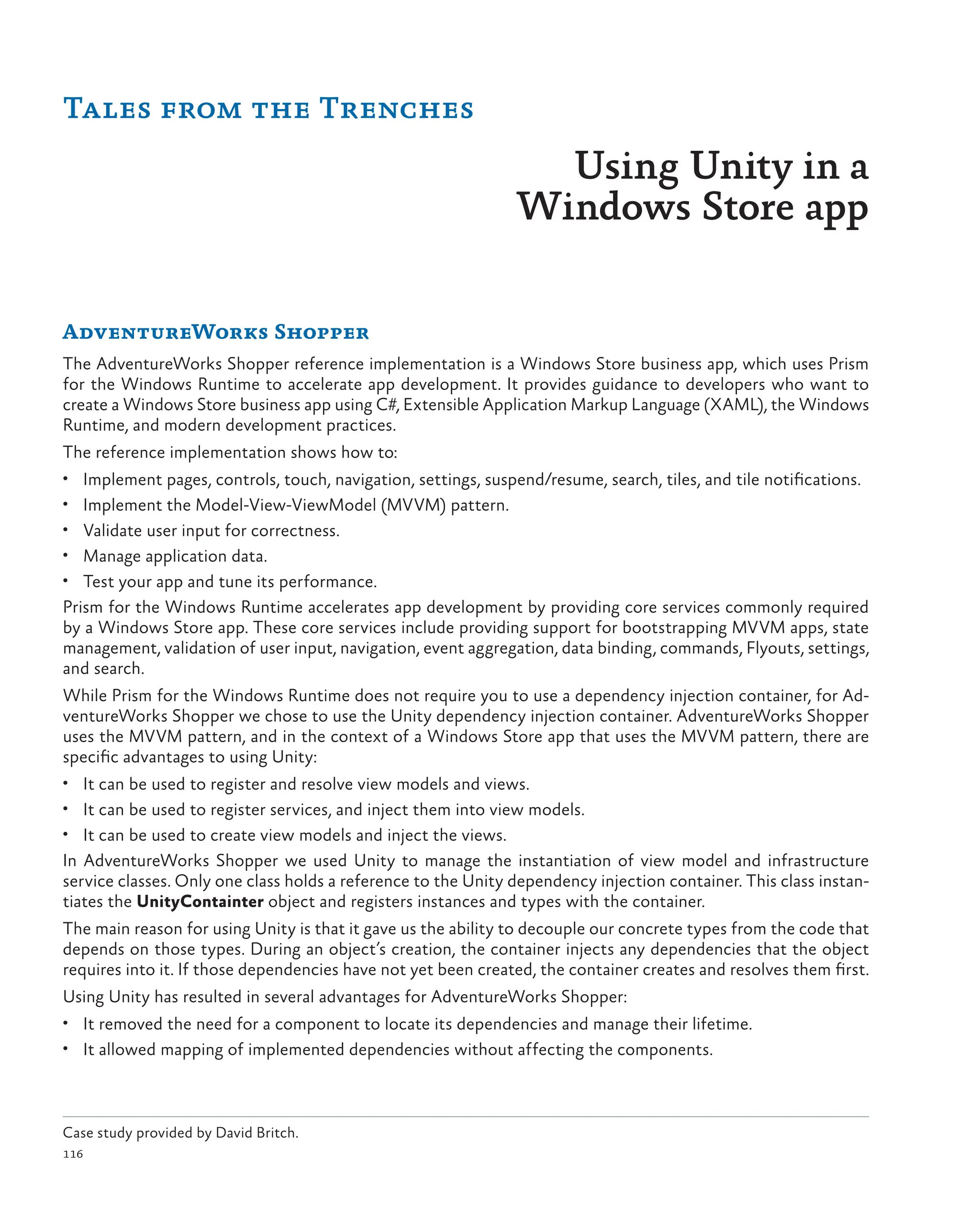 116
AdventureWorks Shopper
The AdventureWorks Shopper reference implementation is a Windows Store business app, which uses Prism
for the Windows Runtime to accelerate app development. It provides guidance to developers who want to
create a Windows Store business app using C#, Extensible Application Markup Language (XAML), the Windows
Runtime, and modern development practices.
The reference implementation shows how to:
• Implement pages, controls, touch, navigation, settings, suspend/resume, search, tiles, and tile notifications.
• Implement the Model-View-ViewModel (MVVM) pattern.
• Validate user input for correctness.
• Manage application data.
• Test your app and tune its performance.
Prism for the Windows Runtime accelerates app development by providing core services commonly required
by a Windows Store app. These core services include providing support for bootstrapping MVVM apps, state
management, validation of user input, navigation, event aggregation, data binding, commands, Flyouts, settings,
and search.
While Prism for the Windows Runtime does not require you to use a dependency injection container, for Ad-
ventureWorks Shopper we chose to use the Unity dependency injection container. AdventureWorks Shopper
uses the MVVM pattern, and in the context of a Windows Store app that uses the MVVM pattern, there are
specific advantages to using Unity:
• It can be used to register and resolve view models and views.
• It can be used to register services, and inject them into view models.
• It can be used to create view models and inject the views.
In AdventureWorks Shopper we used Unity to manage the instantiation of view model and infrastructure
service classes. Only one class holds a reference to the Unity dependency injection container. This class instan-
tiates the UnityContainter object and registers instances and types with the container.
The main reason for using Unity is that it gave us the ability to decouple our concrete types from the code that
depends on those types. During an object’s creation, the container injects any dependencies that the object
requires into it. If those dependencies have not yet been created, the container creates and resolves them first.
Using Unity has resulted in several advantages for AdventureWorks Shopper:
• It removed the need for a component to locate its dependencies and manage their lifetime.
• It allowed mapping of implemented dependencies without affecting the components.
Tales from the Trenches
Using Unity in a
Windows Store app
Case study provided by David Britch.
 