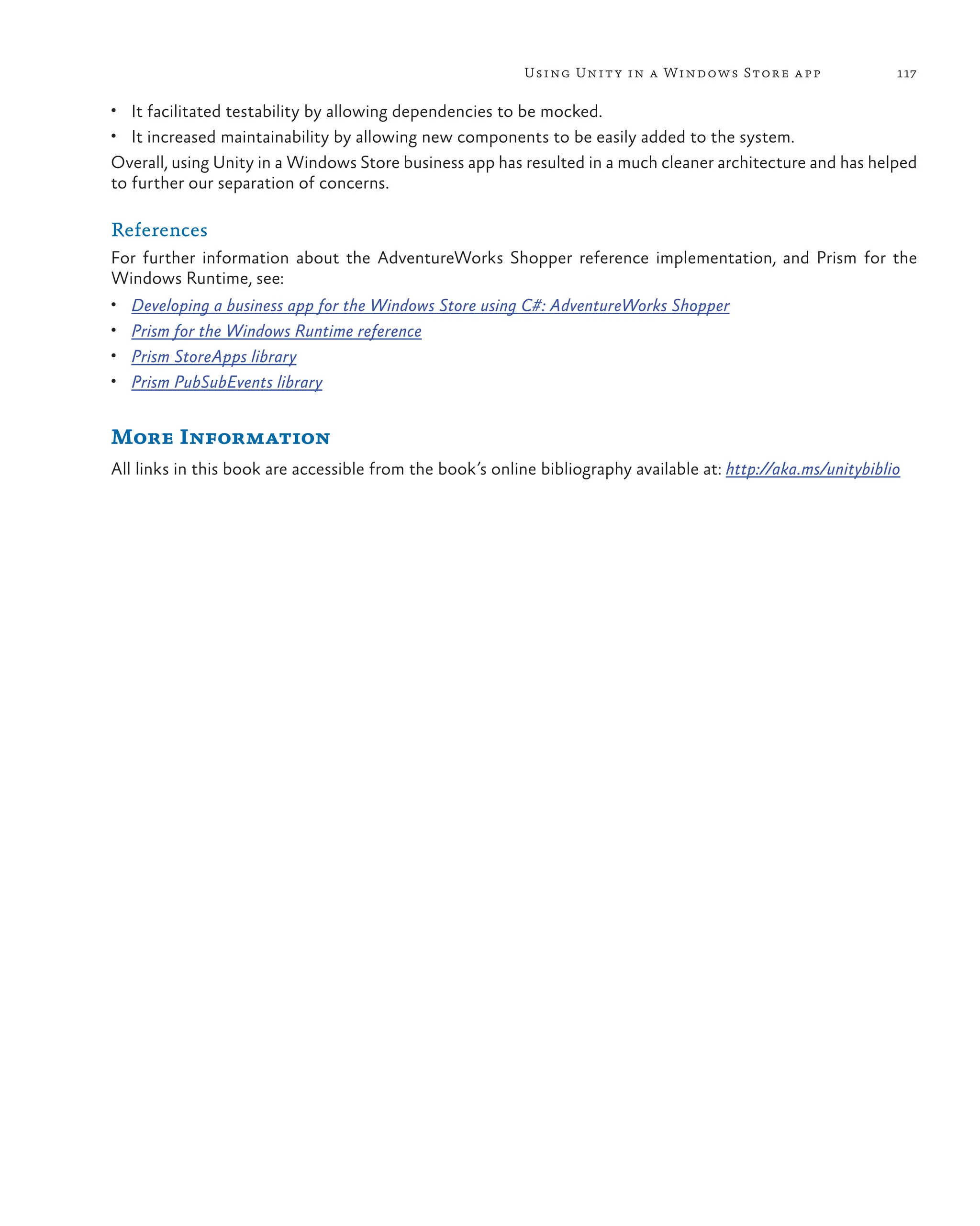 117
Using Unity in a Windows Store app
• It facilitated testability by allowing dependencies to be mocked.
• It increased maintainability by allowing new components to be easily added to the system.
Overall, using Unity in a Windows Store business app has resulted in a much cleaner architecture and has helped
to further our separation of concerns.
References
For further information about the AdventureWorks Shopper reference implementation, and Prism for the
Windows Runtime, see:
• Developing a business app for the Windows Store using C#: AdventureWorks Shopper
• Prism for the Windows Runtime reference
• Prism StoreApps library
• Prism PubSubEvents library
More Information
All links in this book are accessible from the book’s online bibliography available at: http://aka.ms/unitybiblio
 