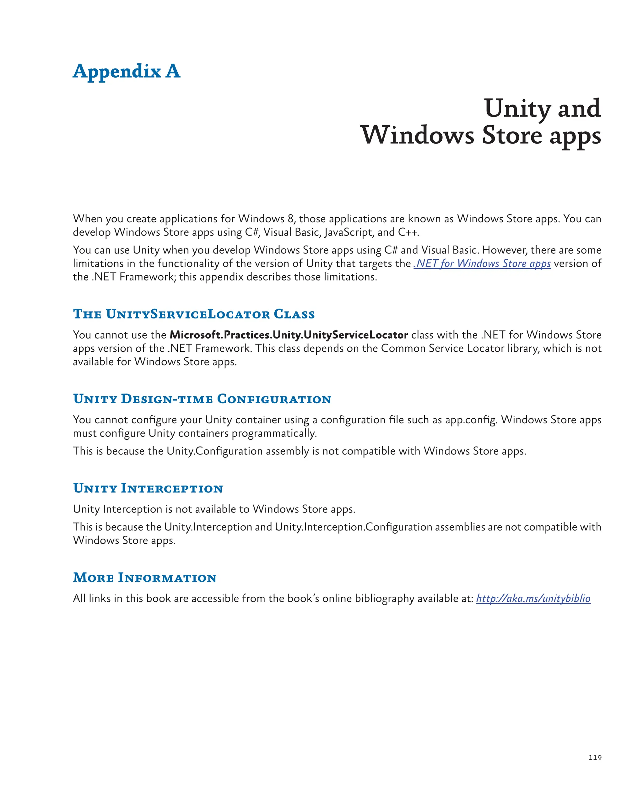 119
When you create applications for Windows 8, those applications are known as Windows Store apps. You can
develop Windows Store apps using C#, Visual Basic, JavaScript, and C++.
You can use Unity when you develop Windows Store apps using C# and Visual Basic. However, there are some
limitations in the functionality of the version of Unity that targets the .NET for Windows Store apps version of
the .NET Framework; this appendix describes those limitations.
The UnityServiceLocator Class
You cannot use the Microsoft.Practices.Unity.UnityServiceLocator class with the .NET for Windows Store
apps version of the .NET Framework. This class depends on the Common Service Locator library, which is not
available for Windows Store apps.
Unity Design-time Configuration
You cannot configure your Unity container using a configuration file such as app.config. Windows Store apps
must configure Unity containers programmatically.
This is because the Unity.Configuration assembly is not compatible with Windows Store apps.
Unity Interception
Unity Interception is not available to Windows Store apps.
This is because the Unity.Interception and Unity.Interception.Configuration assemblies are not compatible with
Windows Store apps.
More Information
All links in this book are accessible from the book’s online bibliography available at: http://aka.ms/unitybiblio
Appendix A
Unity and
Windows Store apps
 