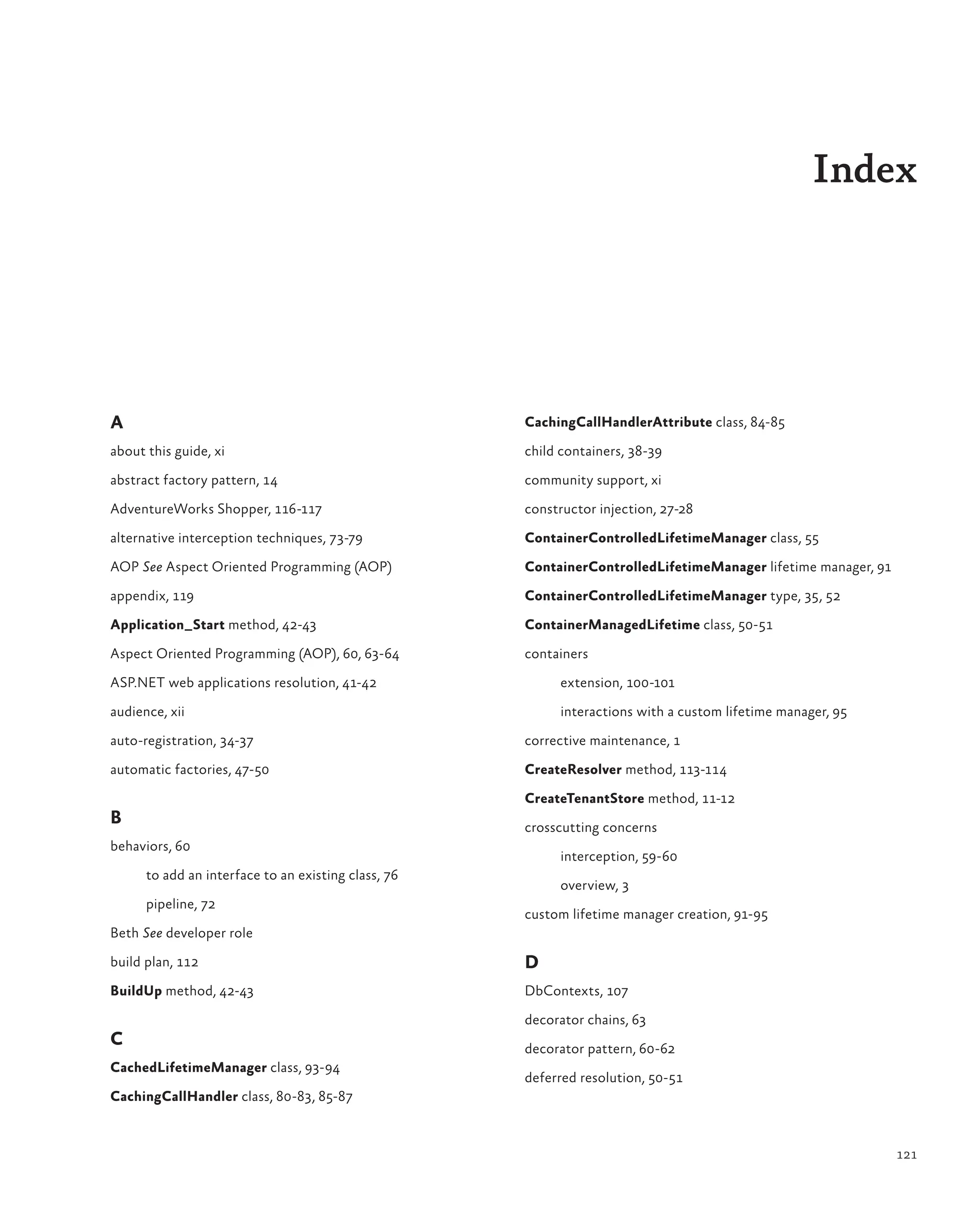 121
Index
A
about this guide, xi
abstract factory pattern, 14
AdventureWorks Shopper, 116-117
alternative interception techniques, 73-79
AOP See Aspect Oriented Programming (AOP)
appendix, 119
Application_Start method, 42-43
Aspect Oriented Programming (AOP), 60, 63-64
ASP.NET web applications resolution, 41-42
audience, xii
auto-registration, 34-37
automatic factories, 47-50
B
behaviors, 60
to add an interface to an existing class, 76
pipeline, 72
Beth See developer role
build plan, 112
BuildUp method, 42-43
C
CachedLifetimeManager class, 93-94
CachingCallHandler class, 80-83, 85-87
CachingCallHandlerAttribute class, 84-85
child containers, 38-39
community support, xi
constructor injection, 27-28
ContainerControlledLifetimeManager class, 55
ContainerControlledLifetimeManager lifetime manager, 91
ContainerControlledLifetimeManager type, 35, 52
ContainerManagedLifetime class, 50-51
containers
extension, 100-101
interactions with a custom lifetime manager, 95
corrective maintenance, 1
CreateResolver method, 113-114
CreateTenantStore method, 11-12
crosscutting concerns
interception, 59-60
overview, 3
custom lifetime manager creation, 91-95
D
DbContexts, 107
decorator chains, 63
decorator pattern, 60-62
deferred resolution, 50-51
 