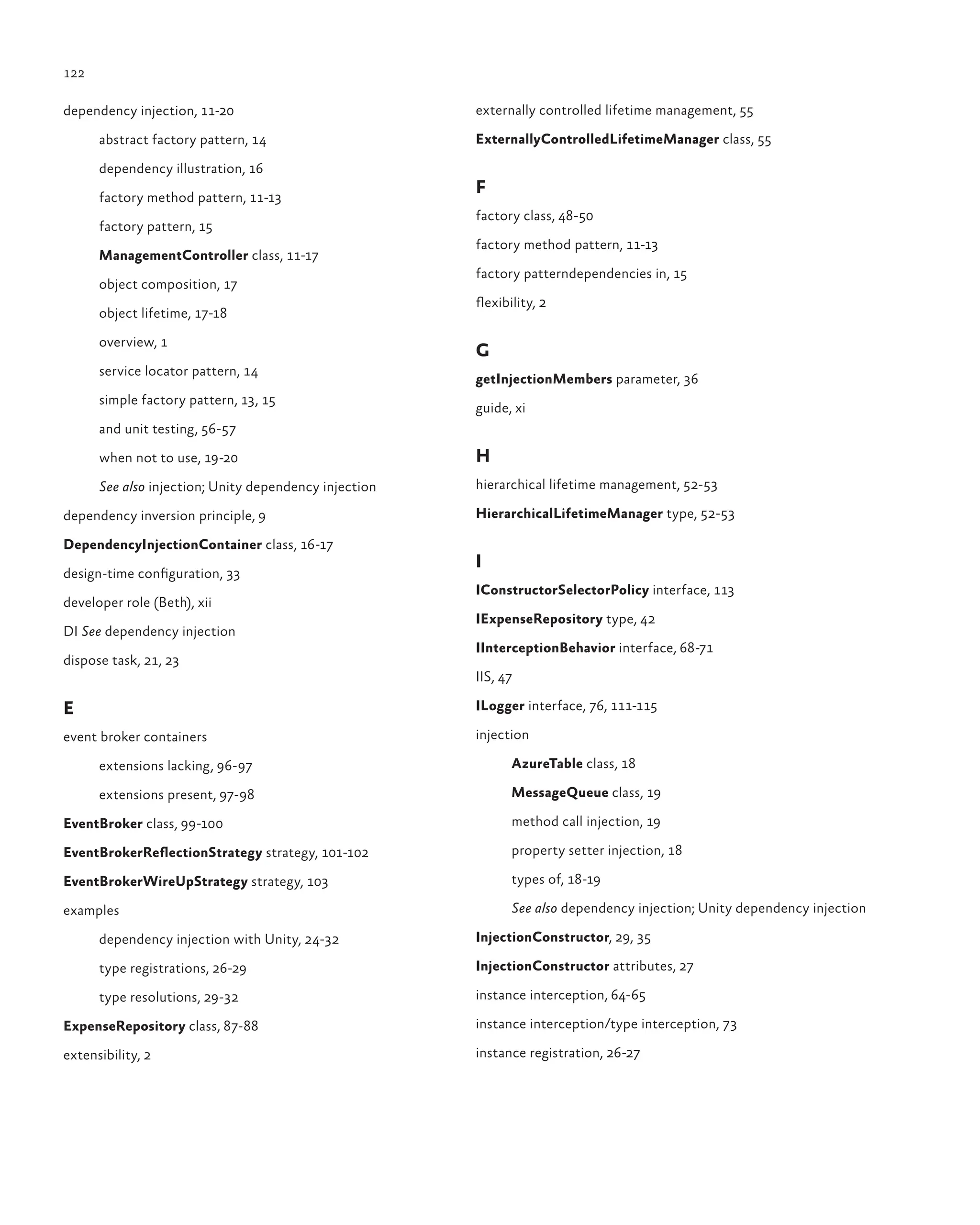 122
dependency injection, 11-20
abstract factory pattern, 14
dependency illustration, 16
factory method pattern, 11-13
factory pattern, 15
ManagementController class, 11-17
object composition, 17
object lifetime, 17-18
overview, 1
service locator pattern, 14
simple factory pattern, 13, 15
and unit testing, 56-57
when not to use, 19-20
See also injection; Unity dependency injection
dependency inversion principle, 9
DependencyInjectionContainer class, 16-17
design-time configuration, 33
developer role (Beth), xii
DI See dependency injection
dispose task, 21, 23
E
event broker containers
extensions lacking, 96-97
extensions present, 97-98
EventBroker class, 99-100
EventBrokerReflectionStrategy strategy, 101-102
EventBrokerWireUpStrategy strategy, 103
examples
dependency injection with Unity, 24-32
type registrations, 26-29
type resolutions, 29-32
ExpenseRepository class, 87-88
extensibility, 2
externally controlled lifetime management, 55
ExternallyControlledLifetimeManager class, 55
F
factory class, 48-50
factory method pattern, 11-13
factory patterndependencies in, 15
flexibility, 2
G
getInjectionMembers parameter, 36
guide, xi
H
hierarchical lifetime management, 52-53
HierarchicalLifetimeManager type, 52-53
I
IConstructorSelectorPolicy interface, 113
IExpenseRepository type, 42
IInterceptionBehavior interface, 68-71
IIS, 47
ILogger interface, 76, 111-115
injection
AzureTable class, 18
MessageQueue class, 19
method call injection, 19
property setter injection, 18
types of, 18-19
See also dependency injection; Unity dependency injection
InjectionConstructor, 29, 35
InjectionConstructor attributes, 27
instance interception, 64-65
instance interception/type interception, 73
instance registration, 26-27
 