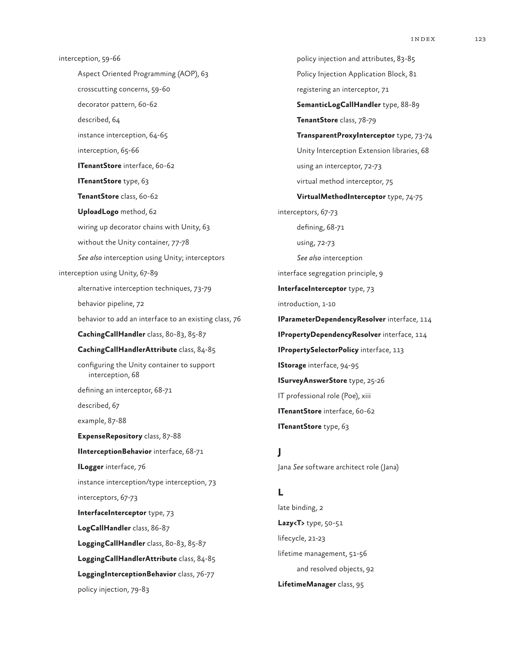 123
index
interception, 59-66
Aspect Oriented Programming (AOP), 63
crosscutting concerns, 59-60
decorator pattern, 60-62
described, 64
instance interception, 64-65
interception, 65-66
ITenantStore interface, 60-62
ITenantStore type, 63
TenantStore class, 60-62
UploadLogo method, 62
wiring up decorator chains with Unity, 63
without the Unity container, 77-78
See also interception using Unity; interceptors
interception using Unity, 67-89
alternative interception techniques, 73-79
behavior pipeline, 72
behavior to add an interface to an existing class, 76
CachingCallHandler class, 80-83, 85-87
CachingCallHandlerAttribute class, 84-85
configuring the Unity container to support
interception, 68
defining an interceptor, 68-71
described, 67
example, 87-88
ExpenseRepository class, 87-88
IInterceptionBehavior interface, 68-71
ILogger interface, 76
instance interception/type interception, 73
interceptors, 67-73
InterfaceInterceptor type, 73
LogCallHandler class, 86-87
LoggingCallHandler class, 80-83, 85-87
LoggingCallHandlerAttribute class, 84-85
LoggingInterceptionBehavior class, 76-77
policy injection, 79-83
policy injection and attributes, 83-85
Policy Injection Application Block, 81
registering an interceptor, 71
SemanticLogCallHandler type, 88-89
TenantStore class, 78-79
TransparentProxyInterceptor type, 73-74
Unity Interception Extension libraries, 68
using an interceptor, 72-73
virtual method interceptor, 75
VirtualMethodInterceptor type, 74-75
interceptors, 67-73
defining, 68-71
using, 72-73
See also interception
interface segregation principle, 9
InterfaceInterceptor type, 73
introduction, 1-10
IParameterDependencyResolver interface, 114
IPropertyDependencyResolver interface, 114
IPropertySelectorPolicy interface, 113
IStorage interface, 94-95
ISurveyAnswerStore type, 25-26
IT professional role (Poe), xiii
ITenantStore interface, 60-62
ITenantStore type, 63
J
Jana See software architect role (Jana)
L
late binding, 2
Lazy<T> type, 50-51
lifecycle, 21-23
lifetime management, 51-56
and resolved objects, 92
LifetimeManager class, 95
 