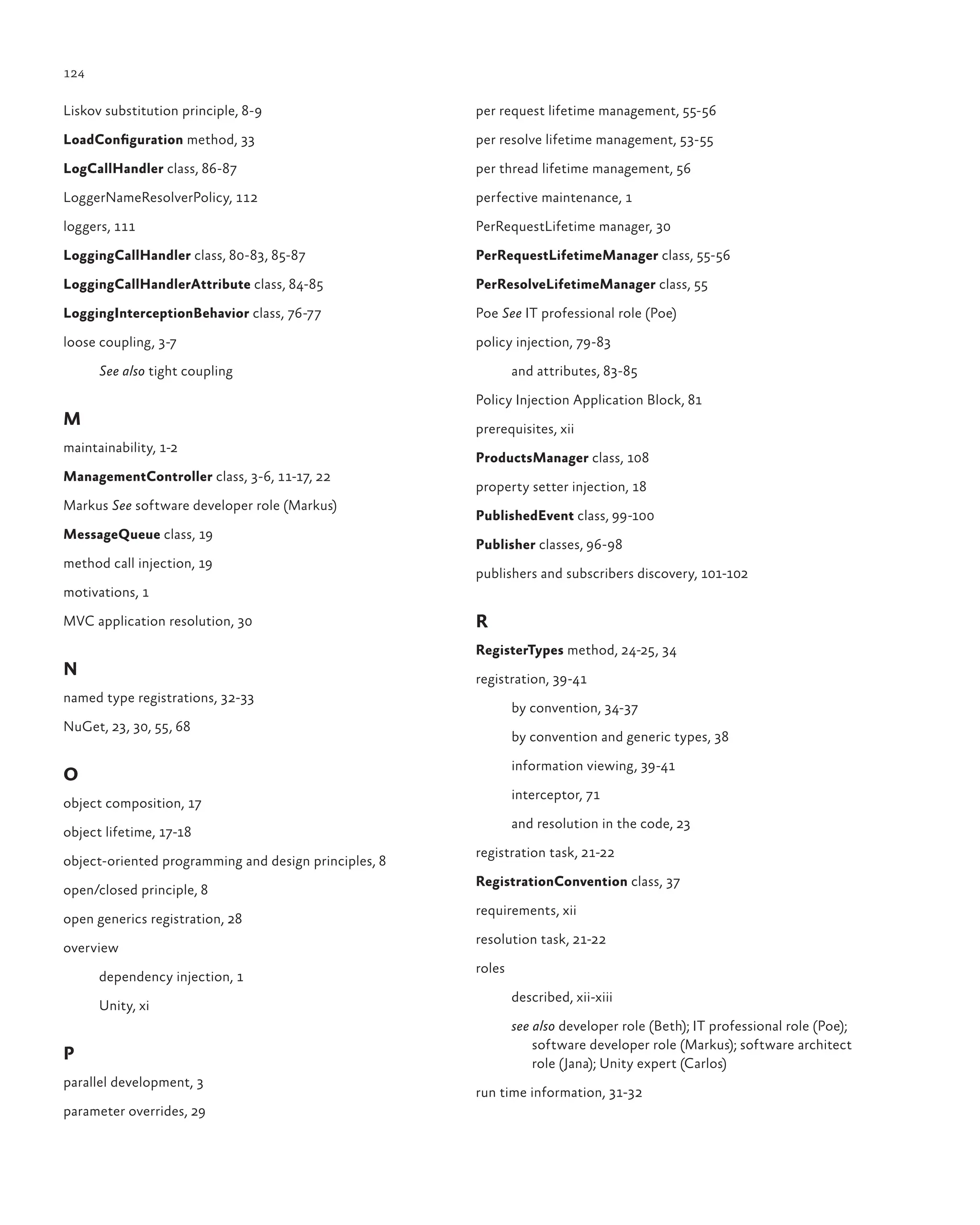 124
Liskov substitution principle, 8-9
LoadConfiguration method, 33
LogCallHandler class, 86-87
LoggerNameResolverPolicy, 112
loggers, 111
LoggingCallHandler class, 80-83, 85-87
LoggingCallHandlerAttribute class, 84-85
LoggingInterceptionBehavior class, 76-77
loose coupling, 3-7
See also tight coupling
M
maintainability, 1-2
ManagementController class, 3-6, 11-17, 22
Markus See software developer role (Markus)
MessageQueue class, 19
method call injection, 19
motivations, 1
MVC application resolution, 30
N
named type registrations, 32-33
NuGet, 23, 30, 55, 68
O
object composition, 17
object lifetime, 17-18
object-oriented programming and design principles, 8
open/closed principle, 8
open generics registration, 28
overview
dependency injection, 1
Unity, xi
P
parallel development, 3
parameter overrides, 29
per request lifetime management, 55-56
per resolve lifetime management, 53-55
per thread lifetime management, 56
perfective maintenance, 1
PerRequestLifetime manager, 30
PerRequestLifetimeManager class, 55-56
PerResolveLifetimeManager class, 55
Poe See IT professional role (Poe)
policy injection, 79-83
and attributes, 83-85
Policy Injection Application Block, 81
prerequisites, xii
ProductsManager class, 108
property setter injection, 18
PublishedEvent class, 99-100
Publisher classes, 96-98
publishers and subscribers discovery, 101-102
R
RegisterTypes method, 24-25, 34
registration, 39-41
by convention, 34-37
by convention and generic types, 38
information viewing, 39-41
interceptor, 71
and resolution in the code, 23
registration task, 21-22
RegistrationConvention class, 37
requirements, xii
resolution task, 21-22
roles
described, xii-xiii
see also developer role (Beth); IT professional role (Poe);
software developer role (Markus); software architect
role (Jana); Unity expert (Carlos)
run time information, 31-32
 