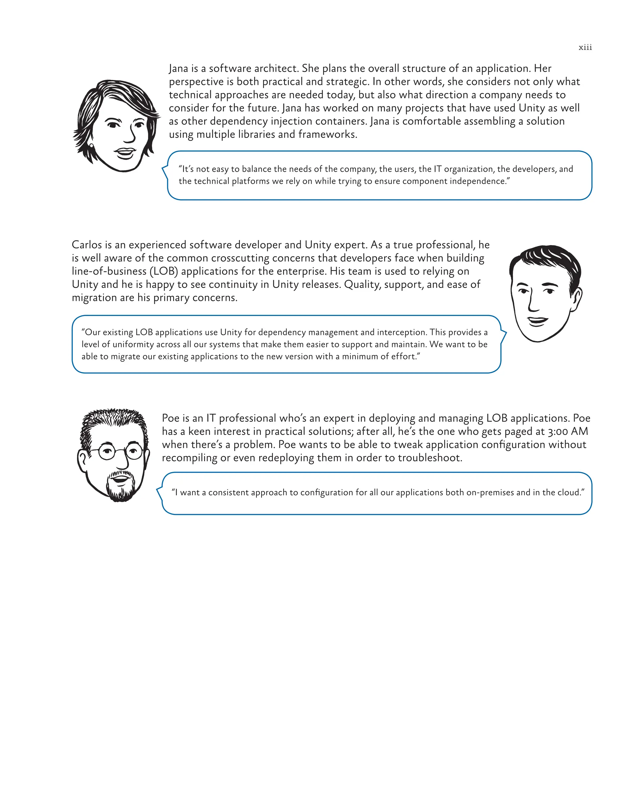xiii
Jana is a software architect. She plans the overall structure of an application. Her
perspective is both practical and strategic. In other words, she considers not only what
technical approaches are needed today, but also what direction a company needs to
consider for the future. Jana has worked on many projects that have used Unity as well
as other dependency injection containers. Jana is comfortable assembling a solution
using multiple libraries and frameworks.
“It’s not easy to balance the needs of the company, the users, the IT organization, the developers, and
the technical platforms we rely on while trying to ensure component independence.”
Carlos is an experienced software developer and Unity expert. As a true professional, he
is well aware of the common crosscutting concerns that developers face when building
line-of-business (LOB) applications for the enterprise. His team is used to relying on
Unity and he is happy to see continuity in Unity releases. Quality, support, and ease of
migration are his primary concerns.
“Our existing LOB applications use Unity for dependency management and interception. This provides a
level of uniformity across all our systems that make them easier to support and maintain. We want to be
able to migrate our existing applications to the new version with a minimum of effort.”
Poe is an IT professional who’s an expert in deploying and managing LOB applications. Poe
has a keen interest in practical solutions; after all, he’s the one who gets paged at 3:00 AM
when there’s a problem. Poe wants to be able to tweak application configuration without
recompiling or even redeploying them in order to troubleshoot.
“I want a consistent approach to configuration for all our applications both on-premises and in the cloud.”
 