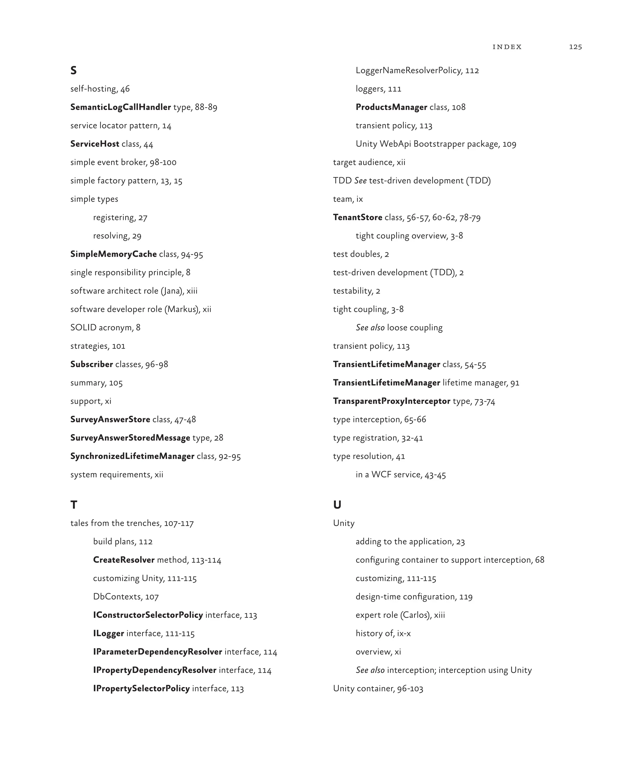 125
index
S
self-hosting, 46
SemanticLogCallHandler type, 88-89
service locator pattern, 14
ServiceHost class, 44
simple event broker, 98-100
simple factory pattern, 13, 15
simple types
registering, 27
resolving, 29
SimpleMemoryCache class, 94-95
single responsibility principle, 8
software architect role (Jana), xiii
software developer role (Markus), xii
SOLID acronym, 8
strategies, 101
Subscriber classes, 96-98
summary, 105
support, xi
SurveyAnswerStore class, 47-48
SurveyAnswerStoredMessage type, 28
SynchronizedLifetimeManager class, 92-95
system requirements, xii
T
tales from the trenches, 107-117
build plans, 112
CreateResolver method, 113-114
customizing Unity, 111-115
DbContexts, 107
IConstructorSelectorPolicy interface, 113
ILogger interface, 111-115
IParameterDependencyResolver interface, 114
IPropertyDependencyResolver interface, 114
IPropertySelectorPolicy interface, 113
LoggerNameResolverPolicy, 112
loggers, 111
ProductsManager class, 108
transient policy, 113
Unity WebApi Bootstrapper package, 109
target audience, xii
TDD See test-driven development (TDD)
team, ix
TenantStore class, 56-57, 60-62, 78-79
tight coupling overview, 3-8
test doubles, 2
test-driven development (TDD), 2
testability, 2
tight coupling, 3-8
See also loose coupling
transient policy, 113
TransientLifetimeManager class, 54-55
TransientLifetimeManager lifetime manager, 91
TransparentProxyInterceptor type, 73-74
type interception, 65-66
type registration, 32-41
type resolution, 41
in a WCF service, 43-45
U
Unity
adding to the application, 23
configuring container to support interception, 68
customizing, 111-115
design-time configuration, 119
expert role (Carlos), xiii
history of, ix-x
overview, xi
See also interception; interception using Unity
Unity container, 96-103
 