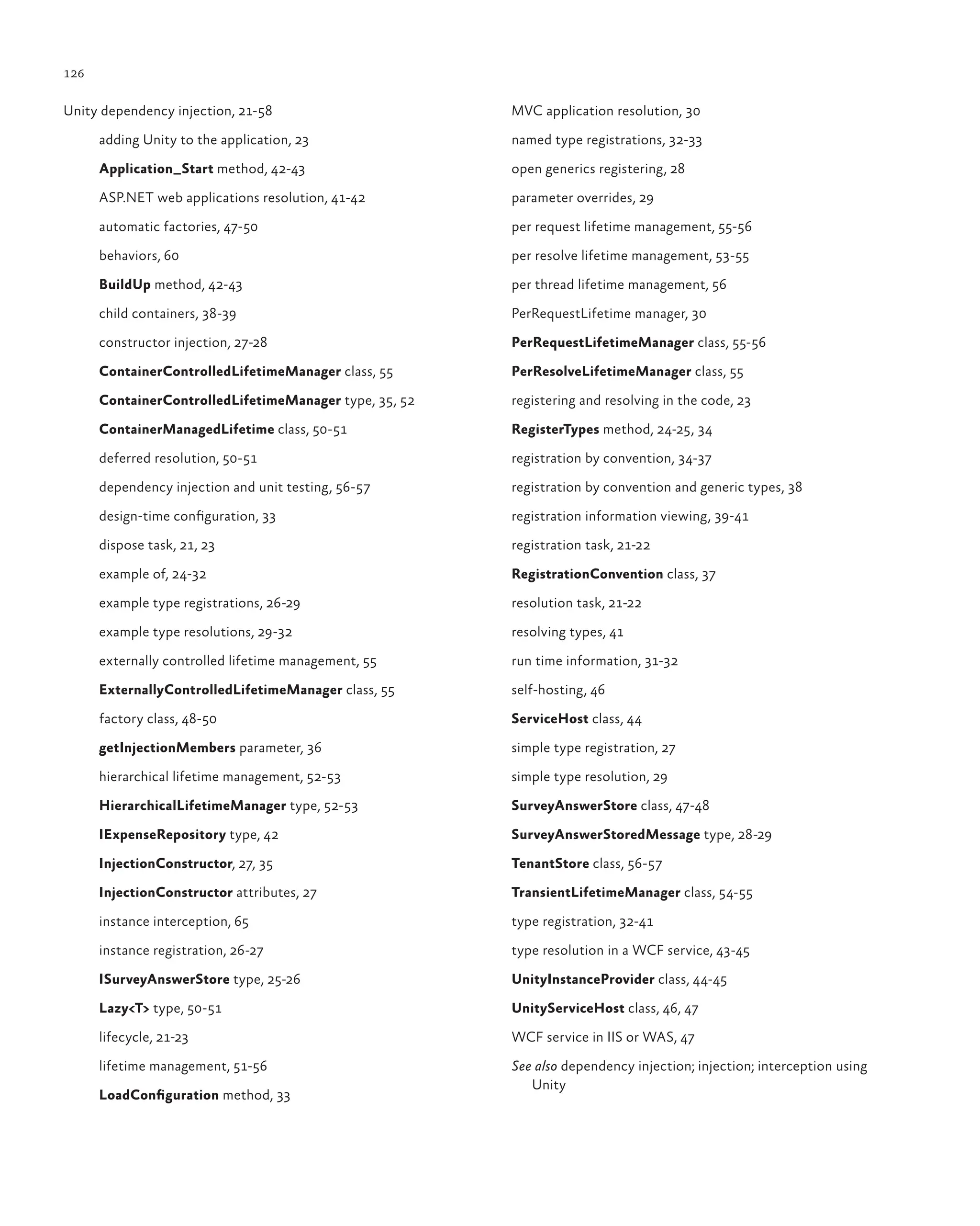 126
Unity dependency injection, 21-58
adding Unity to the application, 23
Application_Start method, 42-43
ASP.NET web applications resolution, 41-42
automatic factories, 47-50
behaviors, 60
BuildUp method, 42-43
child containers, 38-39
constructor injection, 27-28
ContainerControlledLifetimeManager class, 55
ContainerControlledLifetimeManager type, 35, 52
ContainerManagedLifetime class, 50-51
deferred resolution, 50-51
dependency injection and unit testing, 56-57
design-time configuration, 33
dispose task, 21, 23
example of, 24-32
example type registrations, 26-29
example type resolutions, 29-32
externally controlled lifetime management, 55
ExternallyControlledLifetimeManager class, 55
factory class, 48-50
getInjectionMembers parameter, 36
hierarchical lifetime management, 52-53
HierarchicalLifetimeManager type, 52-53
IExpenseRepository type, 42
InjectionConstructor, 27, 35
InjectionConstructor attributes, 27
instance interception, 65
instance registration, 26-27
ISurveyAnswerStore type, 25-26
Lazy<T> type, 50-51
lifecycle, 21-23
lifetime management, 51-56
LoadConfiguration method, 33
MVC application resolution, 30
named type registrations, 32-33
open generics registering, 28
parameter overrides, 29
per request lifetime management, 55-56
per resolve lifetime management, 53-55
per thread lifetime management, 56
PerRequestLifetime manager, 30
PerRequestLifetimeManager class, 55-56
PerResolveLifetimeManager class, 55
registering and resolving in the code, 23
RegisterTypes method, 24-25, 34
registration by convention, 34-37
registration by convention and generic types, 38
registration information viewing, 39-41
registration task, 21-22
RegistrationConvention class, 37
resolution task, 21-22
resolving types, 41
run time information, 31-32
self-hosting, 46
ServiceHost class, 44
simple type registration, 27
simple type resolution, 29
SurveyAnswerStore class, 47-48
SurveyAnswerStoredMessage type, 28-29
TenantStore class, 56-57
TransientLifetimeManager class, 54-55
type registration, 32-41
type resolution in a WCF service, 43-45
UnityInstanceProvider class, 44-45
UnityServiceHost class, 46, 47
WCF service in IIS or WAS, 47
See also dependency injection; injection; interception using
Unity
 
