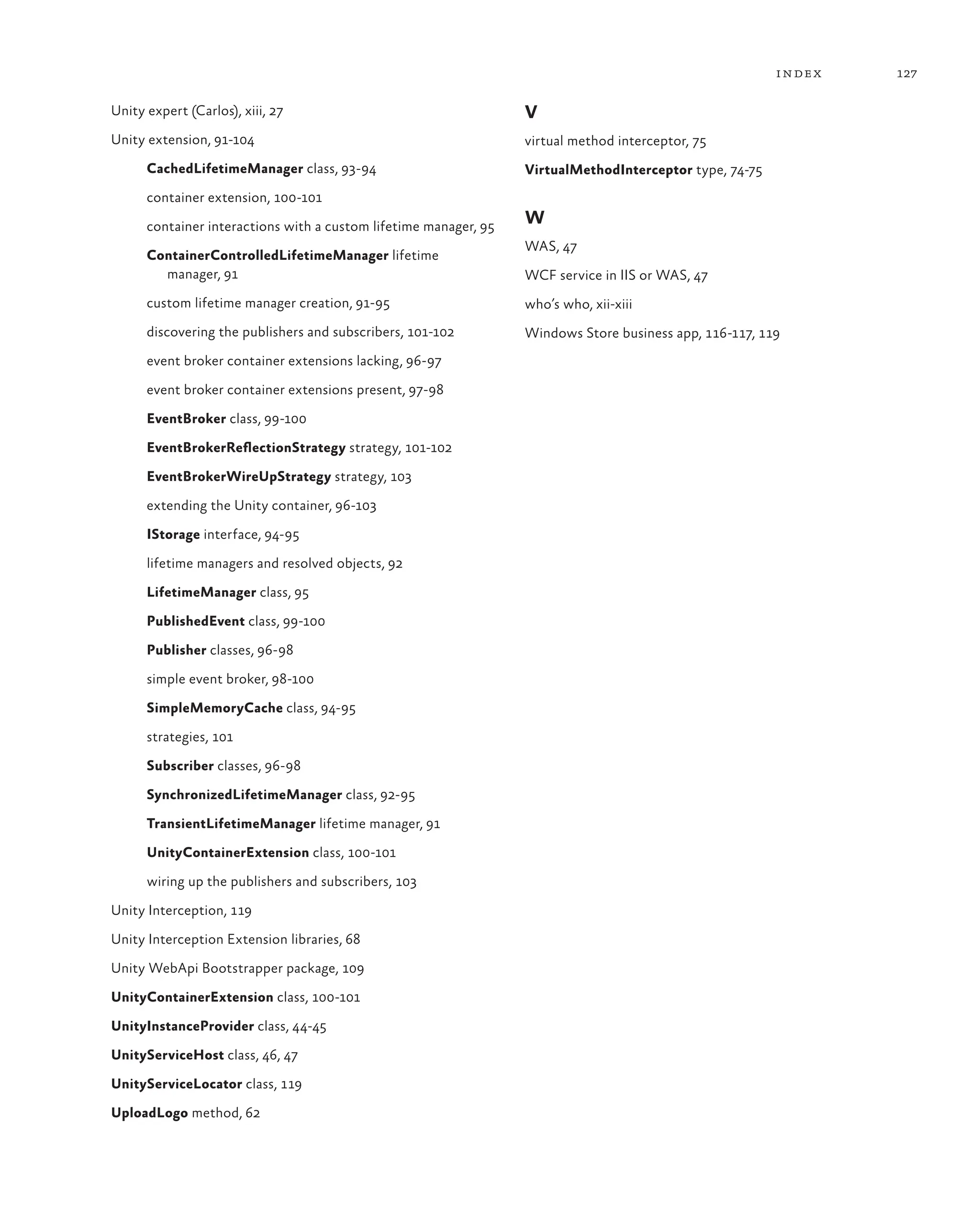 127
index
Unity expert (Carlos), xiii, 27
Unity extension, 91-104
CachedLifetimeManager class, 93-94
container extension, 100-101
container interactions with a custom lifetime manager, 95
ContainerControlledLifetimeManager lifetime
manager, 91
custom lifetime manager creation, 91-95
discovering the publishers and subscribers, 101-102
event broker container extensions lacking, 96-97
event broker container extensions present, 97-98
EventBroker class, 99-100
EventBrokerReflectionStrategy strategy, 101-102
EventBrokerWireUpStrategy strategy, 103
extending the Unity container, 96-103
IStorage interface, 94-95
lifetime managers and resolved objects, 92
LifetimeManager class, 95
PublishedEvent class, 99-100
Publisher classes, 96-98
simple event broker, 98-100
SimpleMemoryCache class, 94-95
strategies, 101
Subscriber classes, 96-98
SynchronizedLifetimeManager class, 92-95
TransientLifetimeManager lifetime manager, 91
UnityContainerExtension class, 100-101
wiring up the publishers and subscribers, 103
Unity Interception, 119
Unity Interception Extension libraries, 68
Unity WebApi Bootstrapper package, 109
UnityContainerExtension class, 100-101
UnityInstanceProvider class, 44-45
UnityServiceHost class, 46, 47
UnityServiceLocator class, 119
UploadLogo method, 62
V
virtual method interceptor, 75
VirtualMethodInterceptor type, 74-75
W
WAS, 47
WCF service in IIS or WAS, 47
who’s who, xii-xiii
Windows Store business app, 116-117, 119
 
