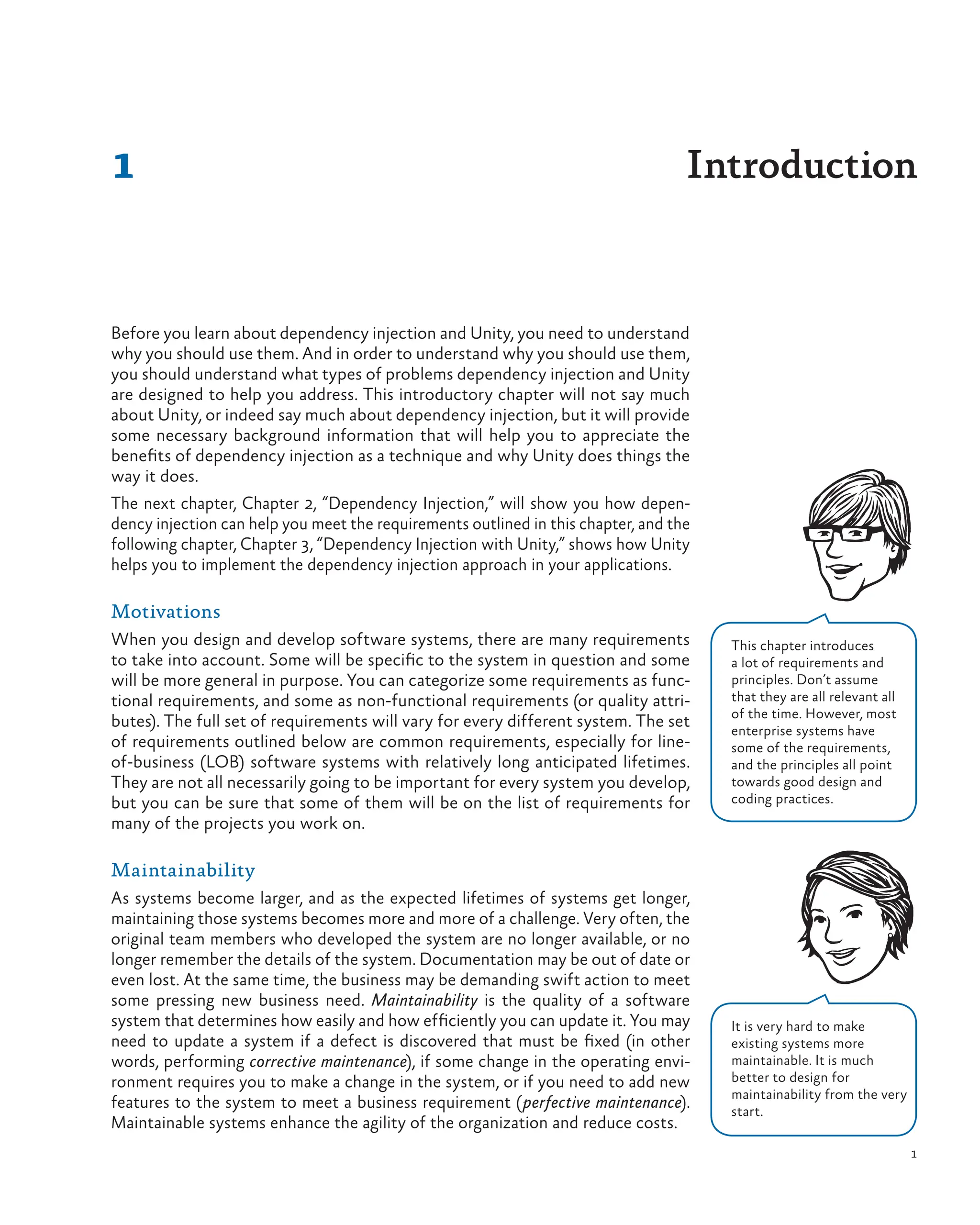 1
Before you learn about dependency injection and Unity, you need to understand
why you should use them. And in order to understand why you should use them,
you should understand what types of problems dependency injection and Unity
are designed to help you address. This introductory chapter will not say much
about Unity, or indeed say much about dependency injection, but it will provide
some necessary background information that will help you to appreciate the
benefits of dependency injection as a technique and why Unity does things the
way it does.
The next chapter, Chapter 2, “Dependency Injection,” will show you how depen-
dency injection can help you meet the requirements outlined in this chapter, and the
following chapter, Chapter 3, “Dependency Injection with Unity,” shows how Unity
helps you to implement the dependency injection approach in your applications.
Motivations
When you design and develop software systems, there are many requirements
to take into account. Some will be specific to the system in question and some
will be more general in purpose. You can categorize some requirements as func-
tional requirements, and some as non-functional requirements (or quality attri-
butes). The full set of requirements will vary for every different system. The set
of requirements outlined below are common requirements, especially for line-
of-business (LOB) software systems with relatively long anticipated lifetimes.
They are not all necessarily going to be important for every system you develop,
but you can be sure that some of them will be on the list of requirements for
many of the projects you work on.
Maintainability
As systems become larger, and as the expected lifetimes of systems get longer,
maintaining those systems becomes more and more of a challenge. Very often, the
original team members who developed the system are no longer available, or no
longer remember the details of the system. Documentation may be out of date or
even lost. At the same time, the business may be demanding swift action to meet
some pressing new business need. Maintainability is the quality of a software
system that determines how easily and how efficiently you can update it. You may
need to update a system if a defect is discovered that must be fixed (in other
words, performing corrective maintenance), if some change in the operating envi-
ronment requires you to make a change in the system, or if you need to add new
features to the system to meet a business requirement (perfective maintenance).
Maintainable systems enhance the agility of the organization and reduce costs.
1 Introduction
It is very hard to make
existing systems more
maintainable. It is much
better to design for
maintainability from the very
start.
This chapter introduces
a lot of requirements and
principles. Don’t assume
that they are all relevant all
of the time. However, most
enterprise systems have
some of the requirements,
and the principles all point
towards good design and
coding practices.
 