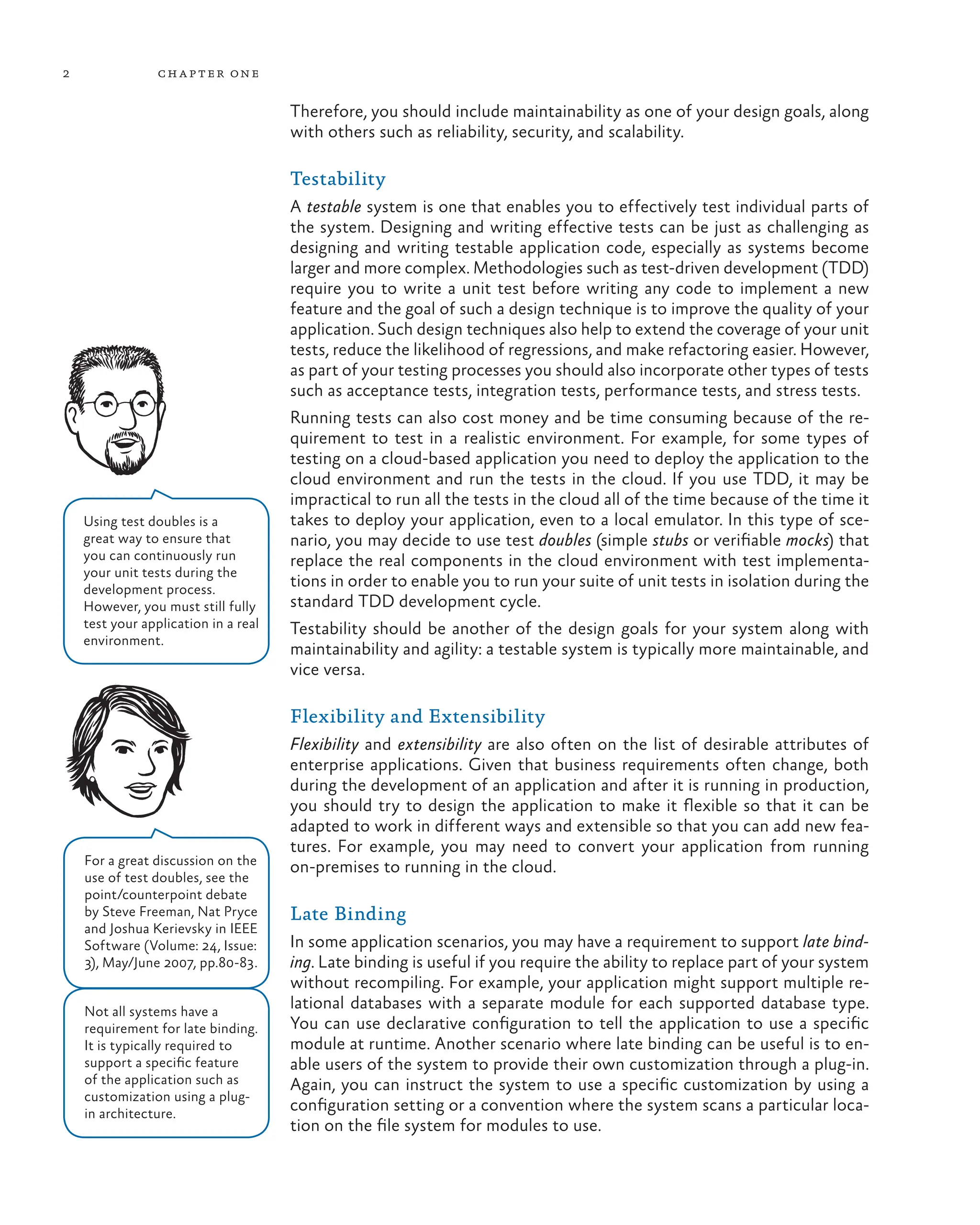2 chapter one
Therefore, you should include maintainability as one of your design goals, along
with others such as reliability, security, and scalability.
Testability
A testable system is one that enables you to effectively test individual parts of
the system. Designing and writing effective tests can be just as challenging as
designing and writing testable application code, especially as systems become
larger and more complex. Methodologies such as test-driven development (TDD)
require you to write a unit test before writing any code to implement a new
feature and the goal of such a design technique is to improve the quality of your
application. Such design techniques also help to extend the coverage of your unit
tests, reduce the likelihood of regressions, and make refactoring easier. However,
as part of your testing processes you should also incorporate other types of tests
such as acceptance tests, integration tests, performance tests, and stress tests.
Running tests can also cost money and be time consuming because of the re-
quirement to test in a realistic environment. For example, for some types of
testing on a cloud-based application you need to deploy the application to the
cloud environment and run the tests in the cloud. If you use TDD, it may be
impractical to run all the tests in the cloud all of the time because of the time it
takes to deploy your application, even to a local emulator. In this type of sce-
nario, you may decide to use test doubles (simple stubs or verifiable mocks) that
replace the real components in the cloud environment with test implementa-
tions in order to enable you to run your suite of unit tests in isolation during the
standard TDD development cycle.
Testability should be another of the design goals for your system along with
maintainability and agility: a testable system is typically more maintainable, and
vice versa.
Flexibility and Extensibility
Flexibility and extensibility are also often on the list of desirable attributes of
enterprise applications. Given that business requirements often change, both
during the development of an application and after it is running in production,
you should try to design the application to make it flexible so that it can be
adapted to work in different ways and extensible so that you can add new fea-
tures. For example, you may need to convert your application from running
on-premises to running in the cloud.
Late Binding
In some application scenarios, you may have a requirement to support late bind-
ing. Late binding is useful if you require the ability to replace part of your system
without recompiling. For example, your application might support multiple re-
lational databases with a separate module for each supported database type.
You can use declarative configuration to tell the application to use a specific
module at runtime. Another scenario where late binding can be useful is to en-
able users of the system to provide their own customization through a plug-in.
Again, you can instruct the system to use a specific customization by using a
configuration setting or a convention where the system scans a particular loca-
tion on the file system for modules to use.
For a great discussion on the
use of test doubles, see the
point/counterpoint debate
by Steve Freeman, Nat Pryce
and Joshua Kerievsky in IEEE
Software (Volume: 24, Issue:
3), May/June 2007, pp.80-83.
Not all systems have a
requirement for late binding.
It is typically required to
support a specific feature
of the application such as
customization using a plug-
in architecture.
Using test doubles is a
great way to ensure that
you can continuously run
your unit tests during the
development process.
However, you must still fully
test your application in a real
environment.
 