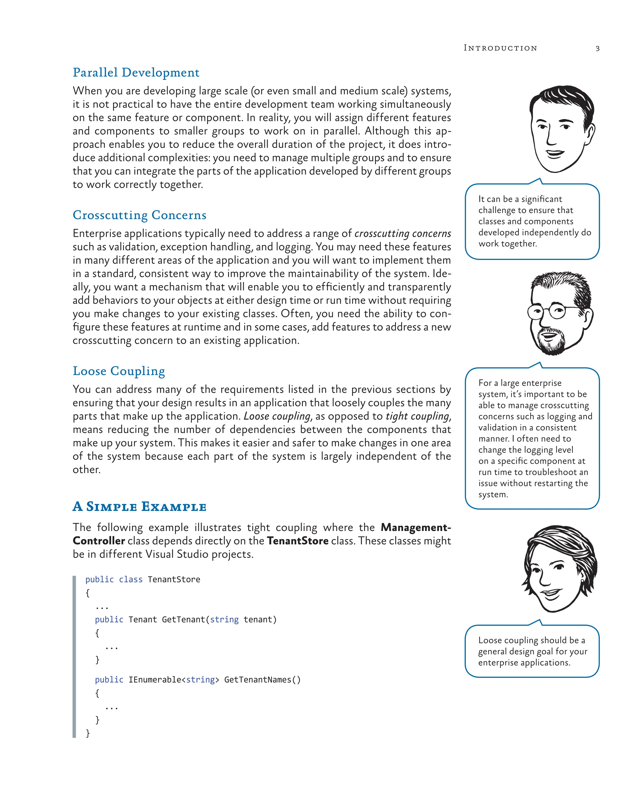 3
Introduction
Parallel Development
When you are developing large scale (or even small and medium scale) systems,
it is not practical to have the entire development team working simultaneously
on the same feature or component. In reality, you will assign different features
and components to smaller groups to work on in parallel. Although this ap-
proach enables you to reduce the overall duration of the project, it does intro-
duce additional complexities: you need to manage multiple groups and to ensure
that you can integrate the parts of the application developed by different groups
to work correctly together.
Crosscutting Concerns
Enterprise applications typically need to address a range of crosscutting concerns
such as validation, exception handling, and logging. You may need these features
in many different areas of the application and you will want to implement them
in a standard, consistent way to improve the maintainability of the system. Ide-
ally, you want a mechanism that will enable you to efficiently and transparently
add behaviors to your objects at either design time or run time without requiring
you make changes to your existing classes. Often, you need the ability to con-
figure these features at runtime and in some cases, add features to address a new
crosscutting concern to an existing application.
Loose Coupling
You can address many of the requirements listed in the previous sections by
ensuring that your design results in an application that loosely couples the many
parts that make up the application. Loose coupling, as opposed to tight coupling,
means reducing the number of dependencies between the components that
make up your system. This makes it easier and safer to make changes in one area
of the system because each part of the system is largely independent of the
other.
A Simple Example
The following example illustrates tight coupling where the Management-
Controller class depends directly on the TenantStore class. These classes might
be in different Visual Studio projects.
public class TenantStore
{
...
public Tenant GetTenant(string tenant)
{
...
}
public IEnumerable<string> GetTenantNames()
{
...
}
}
Loose coupling should be a
general design goal for your
enterprise applications.
It can be a significant
challenge to ensure that
classes and components
developed independently do
work together.
For a large enterprise
system, it’s important to be
able to manage crosscutting
concerns such as logging and
validation in a consistent
manner. I often need to
change the logging level
on a specific component at
run time to troubleshoot an
issue without restarting the
system.
 