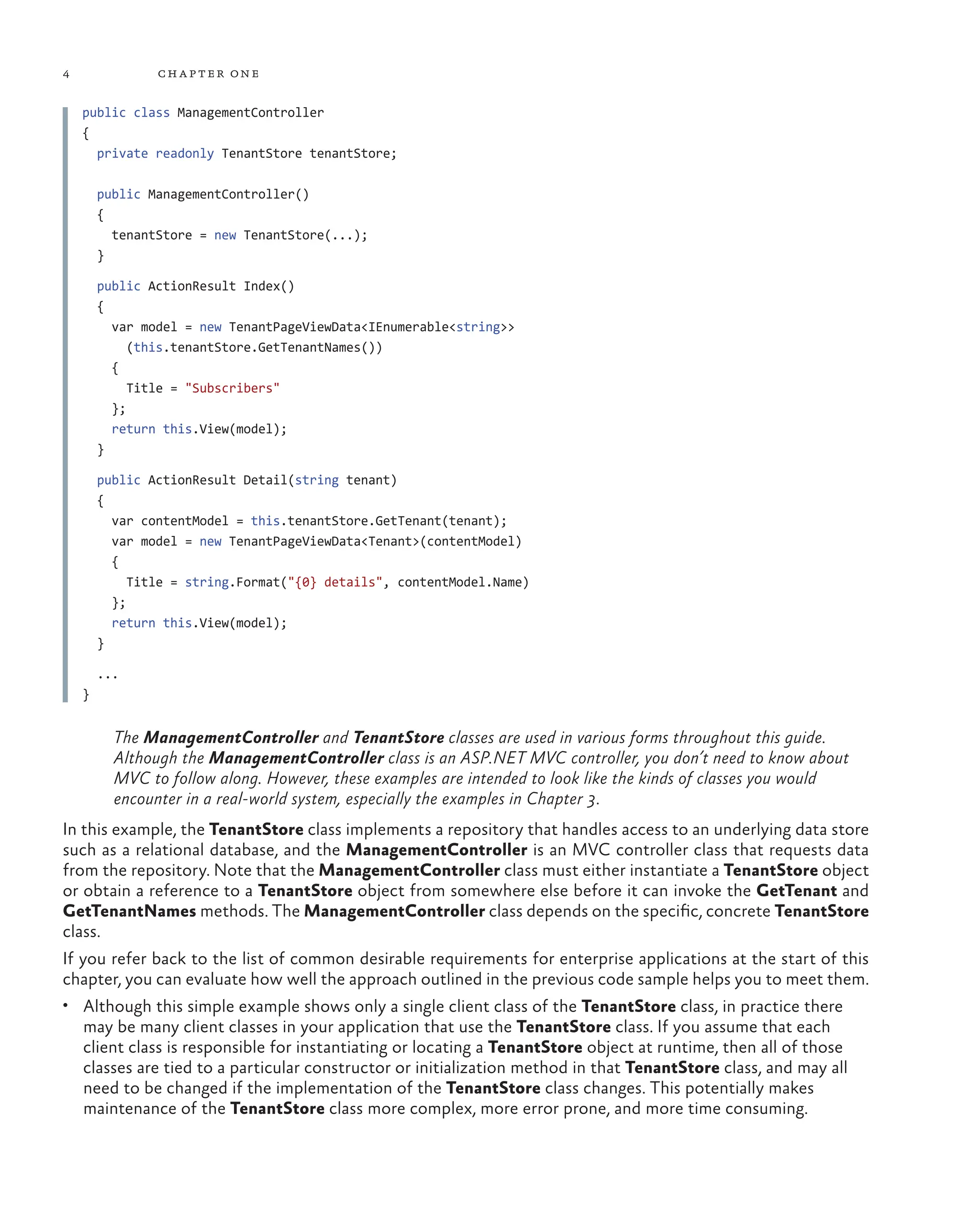 4 chapter one
public class ManagementController
{
private readonly TenantStore tenantStore;
public ManagementController()
{
tenantStore = new TenantStore(...);
}
public ActionResult Index()
{
var model = new TenantPageViewData<IEnumerable<string>>
(this.tenantStore.GetTenantNames())
{
Title = "Subscribers"
};
return this.View(model);
}
public ActionResult Detail(string tenant)
{
var contentModel = this.tenantStore.GetTenant(tenant);
var model = new TenantPageViewData<Tenant>(contentModel)
{
Title = string.Format("{0} details", contentModel.Name)
};
return this.View(model);
}
...
}
The ManagementController and TenantStore classes are used in various forms throughout this guide.
Although the ManagementController class is an ASP.NET MVC controller, you don’t need to know about
MVC to follow along. However, these examples are intended to look like the kinds of classes you would
encounter in a real-world system, especially the examples in Chapter 3.
In this example, the TenantStore class implements a repository that handles access to an underlying data store
such as a relational database, and the ManagementController is an MVC controller class that requests data
from the repository. Note that the ManagementController class must either instantiate a TenantStore object
or obtain a reference to a TenantStore object from somewhere else before it can invoke the GetTenant and
GetTenantNames methods. The ManagementController class depends on the specific, concrete TenantStore
class.
If you refer back to the list of common desirable requirements for enterprise applications at the start of this
chapter, you can evaluate how well the approach outlined in the previous code sample helps you to meet them.
• Although this simple example shows only a single client class of the TenantStore class, in practice there
may be many client classes in your application that use the TenantStore class. If you assume that each
client class is responsible for instantiating or locating a TenantStore object at runtime, then all of those
classes are tied to a particular constructor or initialization method in that TenantStore class, and may all
need to be changed if the implementation of the TenantStore class changes. This potentially makes
maintenance of the TenantStore class more complex, more error prone, and more time consuming.
 