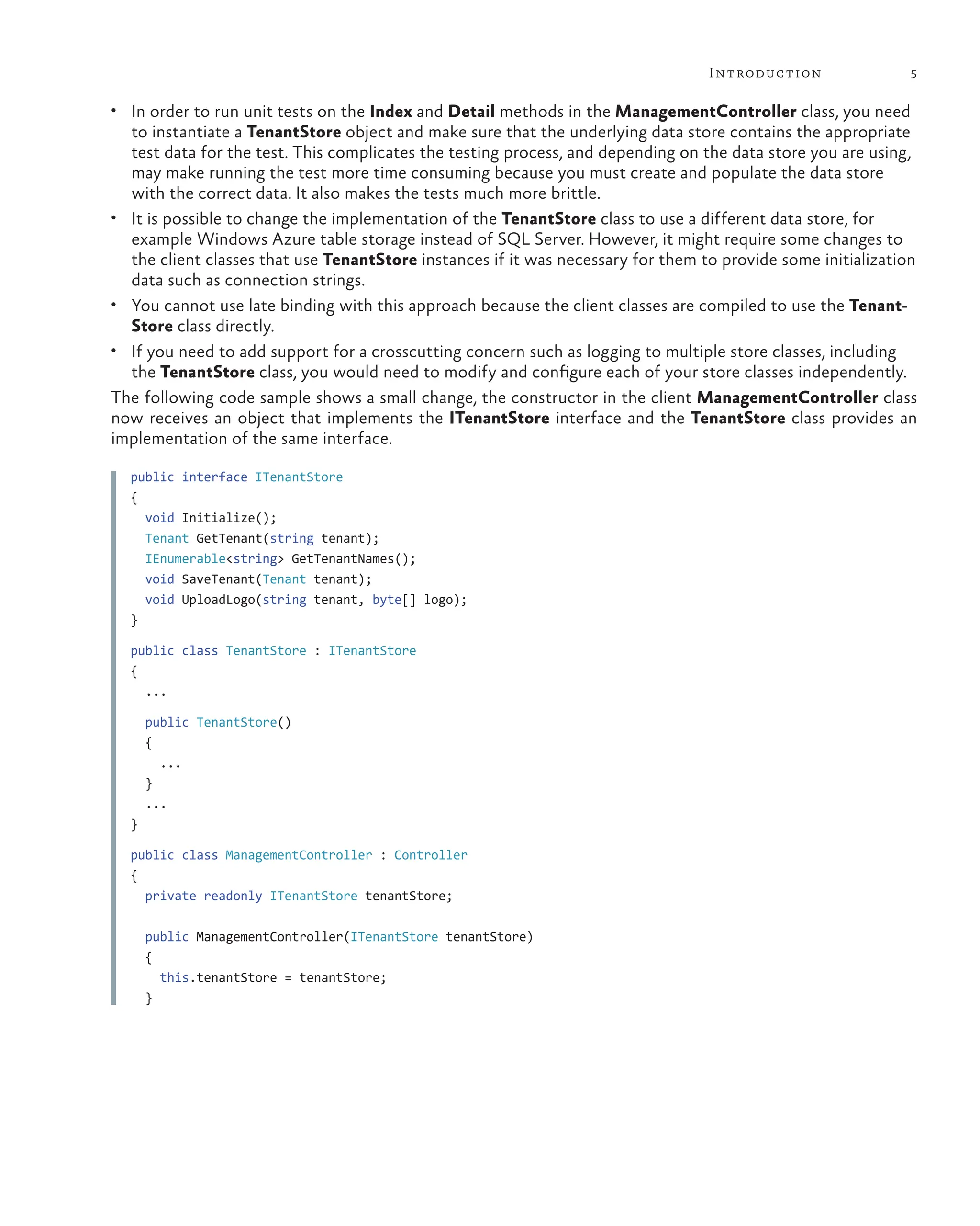 5
Introduction
• In order to run unit tests on the Index and Detail methods in the ManagementController class, you need
to instantiate a TenantStore object and make sure that the underlying data store contains the appropriate
test data for the test. This complicates the testing process, and depending on the data store you are using,
may make running the test more time consuming because you must create and populate the data store
with the correct data. It also makes the tests much more brittle.
• It is possible to change the implementation of the TenantStore class to use a different data store, for
example Windows Azure table storage instead of SQL Server. However, it might require some changes to
the client classes that use TenantStore instances if it was necessary for them to provide some initialization
data such as connection strings.
• You cannot use late binding with this approach because the client classes are compiled to use the Tenant-
Store class directly.
• If you need to add support for a crosscutting concern such as logging to multiple store classes, including
the TenantStore class, you would need to modify and configure each of your store classes independently.
The following code sample shows a small change, the constructor in the client ManagementController class
now receives an object that implements the ITenantStore interface and the TenantStore class provides an
implementation of the same interface.
public interface ITenantStore
{
void Initialize();
Tenant GetTenant(string tenant);
IEnumerable<string> GetTenantNames();
void SaveTenant(Tenant tenant);
void UploadLogo(string tenant, byte[] logo);
}
public class TenantStore : ITenantStore
{
...
public TenantStore()
{
...
}
...
}
public class ManagementController : Controller
{
private readonly ITenantStore tenantStore;
public ManagementController(ITenantStore tenantStore)
{
this.tenantStore = tenantStore;
}
 