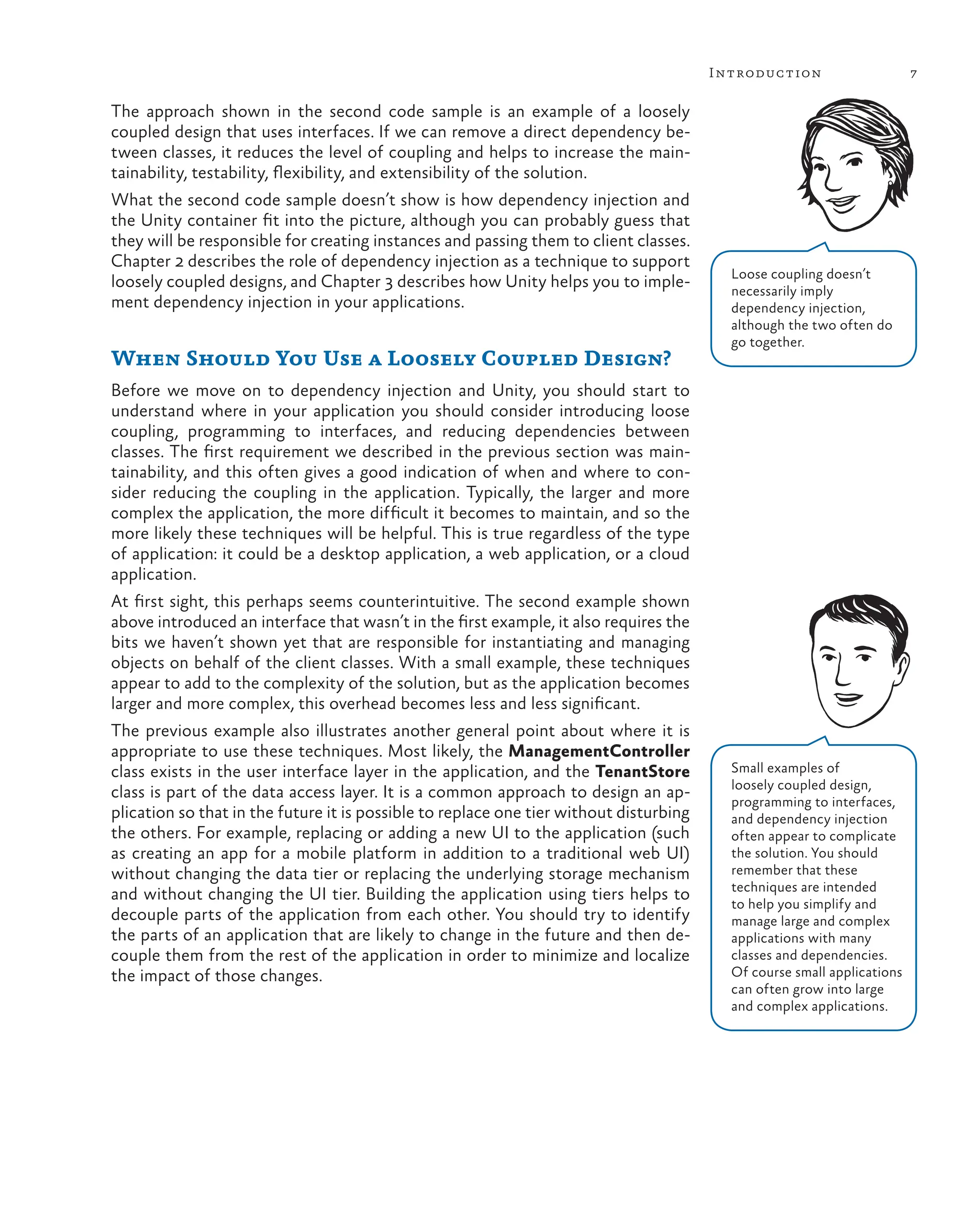 7
Introduction
The approach shown in the second code sample is an example of a loosely
coupled design that uses interfaces. If we can remove a direct dependency be-
tween classes, it reduces the level of coupling and helps to increase the main-
tainability, testability, flexibility, and extensibility of the solution.
What the second code sample doesn’t show is how dependency injection and
the Unity container fit into the picture, although you can probably guess that
they will be responsible for creating instances and passing them to client classes.
Chapter 2 describes the role of dependency injection as a technique to support
loosely coupled designs, and Chapter 3 describes how Unity helps you to imple-
ment dependency injection in your applications.
When Should You Use a Loosely Coupled Design?
Before we move on to dependency injection and Unity, you should start to
understand where in your application you should consider introducing loose
coupling, programming to interfaces, and reducing dependencies between
classes. The first requirement we described in the previous section was main-
tainability, and this often gives a good indication of when and where to con-
sider reducing the coupling in the application. Typically, the larger and more
complex the application, the more difficult it becomes to maintain, and so the
more likely these techniques will be helpful. This is true regardless of the type
of application: it could be a desktop application, a web application, or a cloud
application.
At first sight, this perhaps seems counterintuitive. The second example shown
above introduced an interface that wasn’t in the first example, it also requires the
bits we haven’t shown yet that are responsible for instantiating and managing
objects on behalf of the client classes. With a small example, these techniques
appear to add to the complexity of the solution, but as the application becomes
larger and more complex, this overhead becomes less and less significant.
The previous example also illustrates another general point about where it is
appropriate to use these techniques. Most likely, the ManagementController
class exists in the user interface layer in the application, and the TenantStore
class is part of the data access layer. It is a common approach to design an ap-
plication so that in the future it is possible to replace one tier without disturbing
the others. For example, replacing or adding a new UI to the application (such
as creating an app for a mobile platform in addition to a traditional web UI)
without changing the data tier or replacing the underlying storage mechanism
and without changing the UI tier. Building the application using tiers helps to
decouple parts of the application from each other. You should try to identify
the parts of an application that are likely to change in the future and then de-
couple them from the rest of the application in order to minimize and localize
the impact of those changes.
Loose coupling doesn’t
necessarily imply
dependency injection,
although the two often do
go together.
Small examples of
loosely coupled design,
programming to interfaces,
and dependency injection
often appear to complicate
the solution. You should
remember that these
techniques are intended
to help you simplify and
manage large and complex
applications with many
classes and dependencies.
Of course small applications
can often grow into large
and complex applications.
 