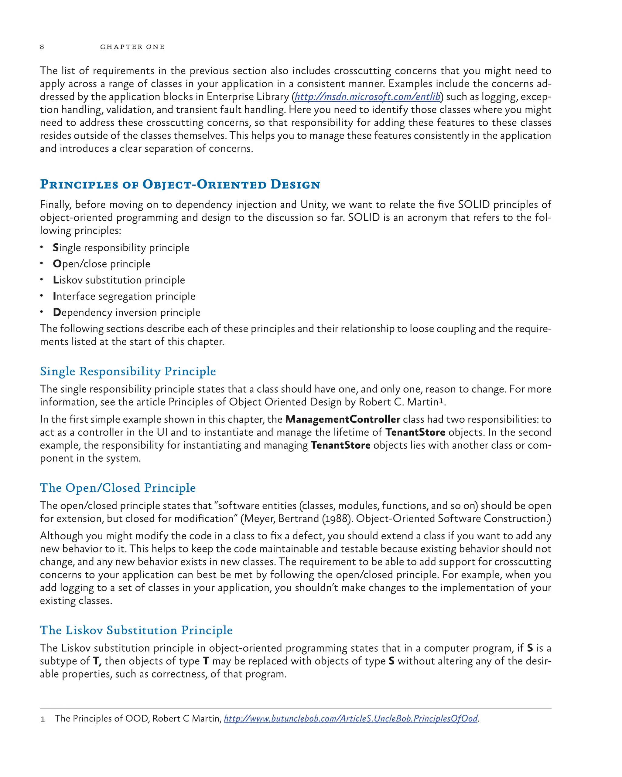 8 chapter one
The list of requirements in the previous section also includes crosscutting concerns that you might need to
apply across a range of classes in your application in a consistent manner. Examples include the concerns ad-
dressed by the application blocks in Enterprise Library (http://msdn.microsoft.com/entlib) such as logging, excep-
tion handling, validation, and transient fault handling. Here you need to identify those classes where you might
need to address these crosscutting concerns, so that responsibility for adding these features to these classes
resides outside of the classes themselves. This helps you to manage these features consistently in the application
and introduces a clear separation of concerns.
Principles of Object-Oriented Design
Finally, before moving on to dependency injection and Unity, we want to relate the five SOLID principles of
object-oriented programming and design to the discussion so far. SOLID is an acronym that refers to the fol-
lowing principles:
• Single responsibility principle
• Open/close principle
• Liskov substitution principle
• Interface segregation principle
• Dependency inversion principle
The following sections describe each of these principles and their relationship to loose coupling and the require-
ments listed at the start of this chapter.
Single Responsibility Principle
The single responsibility principle states that a class should have one, and only one, reason to change. For more
information, see the article Principles of Object Oriented Design by Robert C. Martin1.
In the first simple example shown in this chapter, the ManagementController class had two responsibilities: to
act as a controller in the UI and to instantiate and manage the lifetime of TenantStore objects. In the second
example, the responsibility for instantiating and managing TenantStore objects lies with another class or com-
ponent in the system.
The Open/Closed Principle
The open/closed principle states that “software entities (classes, modules, functions, and so on) should be open
for extension, but closed for modification” (Meyer, Bertrand (1988). Object-Oriented Software Construction.)
Although you might modify the code in a class to fix a defect, you should extend a class if you want to add any
new behavior to it. This helps to keep the code maintainable and testable because existing behavior should not
change, and any new behavior exists in new classes. The requirement to be able to add support for crosscutting
concerns to your application can best be met by following the open/closed principle. For example, when you
add logging to a set of classes in your application, you shouldn’t make changes to the implementation of your
existing classes.
The Liskov Substitution Principle
The Liskov substitution principle in object-oriented programming states that in a computer program, if S is a
subtype of T, then objects of type T may be replaced with objects of type S without altering any of the desir-
able properties, such as correctness, of that program.
1 The Principles of OOD, Robert C Martin, http://www.butunclebob.com/ArticleS.UncleBob.PrinciplesOfOod.
 