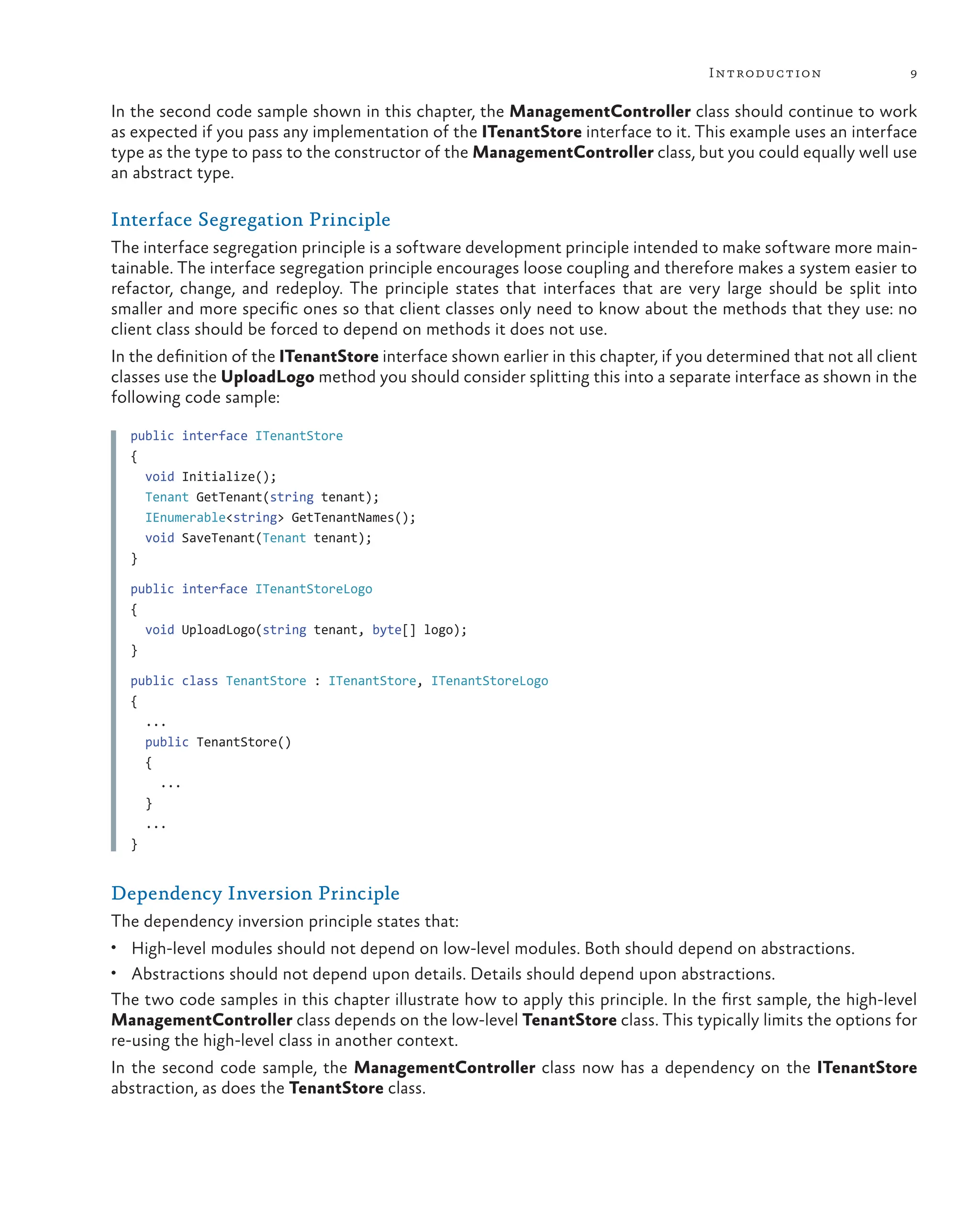 9
Introduction
In the second code sample shown in this chapter, the ManagementController class should continue to work
as expected if you pass any implementation of the ITenantStore interface to it. This example uses an interface
type as the type to pass to the constructor of the ManagementController class, but you could equally well use
an abstract type.
Interface Segregation Principle
The interface segregation principle is a software development principle intended to make software more main-
tainable. The interface segregation principle encourages loose coupling and therefore makes a system easier to
refactor, change, and redeploy. The principle states that interfaces that are very large should be split into
smaller and more specific ones so that client classes only need to know about the methods that they use: no
client class should be forced to depend on methods it does not use.
In the definition of the ITenantStore interface shown earlier in this chapter, if you determined that not all client
classes use the UploadLogo method you should consider splitting this into a separate interface as shown in the
following code sample:
public interface ITenantStore
{
void Initialize();
Tenant GetTenant(string tenant);
IEnumerable<string> GetTenantNames();
void SaveTenant(Tenant tenant);
}
public interface ITenantStoreLogo
{
void UploadLogo(string tenant, byte[] logo);
}
public class TenantStore : ITenantStore, ITenantStoreLogo
{
...
public TenantStore()
{
...
}
...
}
Dependency Inversion Principle
The dependency inversion principle states that:
• High-level modules should not depend on low-level modules. Both should depend on abstractions.
• Abstractions should not depend upon details. Details should depend upon abstractions.
The two code samples in this chapter illustrate how to apply this principle. In the first sample, the high-level
ManagementController class depends on the low-level TenantStore class. This typically limits the options for
re-using the high-level class in another context.
In the second code sample, the ManagementController class now has a dependency on the ITenantStore
abstraction, as does the TenantStore class.
 