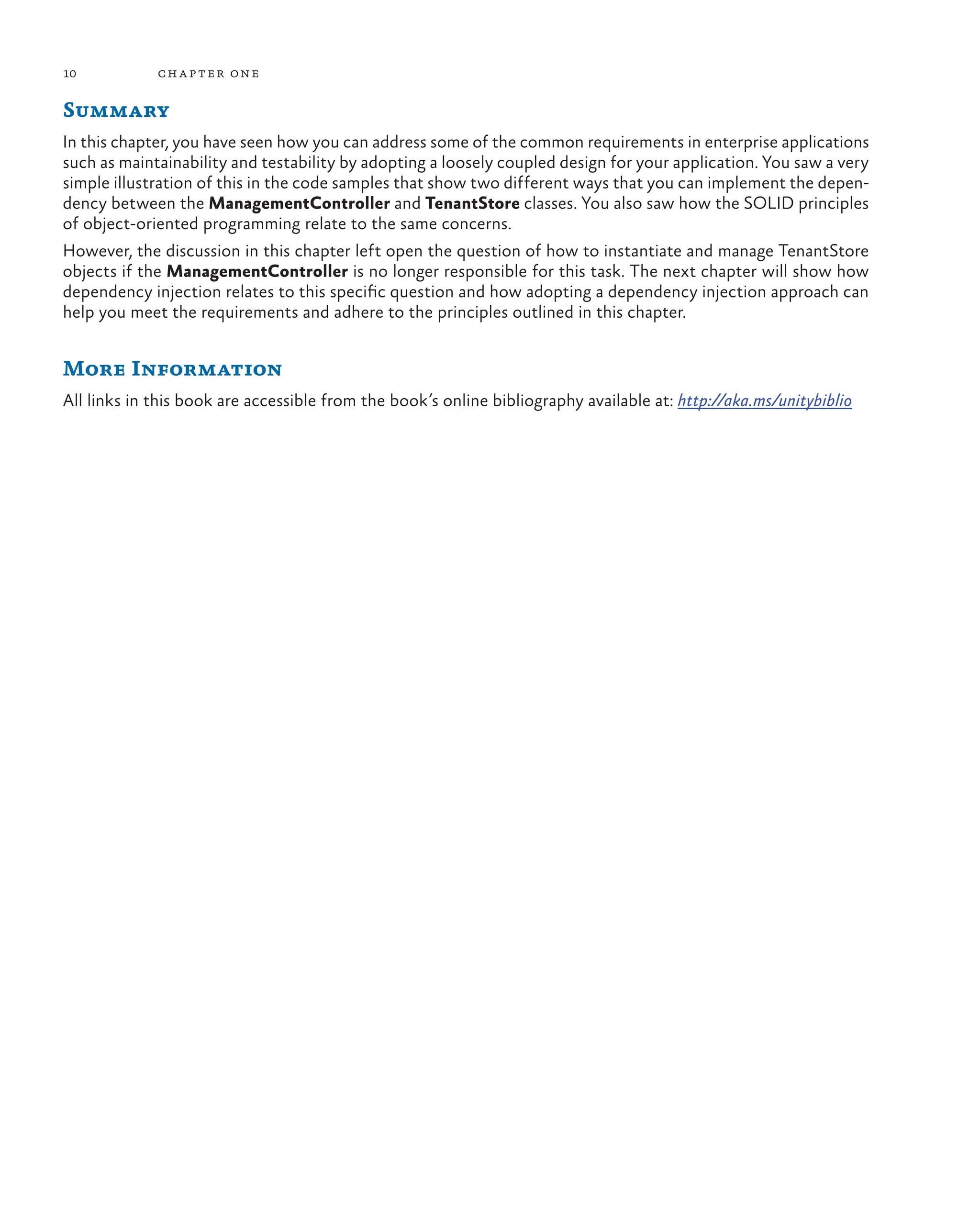 10 chapter one
Summary
In this chapter, you have seen how you can address some of the common requirements in enterprise applications
such as maintainability and testability by adopting a loosely coupled design for your application. You saw a very
simple illustration of this in the code samples that show two different ways that you can implement the depen-
dency between the ManagementController and TenantStore classes. You also saw how the SOLID principles
of object-oriented programming relate to the same concerns.
However, the discussion in this chapter left open the question of how to instantiate and manage TenantStore
objects if the ManagementController is no longer responsible for this task. The next chapter will show how
dependency injection relates to this specific question and how adopting a dependency injection approach can
help you meet the requirements and adhere to the principles outlined in this chapter.
More Information
All links in this book are accessible from the book’s online bibliography available at: http://aka.ms/unitybiblio
 