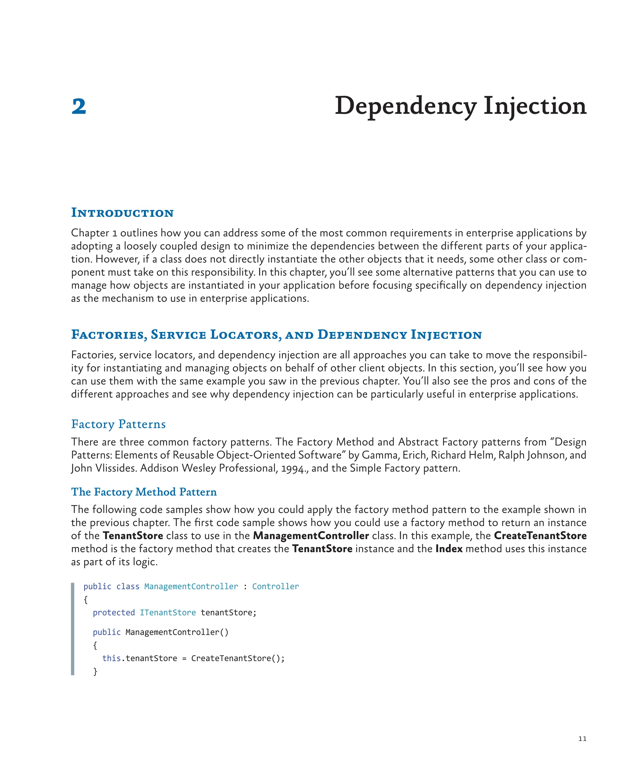 11
Introduction
Chapter 1 outlines how you can address some of the most common requirements in enterprise applications by
adopting a loosely coupled design to minimize the dependencies between the different parts of your applica-
tion. However, if a class does not directly instantiate the other objects that it needs, some other class or com-
ponent must take on this responsibility. In this chapter, you’ll see some alternative patterns that you can use to
manage how objects are instantiated in your application before focusing specifically on dependency injection
as the mechanism to use in enterprise applications.
Factories, Service Locators, and Dependency Injection
Factories, service locators, and dependency injection are all approaches you can take to move the responsibil-
ity for instantiating and managing objects on behalf of other client objects. In this section, you’ll see how you
can use them with the same example you saw in the previous chapter. You’ll also see the pros and cons of the
different approaches and see why dependency injection can be particularly useful in enterprise applications.
Factory Patterns
There are three common factory patterns. The Factory Method and Abstract Factory patterns from “Design
Patterns: Elements of Reusable Object-Oriented Software” by Gamma, Erich, Richard Helm, Ralph Johnson, and
John Vlissides. Addison Wesley Professional, 1994., and the Simple Factory pattern.
The Factory Method Pattern
The following code samples show how you could apply the factory method pattern to the example shown in
the previous chapter. The first code sample shows how you could use a factory method to return an instance
of the TenantStore class to use in the ManagementController class. In this example, the CreateTenantStore
method is the factory method that creates the TenantStore instance and the Index method uses this instance
as part of its logic.
public class ManagementController : Controller
{
protected ITenantStore tenantStore;
public ManagementController()
{
this.tenantStore = CreateTenantStore();
}
2 Dependency Injection
 