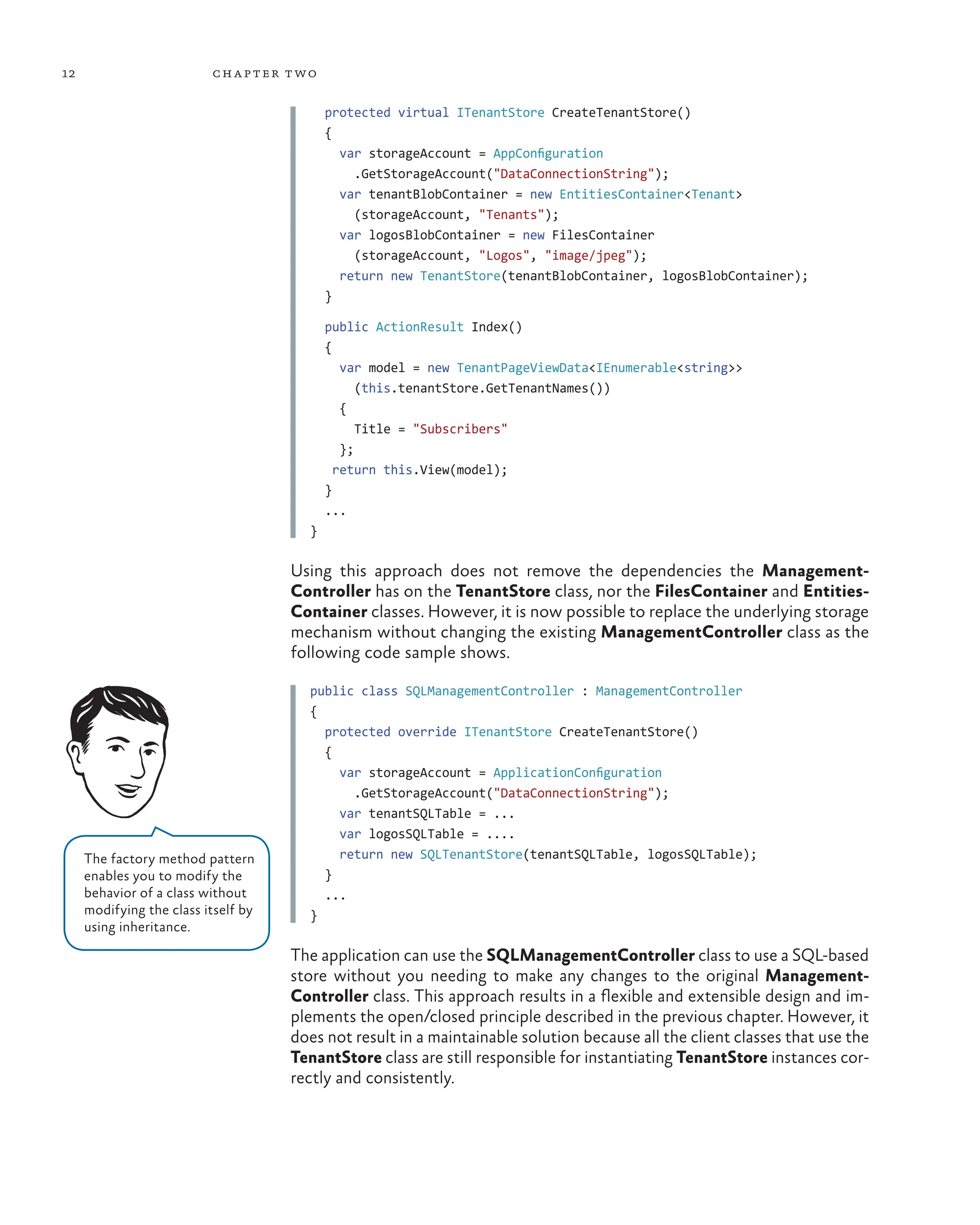 12 chapter two
protected virtual ITenantStore CreateTenantStore()
{
var storageAccount = AppConfiguration
.GetStorageAccount("DataConnectionString");
var tenantBlobContainer = new EntitiesContainer<Tenant>
(storageAccount, "Tenants");
var logosBlobContainer = new FilesContainer
(storageAccount, "Logos", "image/jpeg");
return new TenantStore(tenantBlobContainer, logosBlobContainer);
}
public ActionResult Index()
{
var model = new TenantPageViewData<IEnumerable<string>>
(this.tenantStore.GetTenantNames())
{
Title = "Subscribers"
};
return this.View(model);
}
...
}
Using this approach does not remove the dependencies the Management-
Controller has on the TenantStore class, nor the FilesContainer and Entities-
Container classes. However, it is now possible to replace the underlying storage
mechanism without changing the existing ManagementController class as the
following code sample shows.
public class SQLManagementController : ManagementController
{
protected override ITenantStore CreateTenantStore()
{
var storageAccount = ApplicationConfiguration
.GetStorageAccount("DataConnectionString");
var tenantSQLTable = ...
var logosSQLTable = ....
return new SQLTenantStore(tenantSQLTable, logosSQLTable);
}
...
}
The application can use the SQLManagementController class to use a SQL-based
store without you needing to make any changes to the original Management-
Controller class. This approach results in a flexible and extensible design and im-
plements the open/closed principle described in the previous chapter. However, it
does not result in a maintainable solution because all the client classes that use the
TenantStore class are still responsible for instantiating TenantStore instances cor-
rectly and consistently.
The factory method pattern
enables you to modify the
behavior of a class without
modifying the class itself by
using inheritance.
 