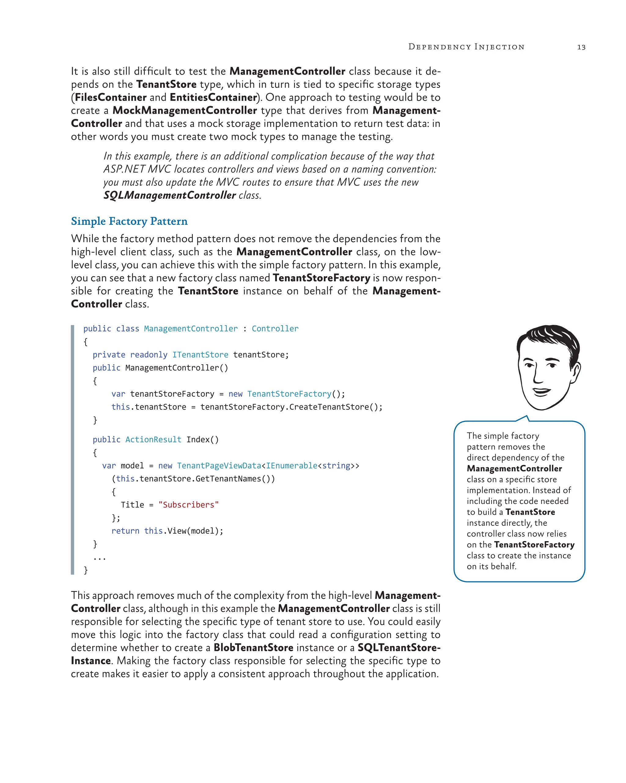 13
Dependency Injection
It is also still difficult to test the ManagementController class because it de-
pends on the TenantStore type, which in turn is tied to specific storage types
(FilesContainer and EntitiesContainer). One approach to testing would be to
create a MockManagementController type that derives from Management-
Controller and that uses a mock storage implementation to return test data: in
other words you must create two mock types to manage the testing.
In this example, there is an additional complication because of the way that
ASP.NET MVC locates controllers and views based on a naming convention:
you must also update the MVC routes to ensure that MVC uses the new
SQLManagementController class.
Simple Factory Pattern
While the factory method pattern does not remove the dependencies from the
high-level client class, such as the ManagementController class, on the low-
level class, you can achieve this with the simple factory pattern. In this example,
you can see that a new factory class named TenantStoreFactory is now respon-
sible for creating the TenantStore instance on behalf of the Management-
Controller class.
public class ManagementController : Controller
{
private readonly ITenantStore tenantStore;
public ManagementController()
{
var tenantStoreFactory = new TenantStoreFactory();
this.tenantStore = tenantStoreFactory.CreateTenantStore();
}
public ActionResult Index()
{
var model = new TenantPageViewData<IEnumerable<string>>
(this.tenantStore.GetTenantNames())
{
Title = "Subscribers"
};
return this.View(model);
}
...
}
This approach removes much of the complexity from the high-level Management-
Controller class, although in this example the ManagementController class is still
responsible for selecting the specific type of tenant store to use. You could easily
move this logic into the factory class that could read a configuration setting to
determine whether to create a BlobTenantStore instance or a SQLTenantStore-
Instance. Making the factory class responsible for selecting the specific type to
create makes it easier to apply a consistent approach throughout the application.
The simple factory
pattern removes the
direct dependency of the
ManagementController
class on a specific store
implementation. Instead of
including the code needed
to build a TenantStore
instance directly, the
controller class now relies
on the TenantStoreFactory
class to create the instance
on its behalf.
 