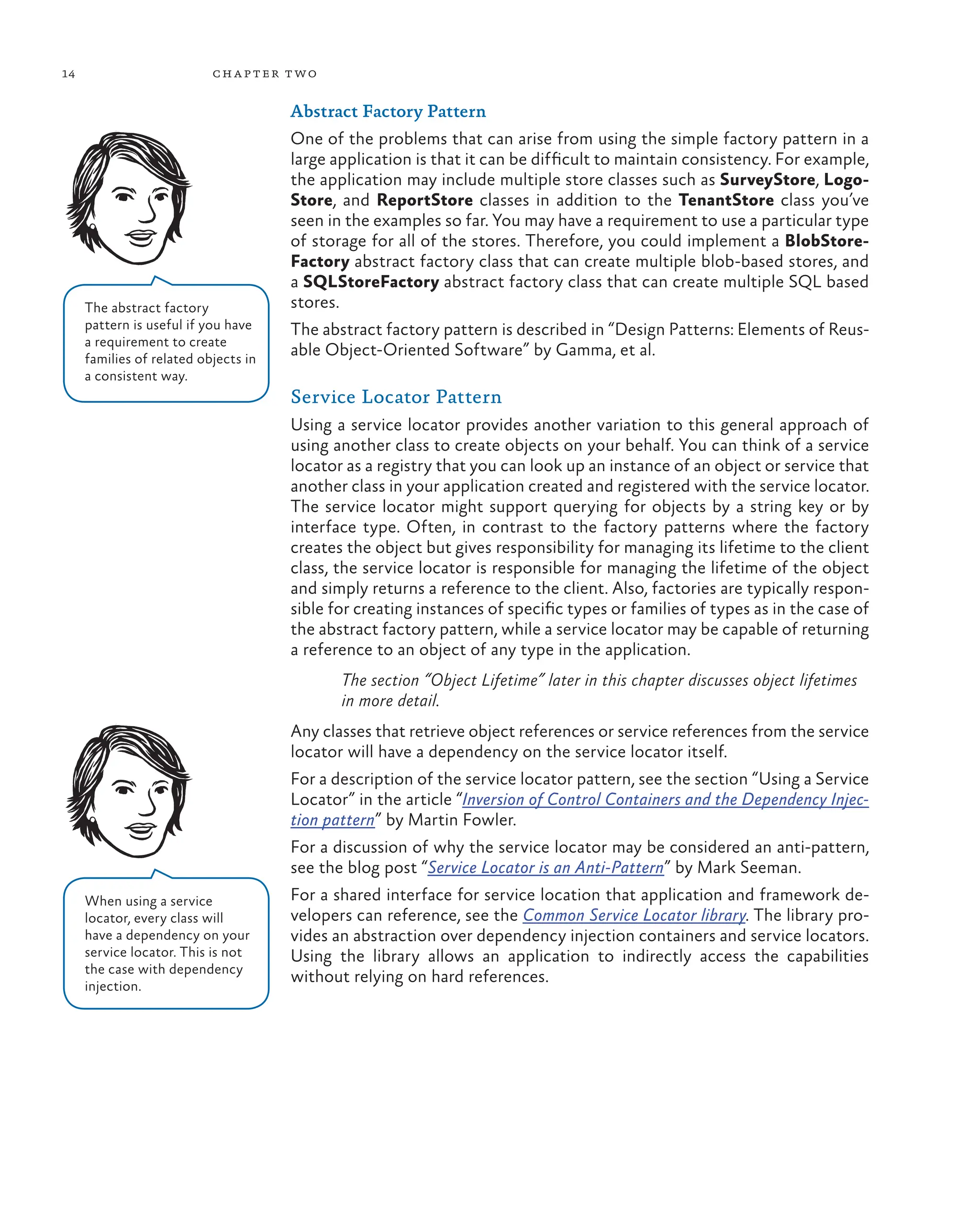 14 chapter two
Abstract Factory Pattern
One of the problems that can arise from using the simple factory pattern in a
large application is that it can be difficult to maintain consistency. For example,
the application may include multiple store classes such as SurveyStore, Logo-
Store, and ReportStore classes in addition to the TenantStore class you’ve
seen in the examples so far. You may have a requirement to use a particular type
of storage for all of the stores. Therefore, you could implement a BlobStore-
Factory abstract factory class that can create multiple blob-based stores, and
a SQLStoreFactory abstract factory class that can create multiple SQL based
stores.
The abstract factory pattern is described in “Design Patterns: Elements of Reus-
able Object-Oriented Software” by Gamma, et al.
Service Locator Pattern
Using a service locator provides another variation to this general approach of
using another class to create objects on your behalf. You can think of a service
locator as a registry that you can look up an instance of an object or service that
another class in your application created and registered with the service locator.
The service locator might support querying for objects by a string key or by
interface type. Often, in contrast to the factory patterns where the factory
creates the object but gives responsibility for managing its lifetime to the client
class, the service locator is responsible for managing the lifetime of the object
and simply returns a reference to the client. Also, factories are typically respon-
sible for creating instances of specific types or families of types as in the case of
the abstract factory pattern, while a service locator may be capable of returning
a reference to an object of any type in the application.
The section “Object Lifetime” later in this chapter discusses object lifetimes
in more detail.
Any classes that retrieve object references or service references from the service
locator will have a dependency on the service locator itself.
For a description of the service locator pattern, see the section “Using a Service
Locator” in the article “Inversion of Control Containers and the Dependency Injec-
tion pattern” by Martin Fowler.
For a discussion of why the service locator may be considered an anti-pattern,
see the blog post “Service Locator is an Anti-Pattern” by Mark Seeman.
For a shared interface for service location that application and framework de-
velopers can reference, see the Common Service Locator library. The library pro-
vides an abstraction over dependency injection containers and service locators.
Using the library allows an application to indirectly access the capabilities
without relying on hard references.
The abstract factory
pattern is useful if you have
a requirement to create
families of related objects in
a consistent way.
When using a service
locator, every class will
have a dependency on your
service locator. This is not
the case with dependency
injection.
 