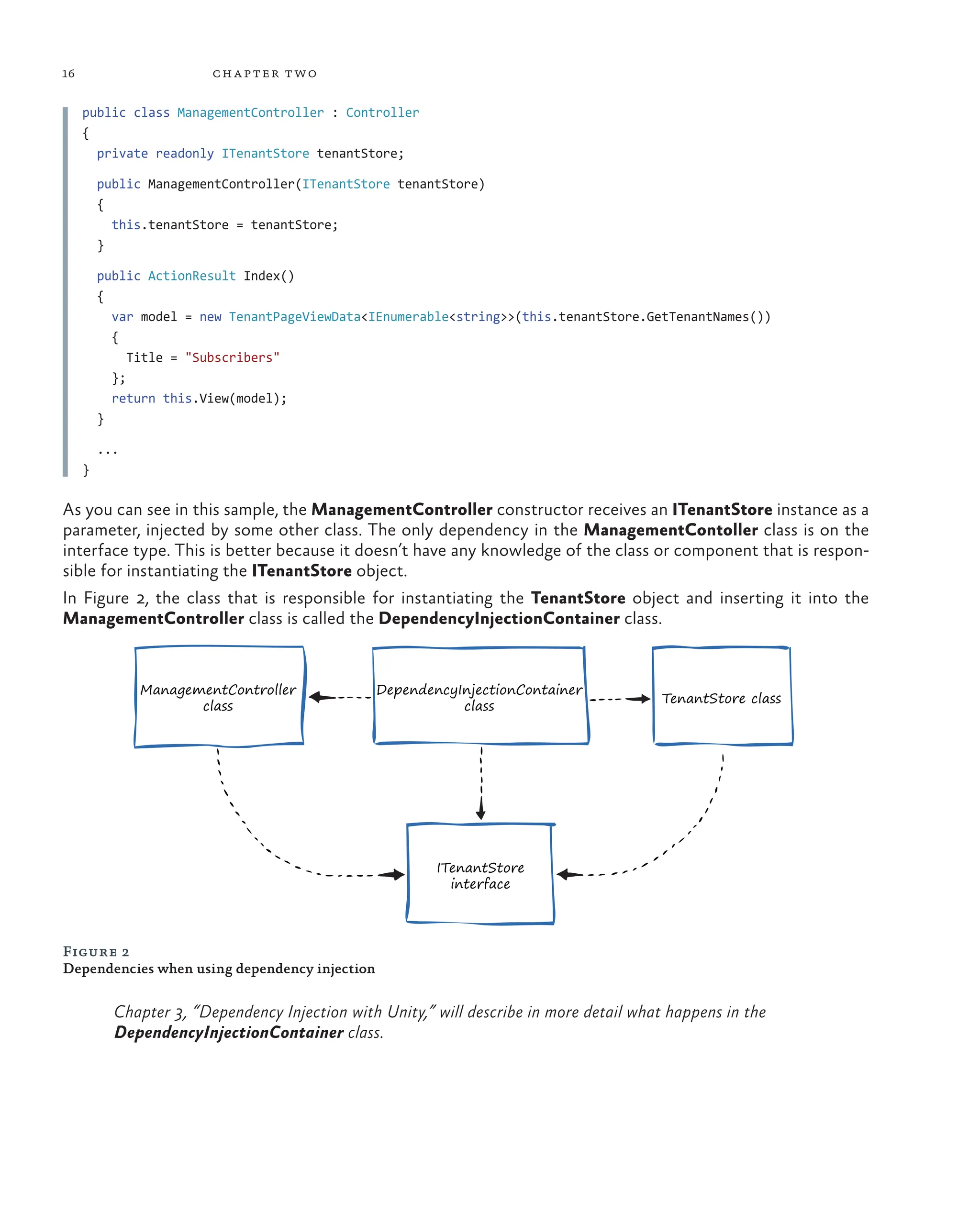 16 chapter two
public class ManagementController : Controller
{
private readonly ITenantStore tenantStore;
public ManagementController(ITenantStore tenantStore)
{
this.tenantStore = tenantStore;
}
public ActionResult Index()
{
var model = new TenantPageViewData<IEnumerable<string>>(this.tenantStore.GetTenantNames())
{
Title = "Subscribers"
};
return this.View(model);
}
...
}
As you can see in this sample, the ManagementController constructor receives an ITenantStore instance as a
parameter, injected by some other class. The only dependency in the ManagementContoller class is on the
interface type. This is better because it doesn’t have any knowledge of the class or component that is respon-
sible for instantiating the ITenantStore object.
In Figure 2, the class that is responsible for instantiating the TenantStore object and inserting it into the
ManagementController class is called the DependencyInjectionContainer class.
Figure 2
Dependencies when using dependency injection
Chapter 3, “Dependency Injection with Unity,” will describe in more detail what happens in the
DependencyInjectionContainer class.
ManagementController
class
ITenantStore
interface
DependencyInjectionContainer
class
TenantStore class
 