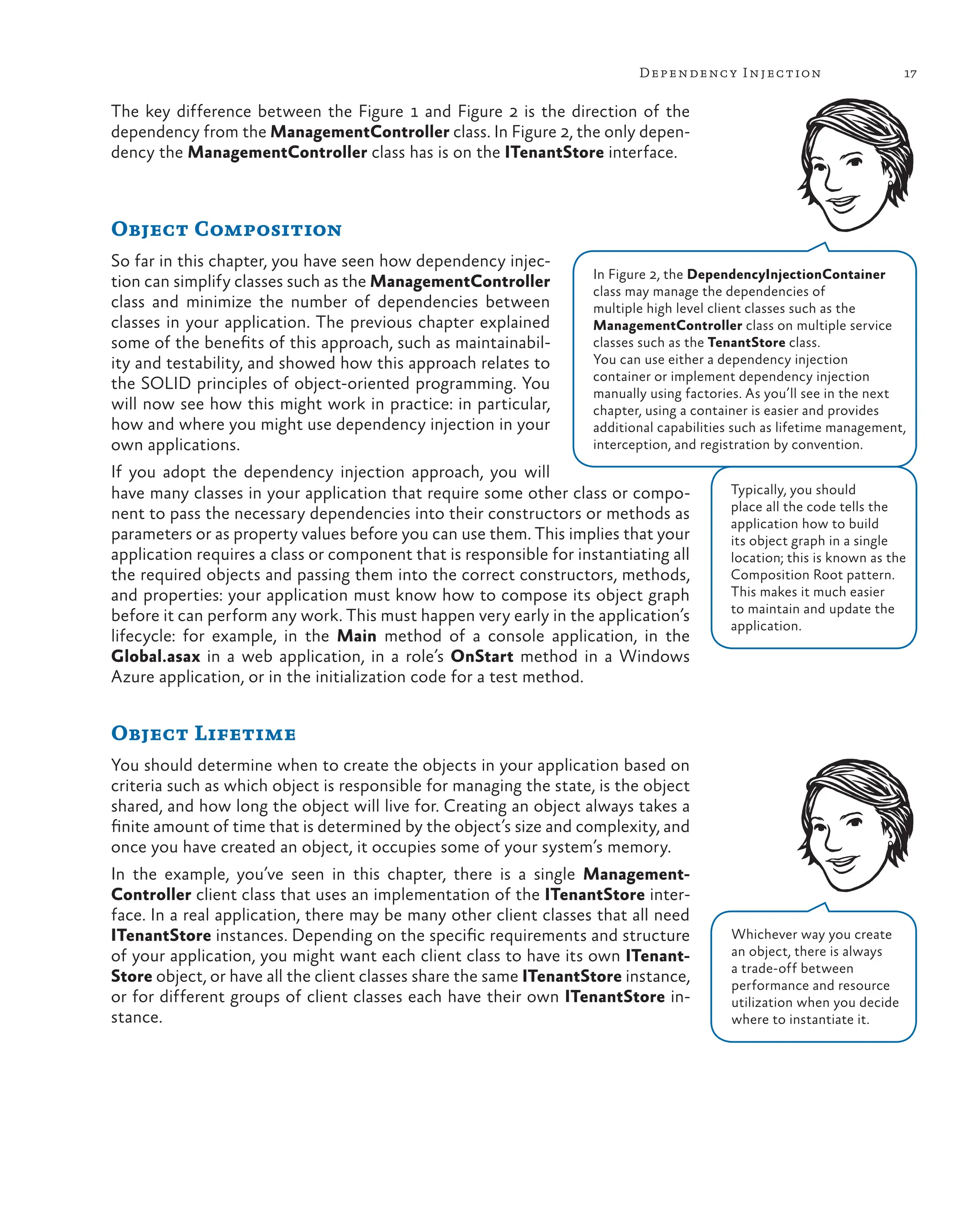 17
Dependency Injection
The key difference between the Figure 1 and Figure 2 is the direction of the
dependency from the ManagementController class. In Figure 2, the only depen-
dency the ManagementController class has is on the ITenantStore interface.
In Figure 2, the DependencyInjectionContainer
class may manage the dependencies of
multiple high level client classes such as the
ManagementController class on multiple service
classes such as the TenantStore class.
You can use either a dependency injection
container or implement dependency injection
manually using factories. As you’ll see in the next
chapter, using a container is easier and provides
additional capabilities such as lifetime management,
interception, and registration by convention.
Object Composition
So far in this chapter, you have seen how dependency injec-
tion can simplify classes such as the ManagementController
class and minimize the number of dependencies between
classes in your application. The previous chapter explained
some of the benefits of this approach, such as maintainabil-
ity and testability, and showed how this approach relates to
the SOLID principles of object-oriented programming. You
will now see how this might work in practice: in particular,
how and where you might use dependency injection in your
own applications.
If you adopt the dependency injection approach, you will
have many classes in your application that require some other class or compo-
nent to pass the necessary dependencies into their constructors or methods as
parameters or as property values before you can use them. This implies that your
application requires a class or component that is responsible for instantiating all
the required objects and passing them into the correct constructors, methods,
and properties: your application must know how to compose its object graph
before it can perform any work. This must happen very early in the application’s
lifecycle: for example, in the Main method of a console application, in the
Global.asax in a web application, in a role’s OnStart method in a Windows
Azure application, or in the initialization code for a test method.
Object Lifetime
You should determine when to create the objects in your application based on
criteria such as which object is responsible for managing the state, is the object
shared, and how long the object will live for. Creating an object always takes a
finite amount of time that is determined by the object’s size and complexity, and
once you have created an object, it occupies some of your system’s memory.
In the example, you’ve seen in this chapter, there is a single Management-
Controller client class that uses an implementation of the ITenantStore inter-
face. In a real application, there may be many other client classes that all need
ITenantStore instances. Depending on the specific requirements and structure
of your application, you might want each client class to have its own ITenant-
Store object, or have all the client classes share the same ITenantStore instance,
or for different groups of client classes each have their own ITenantStore in-
stance.
Whichever way you create
an object, there is always
a trade-off between
performance and resource
utilization when you decide
where to instantiate it.
Typically, you should
place all the code tells the
application how to build
its object graph in a single
location; this is known as the
Composition Root pattern.
This makes it much easier
to maintain and update the
application.
 