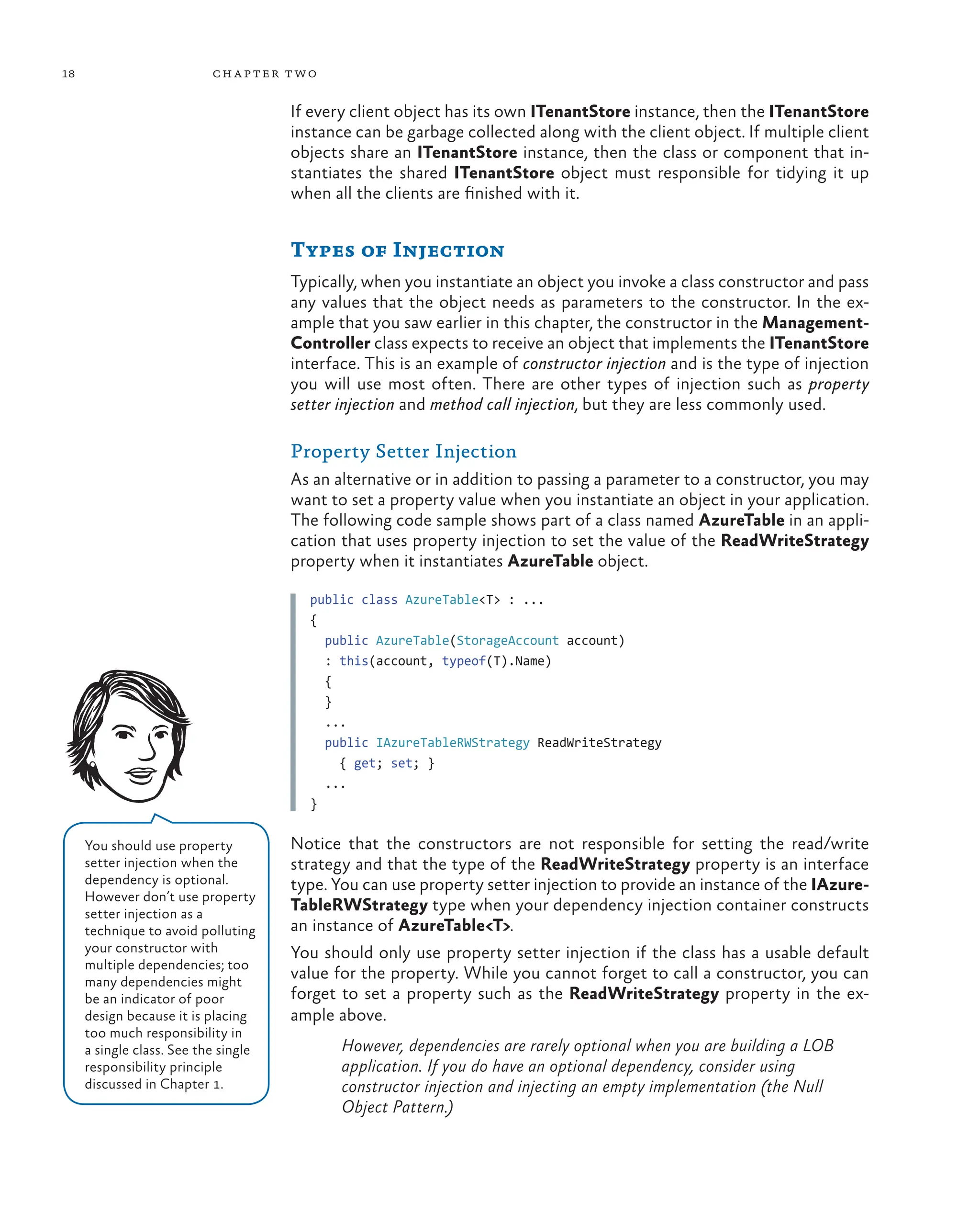 18 chapter two
If every client object has its own ITenantStore instance, then the ITenantStore
instance can be garbage collected along with the client object. If multiple client
objects share an ITenantStore instance, then the class or component that in-
stantiates the shared ITenantStore object must responsible for tidying it up
when all the clients are finished with it.
Types of Injection
Typically, when you instantiate an object you invoke a class constructor and pass
any values that the object needs as parameters to the constructor. In the ex-
ample that you saw earlier in this chapter, the constructor in the Management-
Controller class expects to receive an object that implements the ITenantStore
interface. This is an example of constructor injection and is the type of injection
you will use most often. There are other types of injection such as property
setter injection and method call injection, but they are less commonly used.
Property Setter Injection
As an alternative or in addition to passing a parameter to a constructor, you may
want to set a property value when you instantiate an object in your application.
The following code sample shows part of a class named AzureTable in an appli-
cation that uses property injection to set the value of the ReadWriteStrategy
property when it instantiates AzureTable object.
public class AzureTable<T> : ...
{
public AzureTable(StorageAccount account)
: this(account, typeof(T).Name)
{
}
...
public IAzureTableRWStrategy ReadWriteStrategy
{ get; set; }
...
}
Notice that the constructors are not responsible for setting the read/write
strategy and that the type of the ReadWriteStrategy property is an interface
type. You can use property setter injection to provide an instance of the IAzure-
TableRWStrategy type when your dependency injection container constructs
an instance of AzureTable<T>.
You should only use property setter injection if the class has a usable default
value for the property. While you cannot forget to call a constructor, you can
forget to set a property such as the ReadWriteStrategy property in the ex-
ample above.
However, dependencies are rarely optional when you are building a LOB
application. If you do have an optional dependency, consider using
constructor injection and injecting an empty implementation (the Null
Object Pattern.)
You should use property
setter injection when the
dependency is optional.
However don’t use property
setter injection as a
technique to avoid polluting
your constructor with
multiple dependencies; too
many dependencies might
be an indicator of poor
design because it is placing
too much responsibility in
a single class. See the single
responsibility principle
discussed in Chapter 1.
 