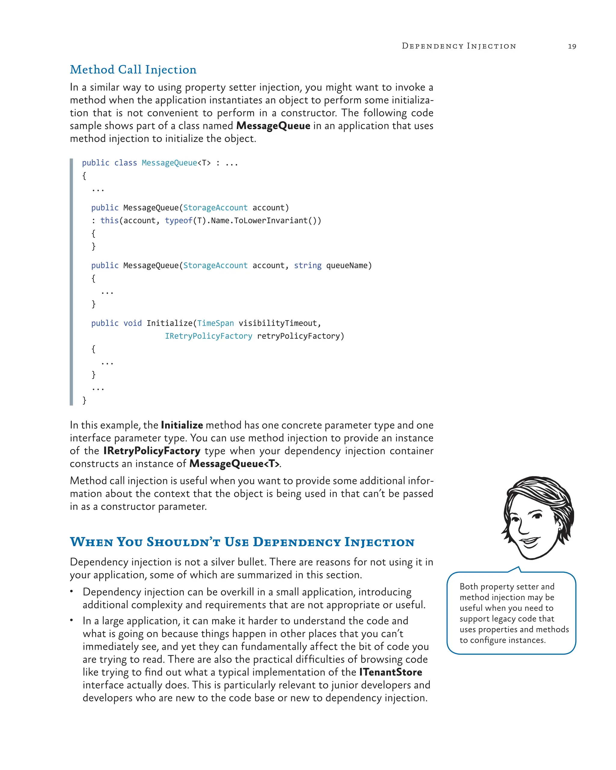 19
Dependency Injection
Method Call Injection
In a similar way to using property setter injection, you might want to invoke a
method when the application instantiates an object to perform some initializa-
tion that is not convenient to perform in a constructor. The following code
sample shows part of a class named MessageQueue in an application that uses
method injection to initialize the object.
public class MessageQueue<T> : ...
{
...
public MessageQueue(StorageAccount account)
: this(account, typeof(T).Name.ToLowerInvariant())
{
}
public MessageQueue(StorageAccount account, string queueName)
{
...
}
public void Initialize(TimeSpan visibilityTimeout,
IRetryPolicyFactory retryPolicyFactory)
{
...
}
...
}
In this example, the Initialize method has one concrete parameter type and one
interface parameter type. You can use method injection to provide an instance
of the IRetryPolicyFactory type when your dependency injection container
constructs an instance of MessageQueue<T>.
Method call injection is useful when you want to provide some additional infor-
mation about the context that the object is being used in that can’t be passed
in as a constructor parameter.
When You Shouldn’t Use Dependency Injection
Dependency injection is not a silver bullet. There are reasons for not using it in
your application, some of which are summarized in this section.
• Dependency injection can be overkill in a small application, introducing
additional complexity and requirements that are not appropriate or useful.
• In a large application, it can make it harder to understand the code and
what is going on because things happen in other places that you can’t
immediately see, and yet they can fundamentally affect the bit of code you
are trying to read. There are also the practical difficulties of browsing code
like trying to find out what a typical implementation of the ITenantStore
interface actually does. This is particularly relevant to junior developers and
developers who are new to the code base or new to dependency injection.
Both property setter and
method injection may be
useful when you need to
support legacy code that
uses properties and methods
to configure instances.
 