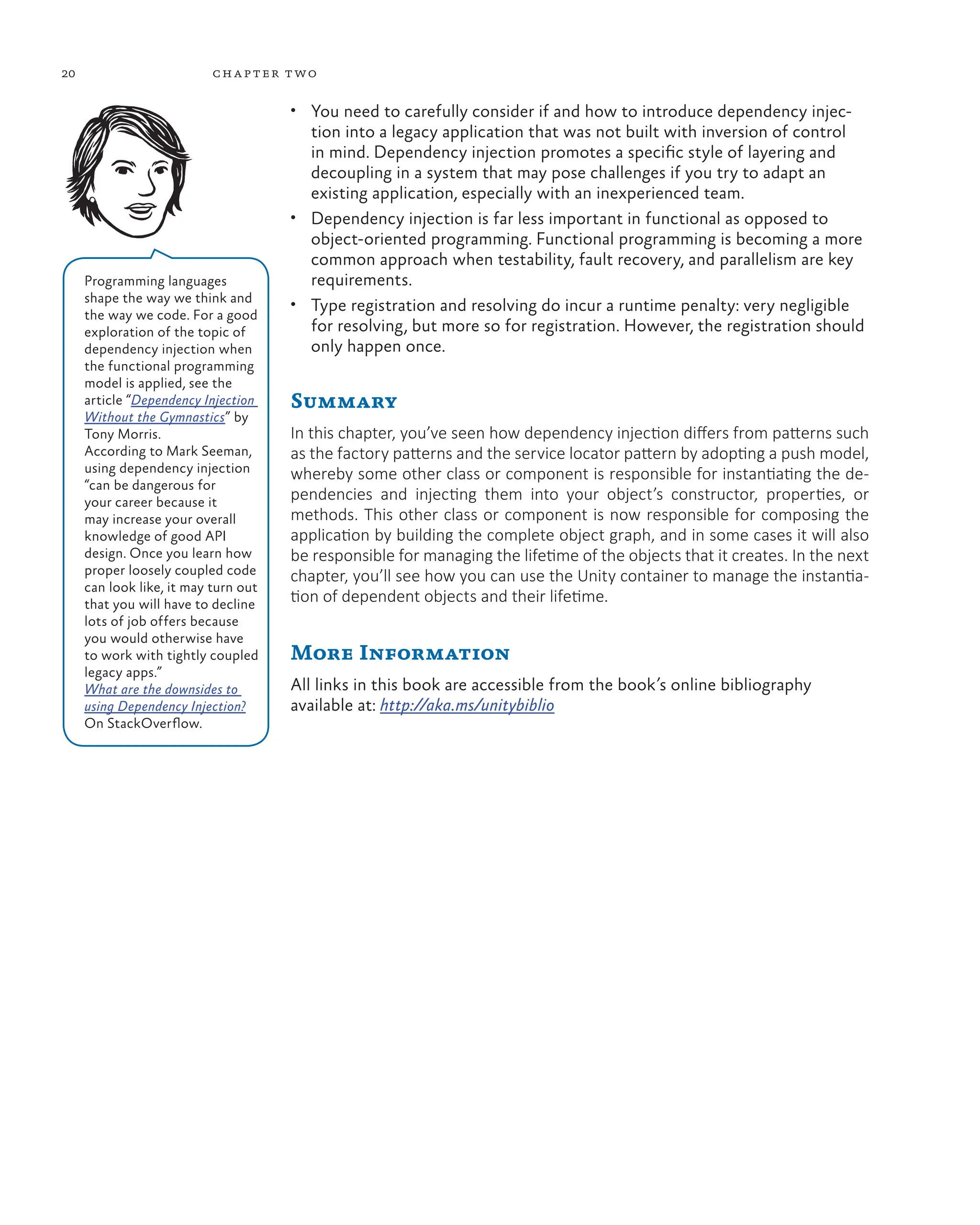 20 chapter two
• You need to carefully consider if and how to introduce dependency injec-
tion into a legacy application that was not built with inversion of control
in mind. Dependency injection promotes a specific style of layering and
decoupling in a system that may pose challenges if you try to adapt an
existing application, especially with an inexperienced team.
• Dependency injection is far less important in functional as opposed to
object-oriented programming. Functional programming is becoming a more
common approach when testability, fault recovery, and parallelism are key
requirements.
• Type registration and resolving do incur a runtime penalty: very negligible
for resolving, but more so for registration. However, the registration should
only happen once.
Summary
In this chapter, you’ve seen how dependency injection differs from patterns such
as the factory patterns and the service locator pattern by adopting a push model,
whereby some other class or component is responsible for instantiating the de-
pendencies and injecting them into your object’s constructor, properties, or
methods. This other class or component is now responsible for composing the
application by building the complete object graph, and in some cases it will also
be responsible for managing the lifetime of the objects that it creates. In the next
chapter, you’ll see how you can use the Unity container to manage the instantia-
tion of dependent objects and their lifetime.
More Information
All links in this book are accessible from the book’s online bibliography
available at: http://aka.ms/unitybiblio
Programming languages
shape the way we think and
the way we code. For a good
exploration of the topic of
dependency injection when
the functional programming
model is applied, see the
article “Dependency Injection
Without the Gymnastics” by
Tony Morris.
According to Mark Seeman,
using dependency injection
“can be dangerous for
your career because it
may increase your overall
knowledge of good API
design. Once you learn how
proper loosely coupled code
can look like, it may turn out
that you will have to decline
lots of job offers because
you would otherwise have
to work with tightly coupled
legacy apps.”
What are the downsides to
using Dependency Injection?
On StackOverflow.
 