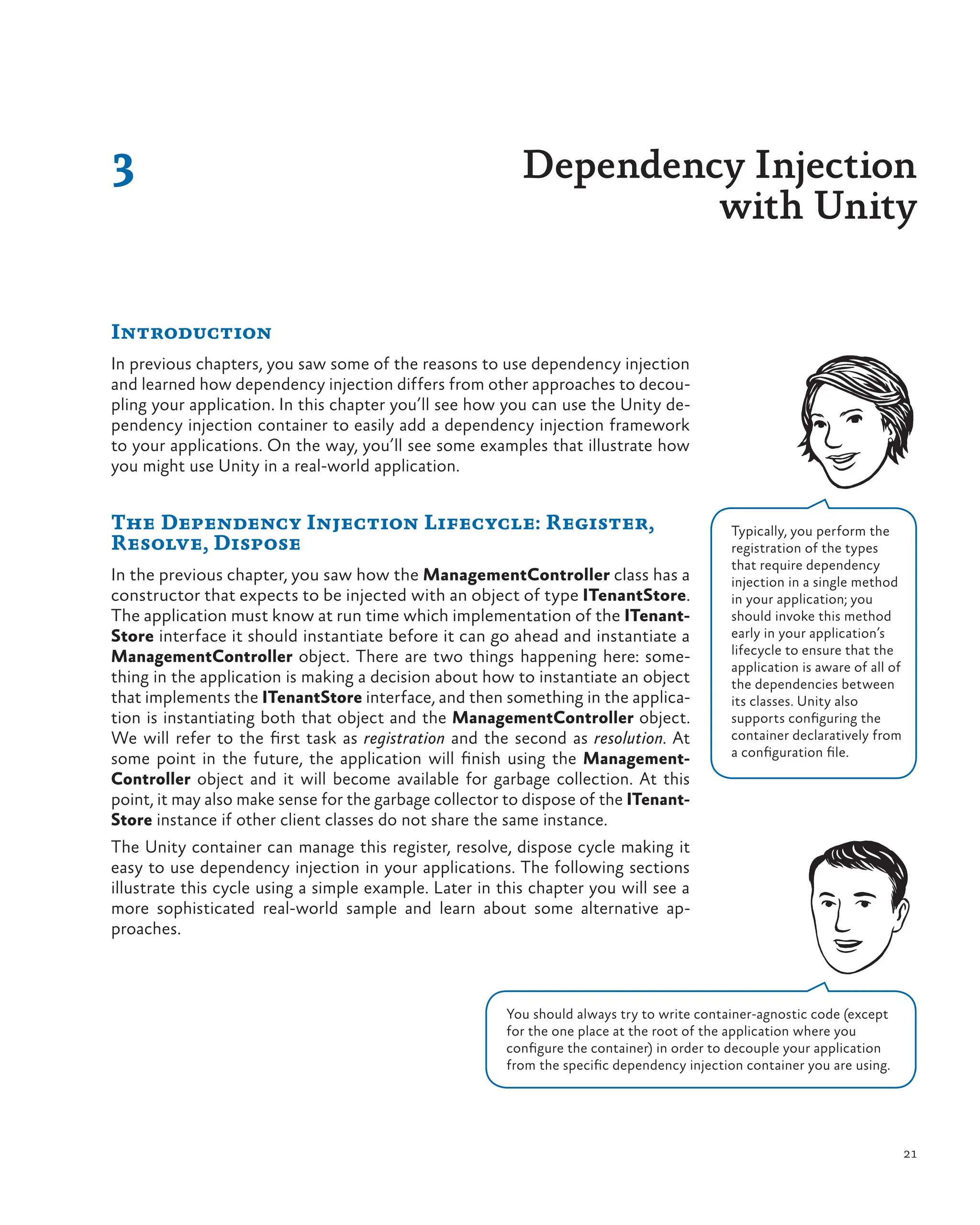 21
3 Dependency Injection
with Unity
Introduction
In previous chapters, you saw some of the reasons to use dependency injection
and learned how dependency injection differs from other approaches to decou-
pling your application. In this chapter you’ll see how you can use the Unity de-
pendency injection container to easily add a dependency injection framework
to your applications. On the way, you’ll see some examples that illustrate how
you might use Unity in a real-world application.
The Dependency Injection Lifecycle: Register,
Resolve, Dispose
In the previous chapter, you saw how the ManagementController class has a
constructor that expects to be injected with an object of type ITenantStore.
The application must know at run time which implementation of the ITenant-
Store interface it should instantiate before it can go ahead and instantiate a
ManagementController object. There are two things happening here: some-
thing in the application is making a decision about how to instantiate an object
that implements the ITenantStore interface, and then something in the applica-
tion is instantiating both that object and the ManagementController object.
We will refer to the first task as registration and the second as resolution. At
some point in the future, the application will finish using the Management-
Controller object and it will become available for garbage collection. At this
point, it may also make sense for the garbage collector to dispose of the ITenant-
Store instance if other client classes do not share the same instance.
The Unity container can manage this register, resolve, dispose cycle making it
easy to use dependency injection in your applications. The following sections
illustrate this cycle using a simple example. Later in this chapter you will see a
more sophisticated real-world sample and learn about some alternative ap-
proaches.
Typically, you perform the
registration of the types
that require dependency
injection in a single method
in your application; you
should invoke this method
early in your application’s
lifecycle to ensure that the
application is aware of all of
the dependencies between
its classes. Unity also
supports configuring the
container declaratively from
a configuration file.
You should always try to write container-agnostic code (except
for the one place at the root of the application where you
configure the container) in order to decouple your application
from the specific dependency injection container you are using.
 