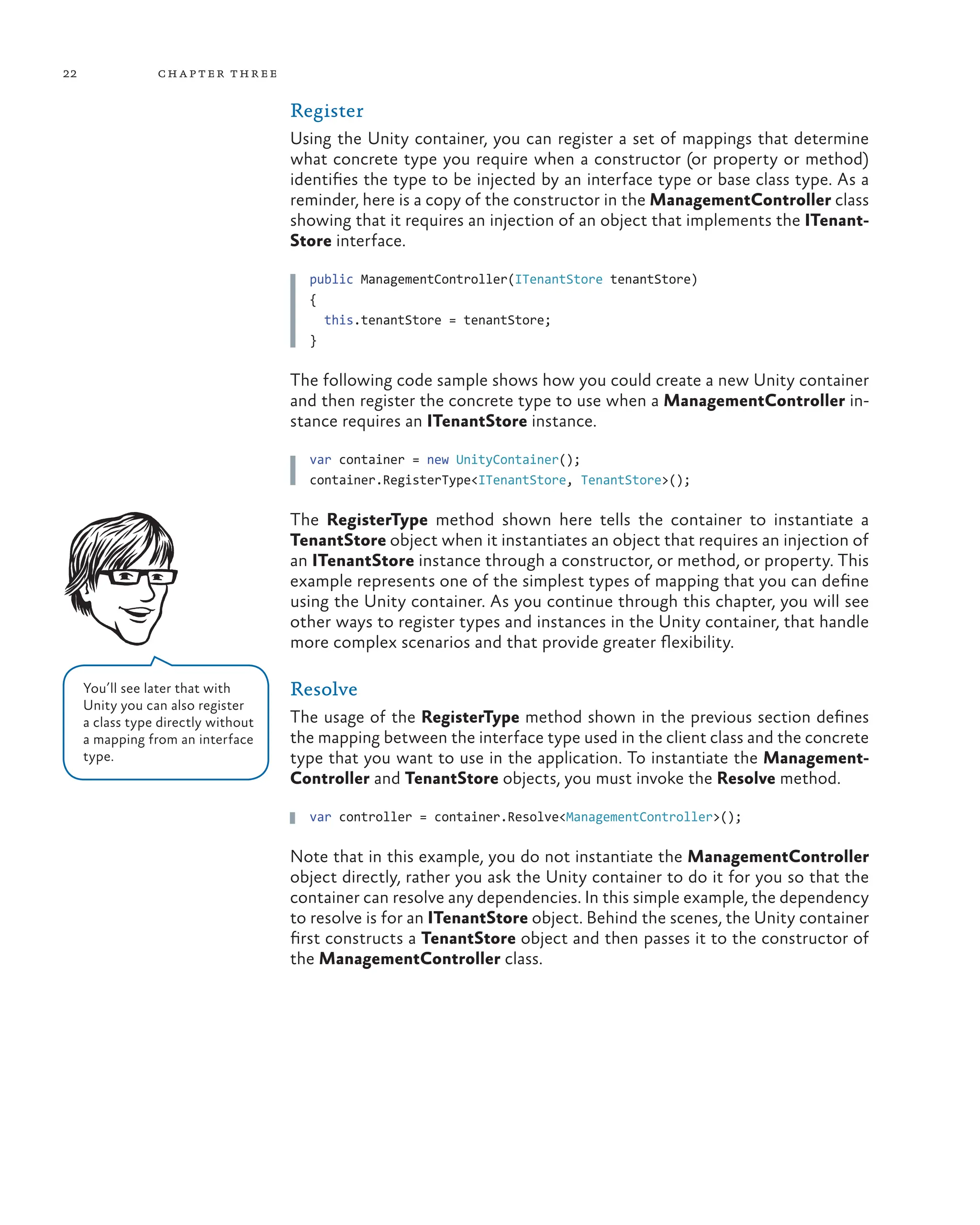 22 chapter three
Register
Using the Unity container, you can register a set of mappings that determine
what concrete type you require when a constructor (or property or method)
identifies the type to be injected by an interface type or base class type. As a
reminder, here is a copy of the constructor in the ManagementController class
showing that it requires an injection of an object that implements the ITenant-
Store interface.
public ManagementController(ITenantStore tenantStore)
{
this.tenantStore = tenantStore;
}
The following code sample shows how you could create a new Unity container
and then register the concrete type to use when a ManagementController in-
stance requires an ITenantStore instance.
var container = new UnityContainer();
container.RegisterType<ITenantStore, TenantStore>();
The RegisterType method shown here tells the container to instantiate a
TenantStore object when it instantiates an object that requires an injection of
an ITenantStore instance through a constructor, or method, or property. This
example represents one of the simplest types of mapping that you can define
using the Unity container. As you continue through this chapter, you will see
other ways to register types and instances in the Unity container, that handle
more complex scenarios and that provide greater flexibility.
Resolve
The usage of the RegisterType method shown in the previous section defines
the mapping between the interface type used in the client class and the concrete
type that you want to use in the application. To instantiate the Management-
Controller and TenantStore objects, you must invoke the Resolve method.
var controller = container.Resolve<ManagementController>();
Note that in this example, you do not instantiate the ManagementController
object directly, rather you ask the Unity container to do it for you so that the
container can resolve any dependencies. In this simple example, the dependency
to resolve is for an ITenantStore object. Behind the scenes, the Unity container
first constructs a TenantStore object and then passes it to the constructor of
the ManagementController class.
You’ll see later that with
Unity you can also register
a class type directly without
a mapping from an interface
type.
 