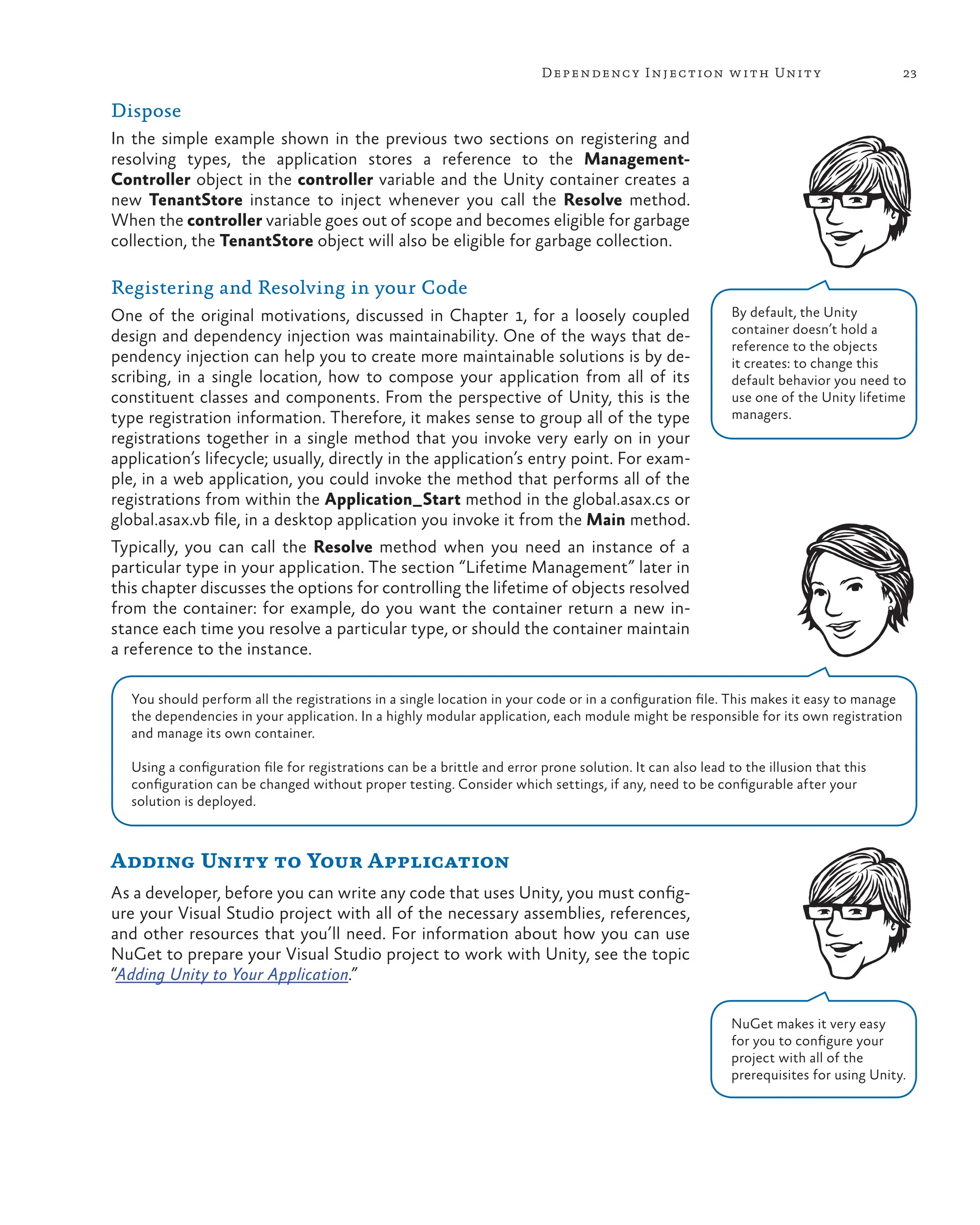 23
Dependency Injection with Unity
Dispose
In the simple example shown in the previous two sections on registering and
resolving types, the application stores a reference to the Management-
Controller object in the controller variable and the Unity container creates a
new TenantStore instance to inject whenever you call the Resolve method.
When the controller variable goes out of scope and becomes eligible for garbage
collection, the TenantStore object will also be eligible for garbage collection.
Registering and Resolving in your Code
One of the original motivations, discussed in Chapter 1, for a loosely coupled
design and dependency injection was maintainability. One of the ways that de-
pendency injection can help you to create more maintainable solutions is by de-
scribing, in a single location, how to compose your application from all of its
constituent classes and components. From the perspective of Unity, this is the
type registration information. Therefore, it makes sense to group all of the type
registrations together in a single method that you invoke very early on in your
application’s lifecycle; usually, directly in the application’s entry point. For exam-
ple, in a web application, you could invoke the method that performs all of the
registrations from within the Application_Start method in the global.asax.cs or
global.asax.vb file, in a desktop application you invoke it from the Main method.
Typically, you can call the Resolve method when you need an instance of a
particular type in your application. The section “Lifetime Management” later in
this chapter discusses the options for controlling the lifetime of objects resolved
from the container: for example, do you want the container return a new in-
stance each time you resolve a particular type, or should the container maintain
a reference to the instance.
Adding Unity to Your Application
As a developer, before you can write any code that uses Unity, you must config-
ure your Visual Studio project with all of the necessary assemblies, references,
and other resources that you’ll need. For information about how you can use
NuGet to prepare your Visual Studio project to work with Unity, see the topic
“Adding Unity to Your Application.”
You should perform all the registrations in a single location in your code or in a configuration file. This makes it easy to manage
the dependencies in your application. In a highly modular application, each module might be responsible for its own registration
and manage its own container.
Using a configuration file for registrations can be a brittle and error prone solution. It can also lead to the illusion that this
configuration can be changed without proper testing. Consider which settings, if any, need to be configurable after your
solution is deployed.
By default, the Unity
container doesn’t hold a
reference to the objects
it creates: to change this
default behavior you need to
use one of the Unity lifetime
managers.
NuGet makes it very easy
for you to configure your
project with all of the
prerequisites for using Unity.
 