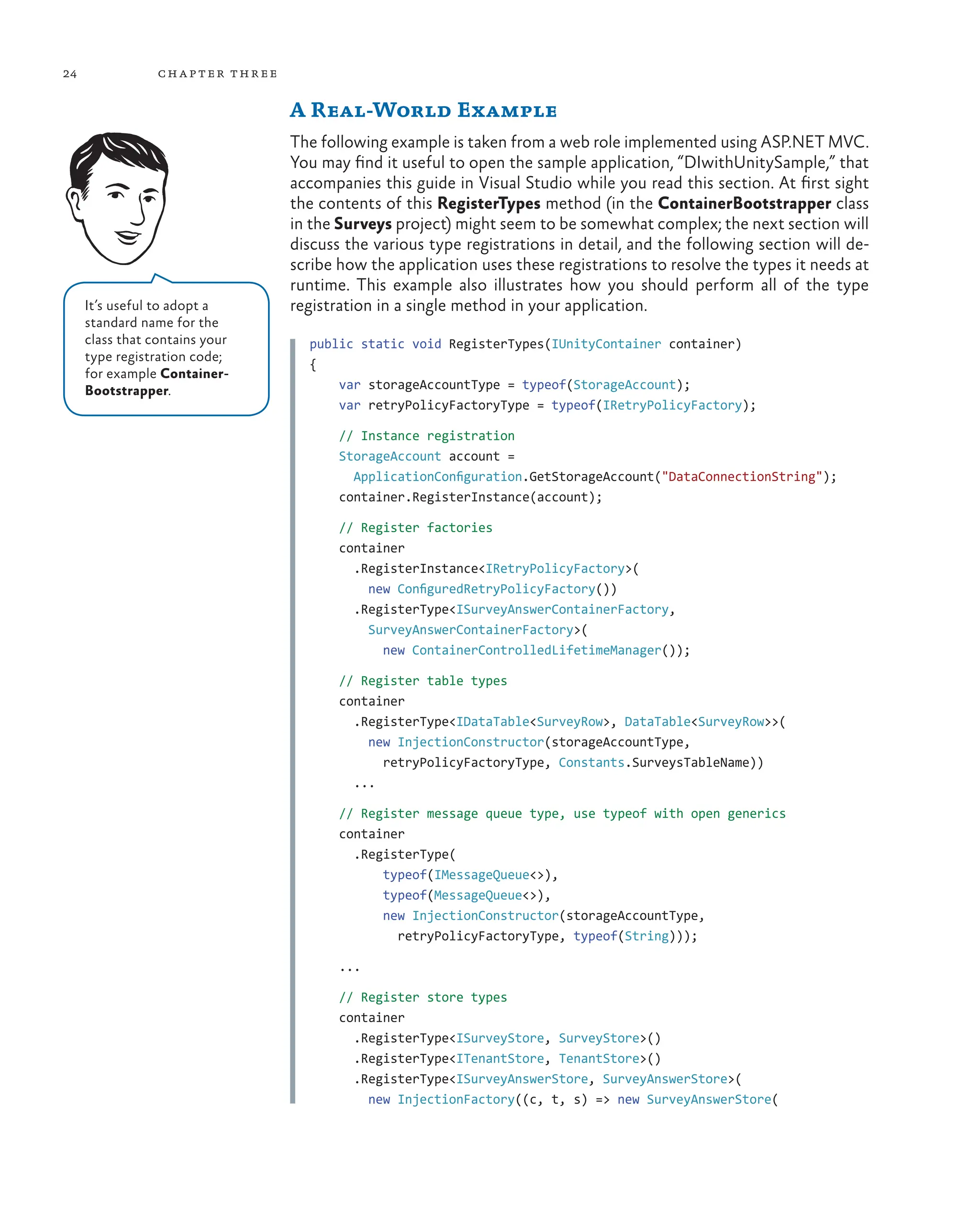 24 chapter three
A Real-World Example
The following example is taken from a web role implemented using ASP.NET MVC.
You may find it useful to open the sample application, “DIwithUnitySample,” that
accompanies this guide in Visual Studio while you read this section. At first sight
the contents of this RegisterTypes method (in the ContainerBootstrapper class
in the Surveys project) might seem to be somewhat complex; the next section will
discuss the various type registrations in detail, and the following section will de-
scribe how the application uses these registrations to resolve the types it needs at
runtime. This example also illustrates how you should perform all of the type
registration in a single method in your application.
public static void RegisterTypes(IUnityContainer container)
{
    var storageAccountType = typeof(StorageAccount);
    var retryPolicyFactoryType = typeof(IRetryPolicyFactory);
    // Instance registration
    StorageAccount account =
      ApplicationConfiguration.GetStorageAccount("DataConnectionString");
    container.RegisterInstance(account);
    // Register factories
    container
      .RegisterInstance<IRetryPolicyFactory>(
        new ConfiguredRetryPolicyFactory())
      .RegisterType<ISurveyAnswerContainerFactory,
        SurveyAnswerContainerFactory>(
          new ContainerControlledLifetimeManager());
    // Register table types
    container
      .RegisterType<IDataTable<SurveyRow>, DataTable<SurveyRow>>(
        new InjectionConstructor(storageAccountType,
          retryPolicyFactoryType, Constants.SurveysTableName))
      ...
    // Register message queue type, use typeof with open generics
    container
      .RegisterType(
          typeof(IMessageQueue<>),
          typeof(MessageQueue<>),
          new InjectionConstructor(storageAccountType,
            retryPolicyFactoryType, typeof(String)));
    ...
    // Register store types
    container
      .RegisterType<ISurveyStore, SurveyStore>()
      .RegisterType<ITenantStore, TenantStore>()
      .RegisterType<ISurveyAnswerStore, SurveyAnswerStore>(
        new InjectionFactory((c, t, s) => new SurveyAnswerStore(
It’s useful to adopt a
standard name for the
class that contains your
type registration code;
for example Container-
Bootstrapper.
 