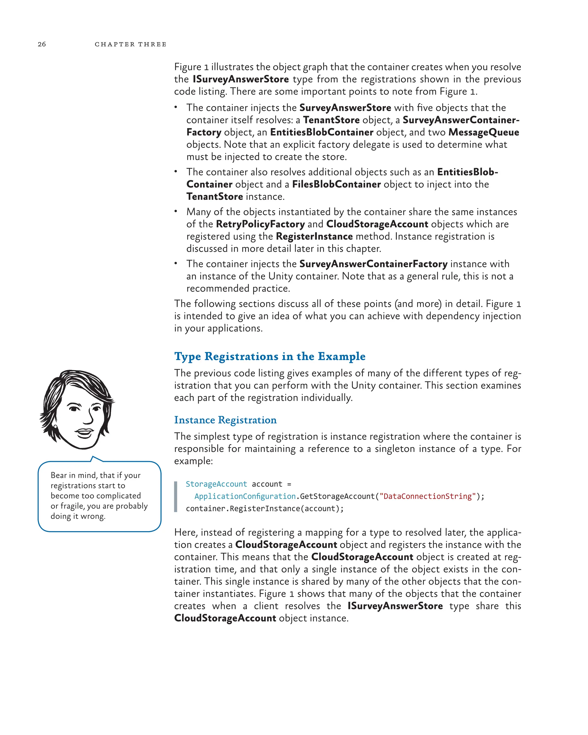 26 chapter three
Figure 1 illustrates the object graph that the container creates when you resolve
the ISurveyAnswerStore type from the registrations shown in the previous
code listing. There are some important points to note from Figure 1.
• The container injects the SurveyAnswerStore with five objects that the
container itself resolves: a TenantStore object, a SurveyAnswerContainer-
Factory object, an EntitiesBlobContainer object, and two MessageQueue
objects. Note that an explicit factory delegate is used to determine what
must be injected to create the store.
• The container also resolves additional objects such as an EntitiesBlob-
Container object and a FilesBlobContainer object to inject into the
TenantStore instance.
• Many of the objects instantiated by the container share the same instances
of the RetryPolicyFactory and CloudStorageAccount objects which are
registered using the RegisterInstance method. Instance registration is
discussed in more detail later in this chapter.
• The container injects the SurveyAnswerContainerFactory instance with
an instance of the Unity container. Note that as a general rule, this is not a
recommended practice.
The following sections discuss all of these points (and more) in detail. Figure 1
is intended to give an idea of what you can achieve with dependency injection
in your applications.
Type Registrations in the Example
The previous code listing gives examples of many of the different types of reg-
istration that you can perform with the Unity container. This section examines
each part of the registration individually.
Instance Registration
The simplest type of registration is instance registration where the container is
responsible for maintaining a reference to a singleton instance of a type. For
example:
StorageAccount account =
  ApplicationConfiguration.GetStorageAccount("DataConnectionString");
container.RegisterInstance(account);
Here, instead of registering a mapping for a type to resolved later, the applica-
tion creates a CloudStorageAccount object and registers the instance with the
container. This means that the CloudStorageAccount object is created at reg-
istration time, and that only a single instance of the object exists in the con-
tainer. This single instance is shared by many of the other objects that the con-
tainer instantiates. Figure 1 shows that many of the objects that the container
creates when a client resolves the ISurveyAnswerStore type share this
CloudStorageAccount object instance.
Bear in mind, that if your
registrations start to
become too complicated
or fragile, you are probably
doing it wrong.
 