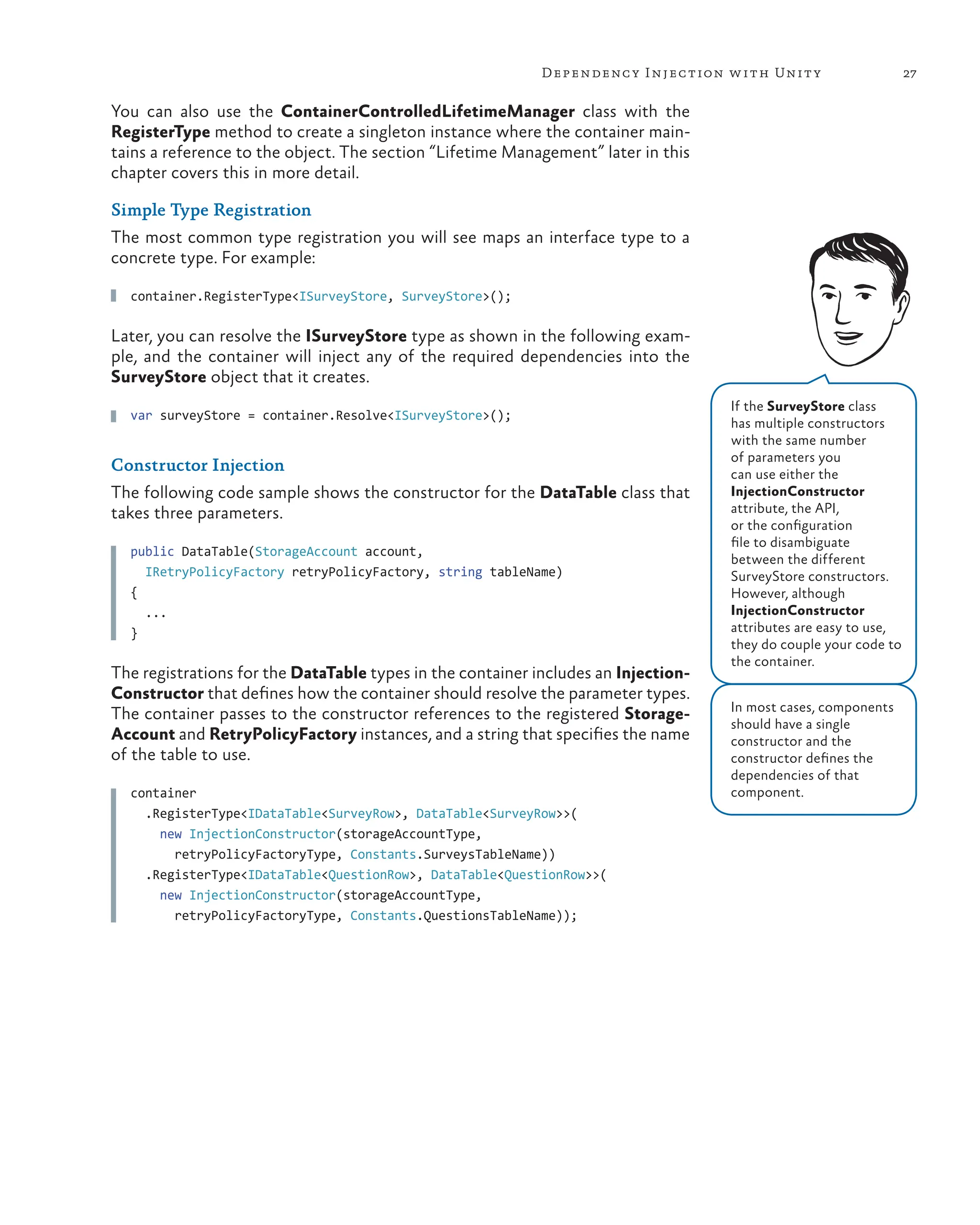 27
Dependency Injection with Unity
You can also use the ContainerControlledLifetimeManager class with the
RegisterType method to create a singleton instance where the container main-
tains a reference to the object. The section “Lifetime Management” later in this
chapter covers this in more detail.
Simple Type Registration
The most common type registration you will see maps an interface type to a
concrete type. For example:
container.RegisterType<ISurveyStore, SurveyStore>();
Later, you can resolve the ISurveyStore type as shown in the following exam-
ple, and the container will inject any of the required dependencies into the
SurveyStore object that it creates.
var surveyStore = container.Resolve<ISurveyStore>();
Constructor Injection
The following code sample shows the constructor for the DataTable class that
takes three parameters.
public DataTable(StorageAccount account,
IRetryPolicyFactory retryPolicyFactory, string tableName)
{
  ...
}
The registrations for the DataTable types in the container includes an Injection-
Constructor that defines how the container should resolve the parameter types.
The container passes to the constructor references to the registered Storage-
Account and RetryPolicyFactory instances, and a string that specifies the name
of the table to use.
container
  .RegisterType<IDataTable<SurveyRow>, DataTable<SurveyRow>>(
    new InjectionConstructor(storageAccountType,
      retryPolicyFactoryType, Constants.SurveysTableName))
  .RegisterType<IDataTable<QuestionRow>, DataTable<QuestionRow>>(
    new InjectionConstructor(storageAccountType,
      retryPolicyFactoryType, Constants.QuestionsTableName));
If the SurveyStore class
has multiple constructors
with the same number
of parameters you
can use either the
InjectionConstructor
attribute, the API,
or the configuration
file to disambiguate
between the different
SurveyStore constructors.
However, although
InjectionConstructor
attributes are easy to use,
they do couple your code to
the container.
In most cases, components
should have a single
constructor and the
constructor defines the
dependencies of that
component.
 