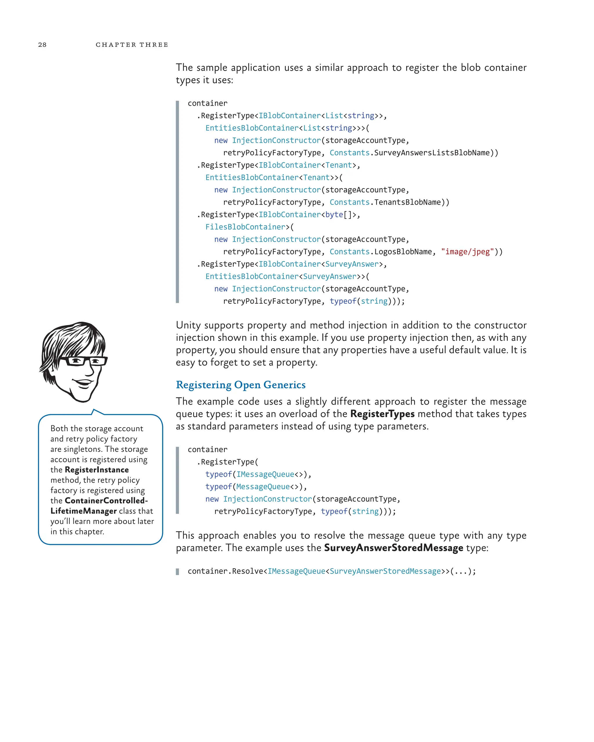 28 chapter three
The sample application uses a similar approach to register the blob container
types it uses:
container
  .RegisterType<IBlobContainer<List<string>>,
    EntitiesBlobContainer<List<string>>>(
      new InjectionConstructor(storageAccountType,
        retryPolicyFactoryType, Constants.SurveyAnswersListsBlobName))
  .RegisterType<IBlobContainer<Tenant>,
    EntitiesBlobContainer<Tenant>>(
      new InjectionConstructor(storageAccountType,
        retryPolicyFactoryType, Constants.TenantsBlobName))
  .RegisterType<IBlobContainer<byte[]>,
    FilesBlobContainer>(
      new InjectionConstructor(storageAccountType,
        retryPolicyFactoryType, Constants.LogosBlobName, "image/jpeg"))
  .RegisterType<IBlobContainer<SurveyAnswer>,
    EntitiesBlobContainer<SurveyAnswer>>(
      new InjectionConstructor(storageAccountType,
        retryPolicyFactoryType, typeof(string)));
Unity supports property and method injection in addition to the constructor
injection shown in this example. If you use property injection then, as with any
property, you should ensure that any properties have a useful default value. It is
easy to forget to set a property.
Registering Open Generics
The example code uses a slightly different approach to register the message
queue types: it uses an overload of the RegisterTypes method that takes types
as standard parameters instead of using type parameters.
container
  .RegisterType(
    typeof(IMessageQueue<>),
    typeof(MessageQueue<>),
    new InjectionConstructor(storageAccountType,
      retryPolicyFactoryType, typeof(string)));
This approach enables you to resolve the message queue type with any type
parameter. The example uses the SurveyAnswerStoredMessage type:
container.Resolve<IMessageQueue<SurveyAnswerStoredMessage>>(...);
Both the storage account
and retry policy factory
are singletons. The storage
account is registered using
the RegisterInstance
method, the retry policy
factory is registered using
the ContainerControlled-
LifetimeManager class that
you’ll learn more about later
in this chapter.
 