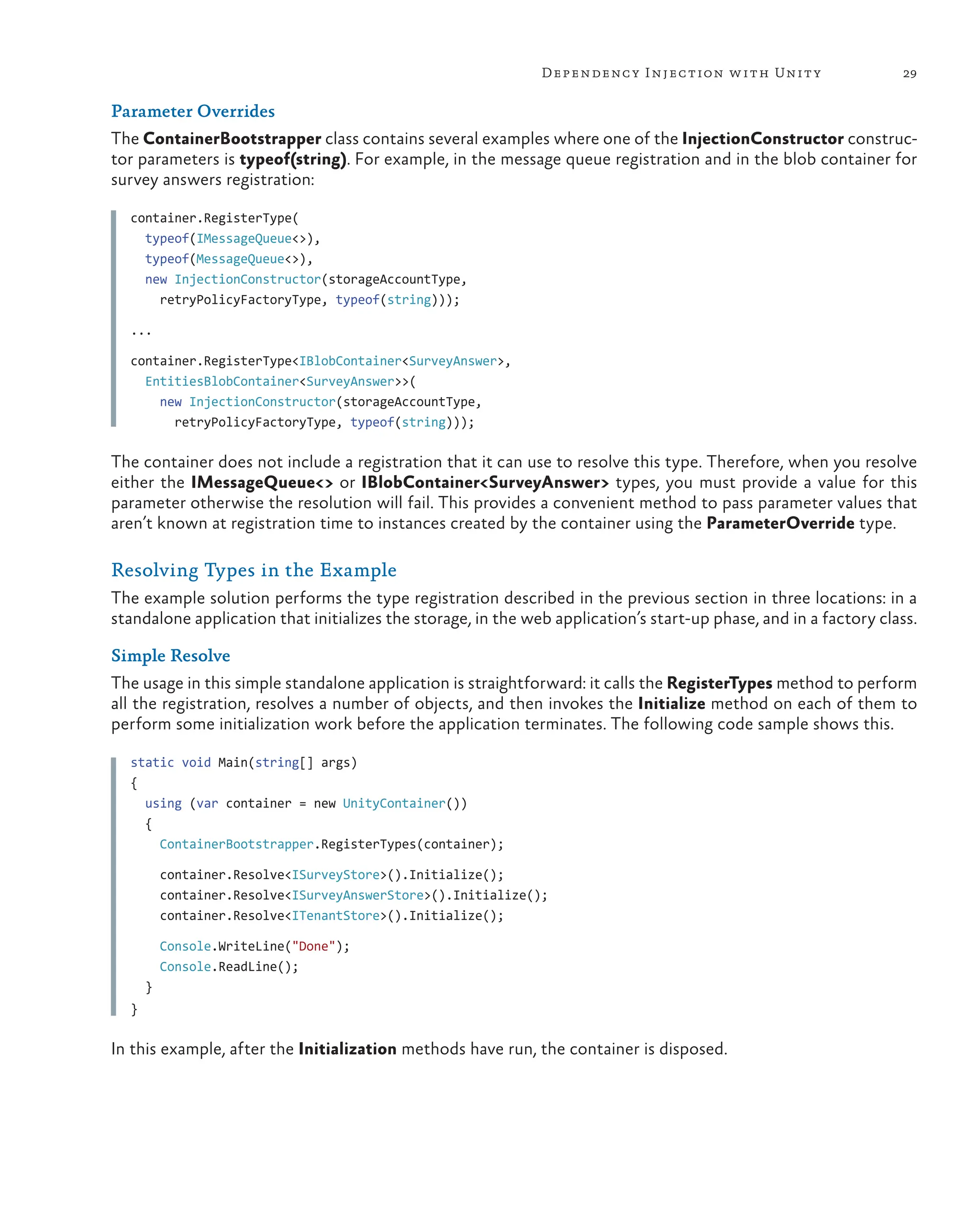 29
Dependency Injection with Unity
Parameter Overrides
The ContainerBootstrapper class contains several examples where one of the InjectionConstructor construc-
tor parameters is typeof(string). For example, in the message queue registration and in the blob container for
survey answers registration:
container.RegisterType(
  typeof(IMessageQueue<>),
  typeof(MessageQueue<>),
  new InjectionConstructor(storageAccountType,
    retryPolicyFactoryType, typeof(string)));
...
container.RegisterType<IBlobContainer<SurveyAnswer>,
  EntitiesBlobContainer<SurveyAnswer>>(
    new InjectionConstructor(storageAccountType,
      retryPolicyFactoryType, typeof(string)));
The container does not include a registration that it can use to resolve this type. Therefore, when you resolve
either the IMessageQueue<> or IBlobContainer<SurveyAnswer> types, you must provide a value for this
parameter otherwise the resolution will fail. This provides a convenient method to pass parameter values that
aren’t known at registration time to instances created by the container using the ParameterOverride type.
Resolving Types in the Example
The example solution performs the type registration described in the previous section in three locations: in a
standalone application that initializes the storage, in the web application’s start-up phase, and in a factory class.
Simple Resolve
The usage in this simple standalone application is straightforward: it calls the RegisterTypes method to perform
all the registration, resolves a number of objects, and then invokes the Initialize method on each of them to
perform some initialization work before the application terminates. The following code sample shows this.
static void Main(string[] args)
{
  using (var container = new UnityContainer())
  {
    ContainerBootstrapper.RegisterTypes(container);
    container.Resolve<ISurveyStore>().Initialize();
    container.Resolve<ISurveyAnswerStore>().Initialize();
    container.Resolve<ITenantStore>().Initialize();
    Console.WriteLine("Done");
    Console.ReadLine();
  }
}
In this example, after the Initialization methods have run, the container is disposed.
 