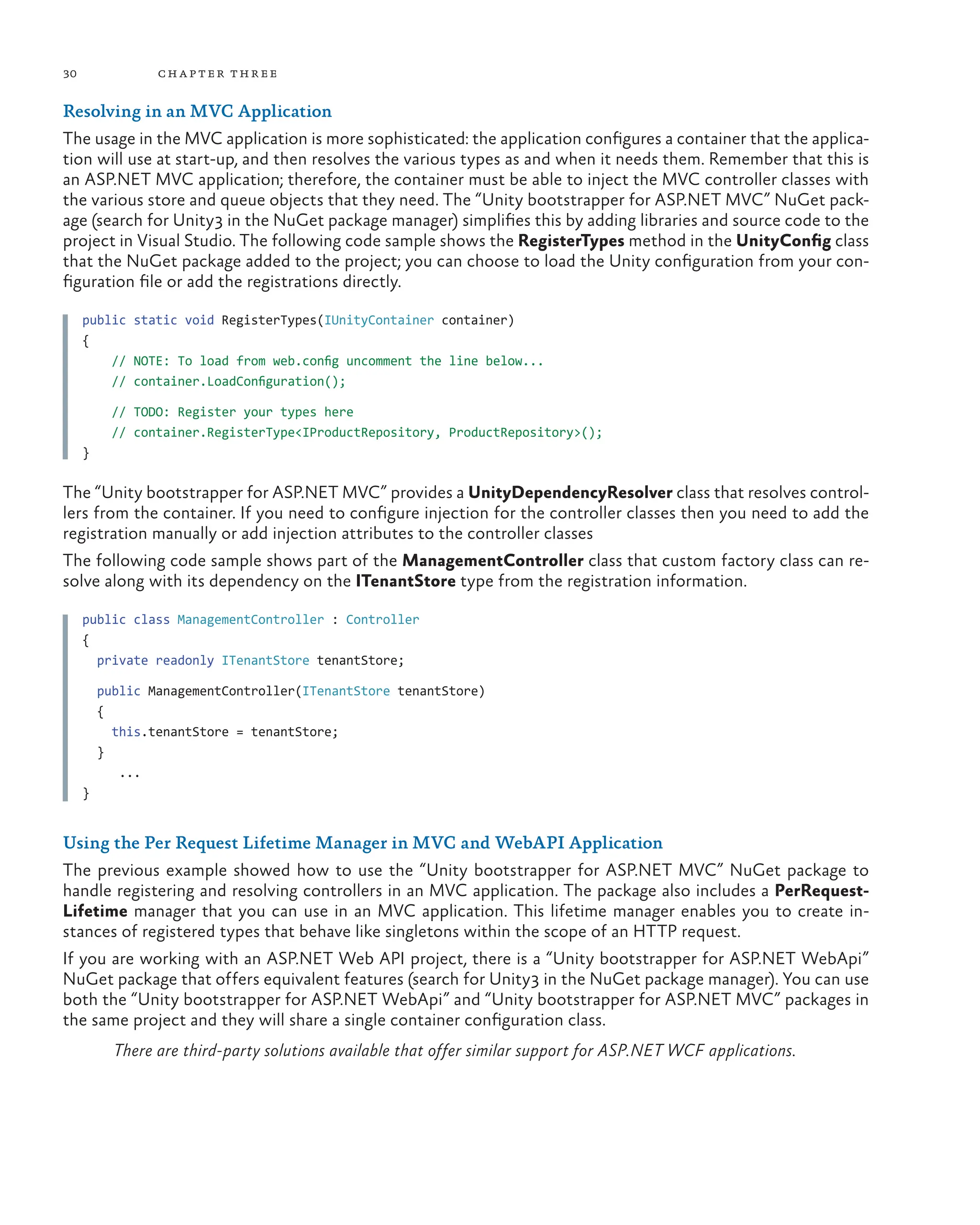 30 chapter three
Resolving in an MVC Application
The usage in the MVC application is more sophisticated: the application configures a container that the applica-
tion will use at start-up, and then resolves the various types as and when it needs them. Remember that this is
an ASP.NET MVC application; therefore, the container must be able to inject the MVC controller classes with
the various store and queue objects that they need. The “Unity bootstrapper for ASP.NET MVC” NuGet pack-
age (search for Unity3 in the NuGet package manager) simplifies this by adding libraries and source code to the
project in Visual Studio. The following code sample shows the RegisterTypes method in the UnityConfig class
that the NuGet package added to the project; you can choose to load the Unity configuration from your con-
figuration file or add the registrations directly.
public static void RegisterTypes(IUnityContainer container)
{
    // NOTE: To load from web.config uncomment the line below...
// container.LoadConfiguration();
// TODO: Register your types here
// container.RegisterType<IProductRepository, ProductRepository>();
}
The “Unity bootstrapper for ASP.NET MVC” provides a UnityDependencyResolver class that resolves control-
lers from the container. If you need to configure injection for the controller classes then you need to add the
registration manually or add injection attributes to the controller classes
The following code sample shows part of the ManagementController class that custom factory class can re-
solve along with its dependency on the ITenantStore type from the registration information.
public class ManagementController : Controller
{
  private readonly ITenantStore tenantStore;
  public ManagementController(ITenantStore tenantStore)
  {
    this.tenantStore = tenantStore;
  }
...
}
Using the Per Request Lifetime Manager in MVC and WebAPI Application
The previous example showed how to use the “Unity bootstrapper for ASP.NET MVC” NuGet package to
handle registering and resolving controllers in an MVC application. The package also includes a PerRequest-
Lifetime manager that you can use in an MVC application. This lifetime manager enables you to create in-
stances of registered types that behave like singletons within the scope of an HTTP request.
If you are working with an ASP.NET Web API project, there is a “Unity bootstrapper for ASP.NET WebApi”
NuGet package that offers equivalent features (search for Unity3 in the NuGet package manager). You can use
both the “Unity bootstrapper for ASP.NET WebApi” and “Unity bootstrapper for ASP.NET MVC” packages in
the same project and they will share a single container configuration class.
There are third-party solutions available that offer similar support for ASP.NET WCF applications.
 
