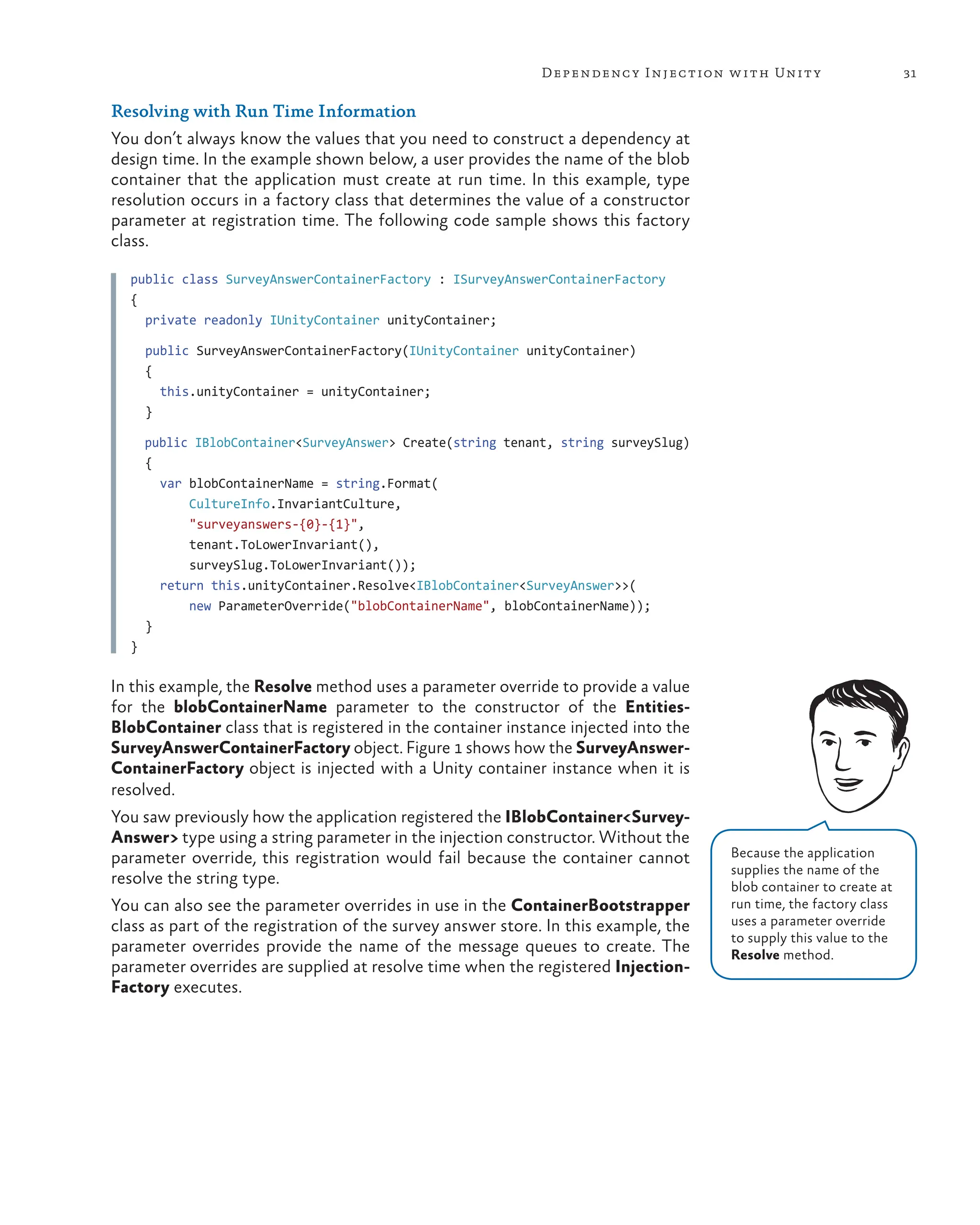 31
Dependency Injection with Unity
Resolving with Run Time Information
You don’t always know the values that you need to construct a dependency at
design time. In the example shown below, a user provides the name of the blob
container that the application must create at run time. In this example, type
resolution occurs in a factory class that determines the value of a constructor
parameter at registration time. The following code sample shows this factory
class.
public class SurveyAnswerContainerFactory : ISurveyAnswerContainerFactory
{
  private readonly IUnityContainer unityContainer;
  public SurveyAnswerContainerFactory(IUnityContainer unityContainer)
  {
    this.unityContainer = unityContainer;
  }
  public IBlobContainer<SurveyAnswer> Create(string tenant, string surveySlug)
  {
    var blobContainerName = string.Format(
        CultureInfo.InvariantCulture,
        "surveyanswers-{0}-{1}",
        tenant.ToLowerInvariant(),
        surveySlug.ToLowerInvariant());
    return this.unityContainer.Resolve<IBlobContainer<SurveyAnswer>>(
        new ParameterOverride("blobContainerName", blobContainerName));
  }
}
In this example, the Resolve method uses a parameter override to provide a value
for the blobContainerName parameter to the constructor of the Entities-
BlobContainer class that is registered in the container instance injected into the
SurveyAnswerContainerFactory object. Figure 1 shows how the SurveyAnswer-
ContainerFactory object is injected with a Unity container instance when it is
resolved.
You saw previously how the application registered the IBlobContainer<Survey-
Answer> type using a string parameter in the injection constructor. Without the
parameter override, this registration would fail because the container cannot
resolve the string type.
You can also see the parameter overrides in use in the ContainerBootstrapper
class as part of the registration of the survey answer store. In this example, the
parameter overrides provide the name of the message queues to create. The
parameter overrides are supplied at resolve time when the registered Injection-
Factory executes.
Because the application
supplies the name of the
blob container to create at
run time, the factory class
uses a parameter override
to supply this value to the
Resolve method.
 