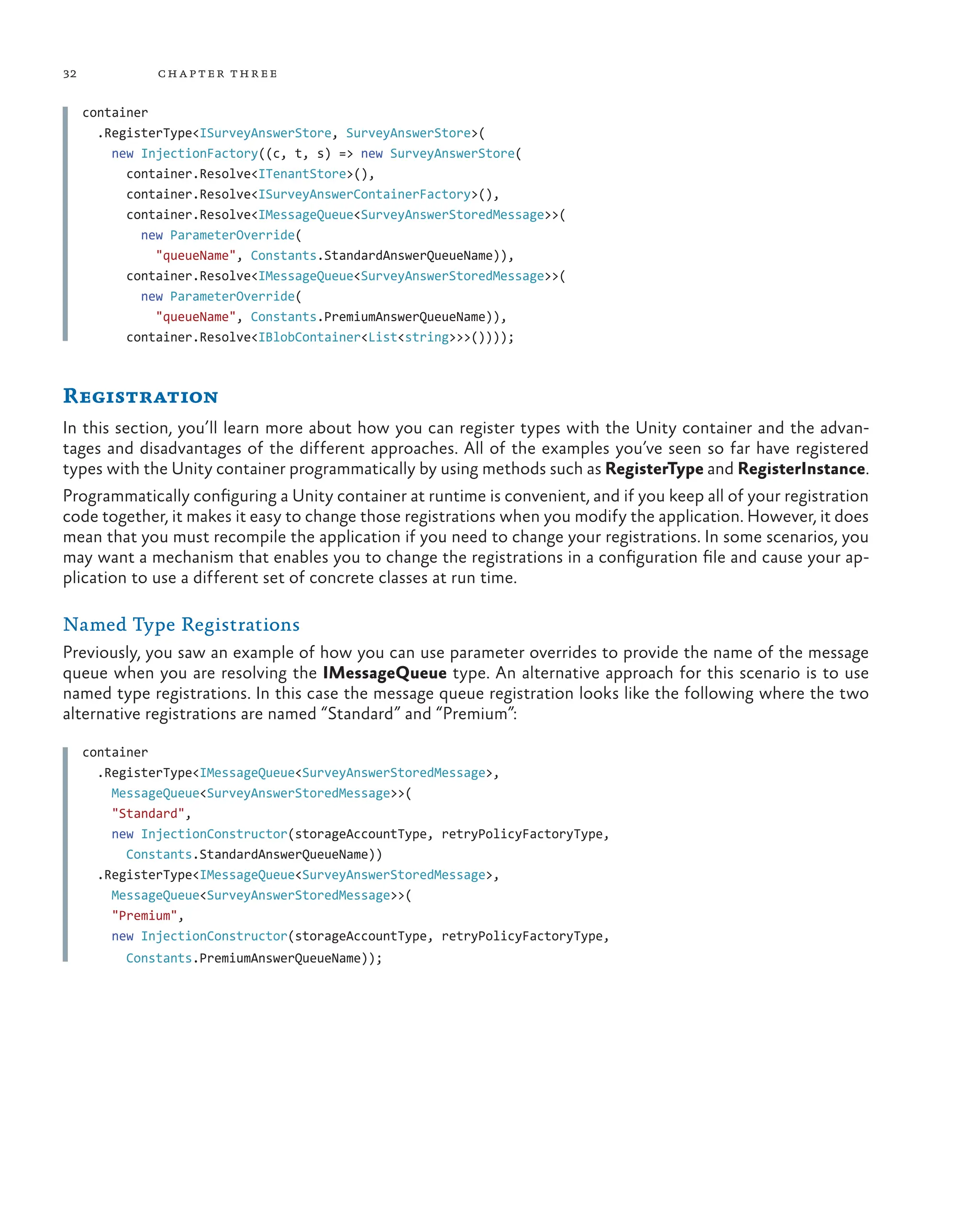 32 chapter three
container
  .RegisterType<ISurveyAnswerStore, SurveyAnswerStore>(
    new InjectionFactory((c, t, s) => new SurveyAnswerStore(
      container.Resolve<ITenantStore>(),
      container.Resolve<ISurveyAnswerContainerFactory>(),
      container.Resolve<IMessageQueue<SurveyAnswerStoredMessage>>(
        new ParameterOverride(
          "queueName", Constants.StandardAnswerQueueName)),
      container.Resolve<IMessageQueue<SurveyAnswerStoredMessage>>(
        new ParameterOverride(
          "queueName", Constants.PremiumAnswerQueueName)),
      container.Resolve<IBlobContainer<List<string>>>())));
Registration
In this section, you’ll learn more about how you can register types with the Unity container and the advan-
tages and disadvantages of the different approaches. All of the examples you’ve seen so far have registered
types with the Unity container programmatically by using methods such as RegisterType and RegisterInstance.
Programmatically configuring a Unity container at runtime is convenient, and if you keep all of your registration
code together, it makes it easy to change those registrations when you modify the application. However, it does
mean that you must recompile the application if you need to change your registrations. In some scenarios, you
may want a mechanism that enables you to change the registrations in a configuration file and cause your ap-
plication to use a different set of concrete classes at run time.
Named Type Registrations
Previously, you saw an example of how you can use parameter overrides to provide the name of the message
queue when you are resolving the IMessageQueue type. An alternative approach for this scenario is to use
named type registrations. In this case the message queue registration looks like the following where the two
alternative registrations are named “Standard” and “Premium”:
container
  .RegisterType<IMessageQueue<SurveyAnswerStoredMessage>,
    MessageQueue<SurveyAnswerStoredMessage>>(
    "Standard",
    new InjectionConstructor(storageAccountType, retryPolicyFactoryType,
      Constants.StandardAnswerQueueName))
.RegisterType<IMessageQueue<SurveyAnswerStoredMessage>,
  MessageQueue<SurveyAnswerStoredMessage>>(
    "Premium",
    new InjectionConstructor(storageAccountType, retryPolicyFactoryType,
      Constants.PremiumAnswerQueueName));
 
