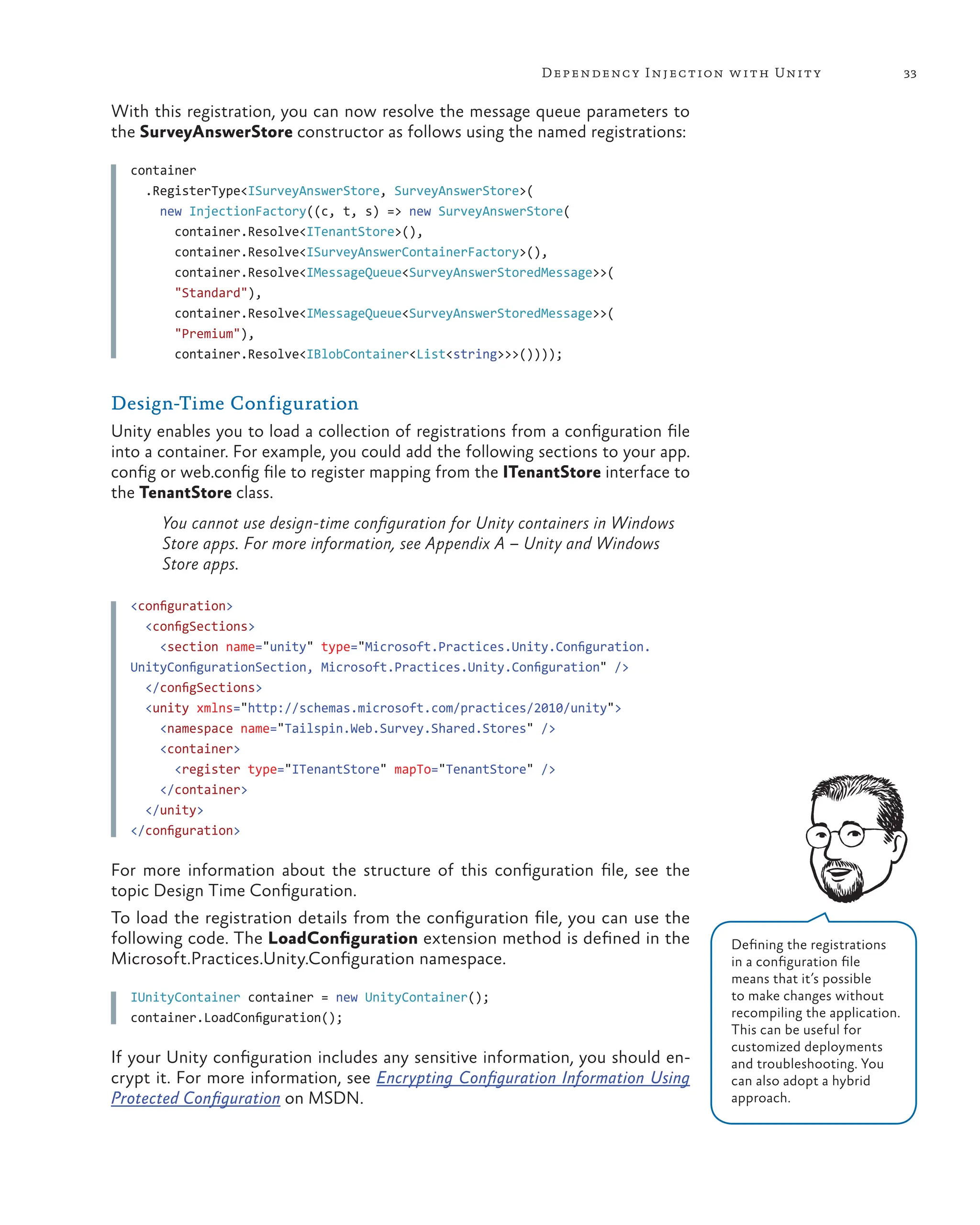 33
Dependency Injection with Unity
With this registration, you can now resolve the message queue parameters to
the SurveyAnswerStore constructor as follows using the named registrations:
container
  .RegisterType<ISurveyAnswerStore, SurveyAnswerStore>(
    new InjectionFactory((c, t, s) => new SurveyAnswerStore(
      container.Resolve<ITenantStore>(),
      container.Resolve<ISurveyAnswerContainerFactory>(),
      container.Resolve<IMessageQueue<SurveyAnswerStoredMessage>>(
      "Standard"),
      container.Resolve<IMessageQueue<SurveyAnswerStoredMessage>>(
      "Premium"),
      container.Resolve<IBlobContainer<List<string>>>())));
Design-Time Configuration
Unity enables you to load a collection of registrations from a configuration file
into a container. For example, you could add the following sections to your app.
config or web.config file to register mapping from the ITenantStore interface to
the TenantStore class.
You cannot use design-time configuration for Unity containers in Windows
Store apps. For more information, see Appendix A – Unity and Windows
Store apps.
<configuration>
<configSections>
<section name="unity" type="Microsoft.Practices.Unity.Configuration.
UnityConfigurationSection, Microsoft.Practices.Unity.Configuration" />
</configSections>
<unity xmlns="http://schemas.microsoft.com/practices/2010/unity">
<namespace name="Tailspin.Web.Survey.Shared.Stores" />
<container>
<register type="ITenantStore" mapTo="TenantStore" />
</container>
</unity>
</configuration>
For more information about the structure of this configuration file, see the
topic Design Time Configuration.
To load the registration details from the configuration file, you can use the
following code. The LoadConfiguration extension method is defined in the
Microsoft.Practices.Unity.Configuration namespace.
IUnityContainer container = new UnityContainer();
container.LoadConfiguration();
If your Unity configuration includes any sensitive information, you should en-
crypt it. For more information, see Encrypting Configuration Information Using
Protected Configuration on MSDN.
Defining the registrations
in a configuration file
means that it’s possible
to make changes without
recompiling the application.
This can be useful for
customized deployments
and troubleshooting. You
can also adopt a hybrid
approach.
 