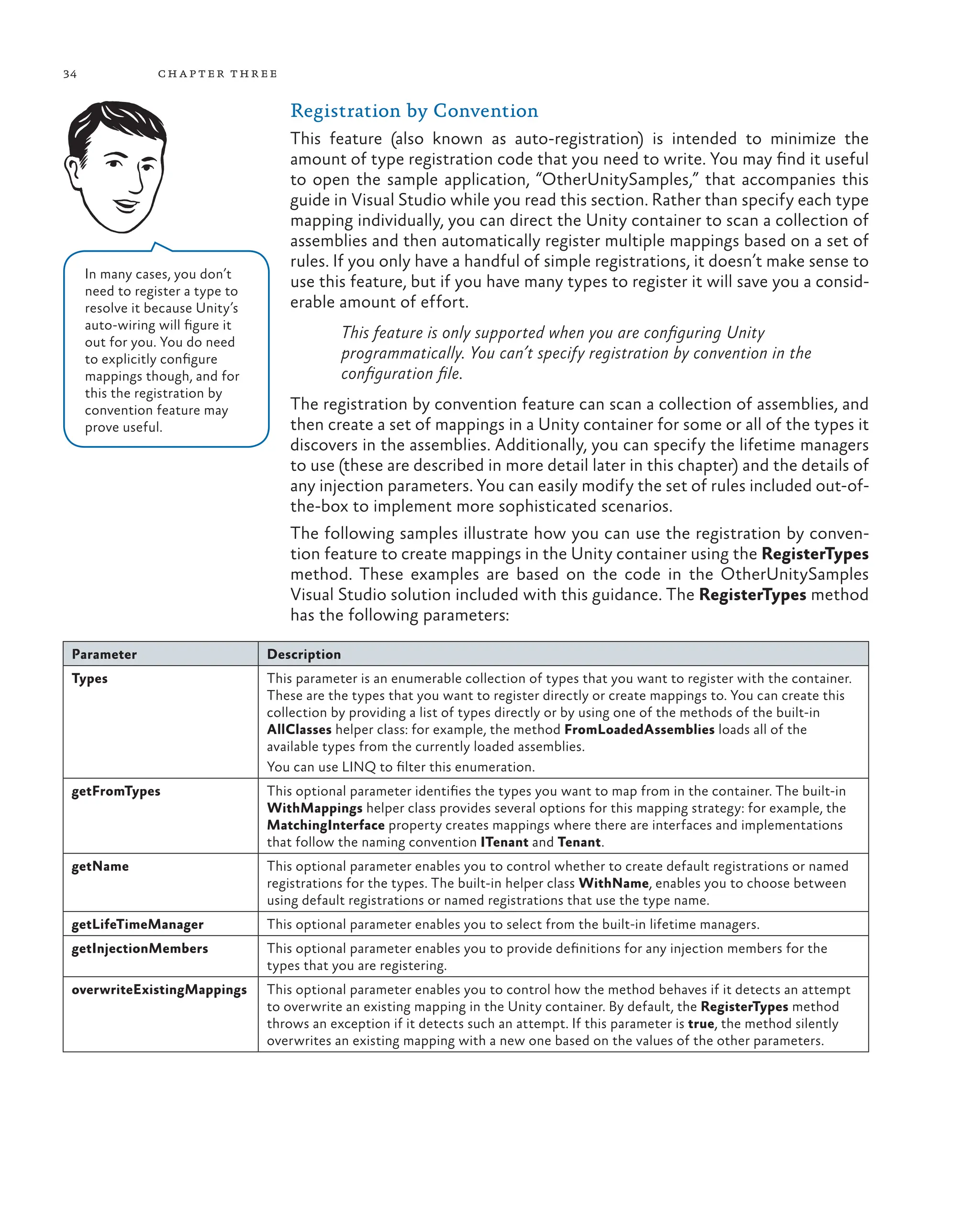 34 chapter three
Registration by Convention
This feature (also known as auto-registration) is intended to minimize the
amount of type registration code that you need to write. You may find it useful
to open the sample application, “OtherUnitySamples,” that accompanies this
guide in Visual Studio while you read this section. Rather than specify each type
mapping individually, you can direct the Unity container to scan a collection of
assemblies and then automatically register multiple mappings based on a set of
rules. If you only have a handful of simple registrations, it doesn’t make sense to
use this feature, but if you have many types to register it will save you a consid-
erable amount of effort.
This feature is only supported when you are configuring Unity
programmatically. You can’t specify registration by convention in the
configuration file.
The registration by convention feature can scan a collection of assemblies, and
then create a set of mappings in a Unity container for some or all of the types it
discovers in the assemblies. Additionally, you can specify the lifetime managers
to use (these are described in more detail later in this chapter) and the details of
any injection parameters. You can easily modify the set of rules included out-of-
the-box to implement more sophisticated scenarios.
The following samples illustrate how you can use the registration by conven-
tion feature to create mappings in the Unity container using the RegisterTypes
method. These examples are based on the code in the OtherUnitySamples
Visual Studio solution included with this guidance. The RegisterTypes method
has the following parameters:
Parameter Description
Types This parameter is an enumerable collection of types that you want to register with the container.
These are the types that you want to register directly or create mappings to. You can create this
collection by providing a list of types directly or by using one of the methods of the built-in
AllClasses helper class: for example, the method FromLoadedAssemblies loads all of the
available types from the currently loaded assemblies.
You can use LINQ to filter this enumeration.
getFromTypes This optional parameter identifies the types you want to map from in the container. The built-in
WithMappings helper class provides several options for this mapping strategy: for example, the
MatchingInterface property creates mappings where there are interfaces and implementations
that follow the naming convention ITenant and Tenant.
getName This optional parameter enables you to control whether to create default registrations or named
registrations for the types. The built-in helper class WithName, enables you to choose between
using default registrations or named registrations that use the type name.
getLifeTimeManager This optional parameter enables you to select from the built-in lifetime managers.
getInjectionMembers This optional parameter enables you to provide definitions for any injection members for the
types that you are registering.
overwriteExistingMappings This optional parameter enables you to control how the method behaves if it detects an attempt
to overwrite an existing mapping in the Unity container. By default, the RegisterTypes method
throws an exception if it detects such an attempt. If this parameter is true, the method silently
overwrites an existing mapping with a new one based on the values of the other parameters.
In many cases, you don’t
need to register a type to
resolve it because Unity’s
auto-wiring will figure it
out for you. You do need
to explicitly configure
mappings though, and for
this the registration by
convention feature may
prove useful.
 