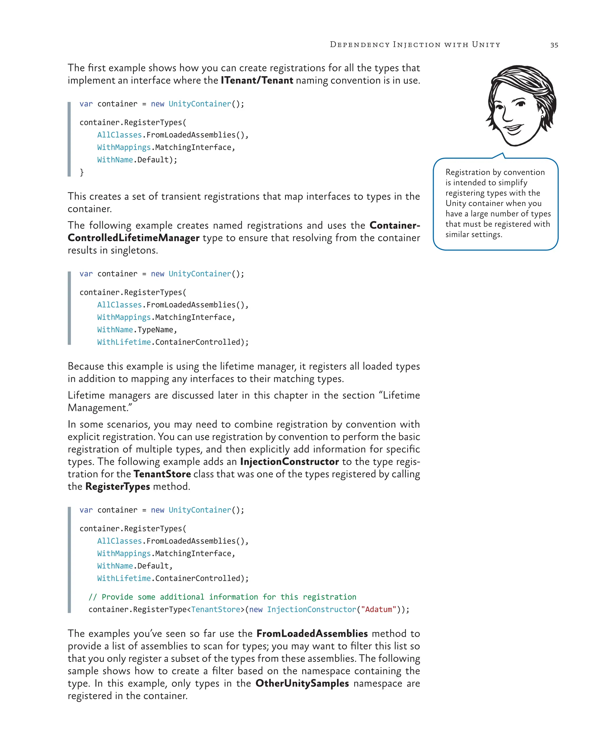 35
Dependency Injection with Unity
The first example shows how you can create registrations for all the types that
implement an interface where the ITenant/Tenant naming convention is in use.
var container = new UnityContainer();
container.RegisterTypes(
    AllClasses.FromLoadedAssemblies(),
    WithMappings.MatchingInterface,
    WithName.Default);
}
This creates a set of transient registrations that map interfaces to types in the
container.
The following example creates named registrations and uses the Container-
ControlledLifetimeManager type to ensure that resolving from the container
results in singletons.
var container = new UnityContainer();
container.RegisterTypes(
    AllClasses.FromLoadedAssemblies(),
    WithMappings.MatchingInterface,
    WithName.TypeName,
    WithLifetime.ContainerControlled);
Because this example is using the lifetime manager, it registers all loaded types
in addition to mapping any interfaces to their matching types.
Lifetime managers are discussed later in this chapter in the section “Lifetime
Management.”
In some scenarios, you may need to combine registration by convention with
explicit registration. You can use registration by convention to perform the basic
registration of multiple types, and then explicitly add information for specific
types. The following example adds an InjectionConstructor to the type regis-
tration for the TenantStore class that was one of the types registered by calling
the RegisterTypes method.
var container = new UnityContainer();
container.RegisterTypes(
    AllClasses.FromLoadedAssemblies(),
    WithMappings.MatchingInterface,
    WithName.Default,
    WithLifetime.ContainerControlled);
  // Provide some additional information for this registration
  container.RegisterType<TenantStore>(new InjectionConstructor("Adatum"));
The examples you’ve seen so far use the FromLoadedAssemblies method to
provide a list of assemblies to scan for types; you may want to filter this list so
that you only register a subset of the types from these assemblies. The following
sample shows how to create a filter based on the namespace containing the
type. In this example, only types in the OtherUnitySamples namespace are
registered in the container.
Registration by convention
is intended to simplify
registering types with the
Unity container when you
have a large number of types
that must be registered with
similar settings.
 