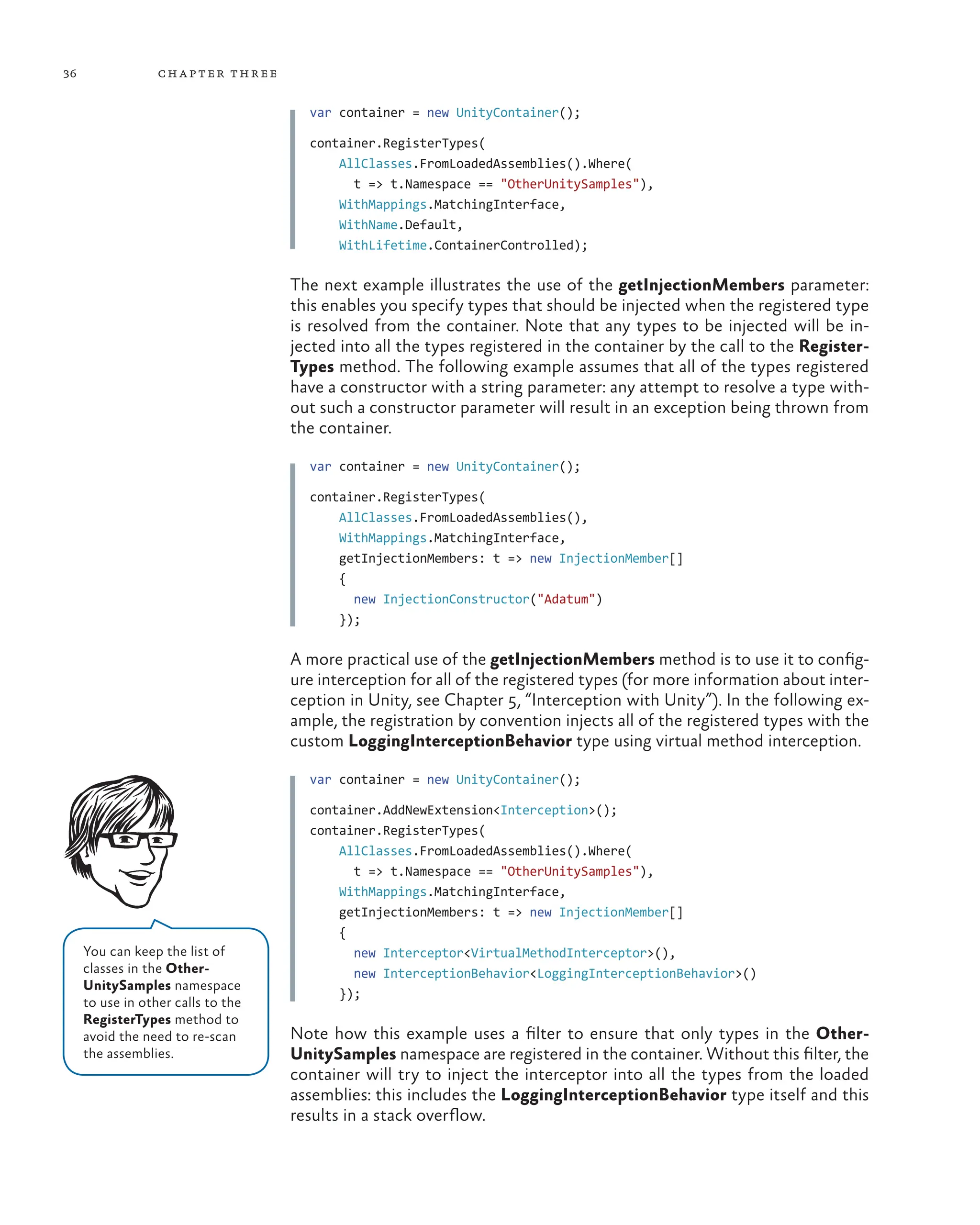 36 chapter three
var container = new UnityContainer();
container.RegisterTypes(
    AllClasses.FromLoadedAssemblies().Where(
t => t.Namespace == "OtherUnitySamples"),
    WithMappings.MatchingInterface,
    WithName.Default,
    WithLifetime.ContainerControlled);
The next example illustrates the use of the getInjectionMembers parameter:
this enables you specify types that should be injected when the registered type
is resolved from the container. Note that any types to be injected will be in-
jected into all the types registered in the container by the call to the Register-
Types method. The following example assumes that all of the types registered
have a constructor with a string parameter: any attempt to resolve a type with-
out such a constructor parameter will result in an exception being thrown from
the container.
var container = new UnityContainer();
container.RegisterTypes(
    AllClasses.FromLoadedAssemblies(),
    WithMappings.MatchingInterface,
    getInjectionMembers: t => new InjectionMember[]
{
new InjectionConstructor("Adatum")
});
A more practical use of the getInjectionMembers method is to use it to config-
ure interception for all of the registered types (for more information about inter-
ception in Unity, see Chapter 5, “Interception with Unity”). In the following ex-
ample, the registration by convention injects all of the registered types with the
custom LoggingInterceptionBehavior type using virtual method interception.
var container = new UnityContainer();
container.AddNewExtension<Interception>();
container.RegisterTypes(
    AllClasses.FromLoadedAssemblies().Where(
t => t.Namespace == "OtherUnitySamples"),
    WithMappings.MatchingInterface,
    getInjectionMembers: t => new InjectionMember[]
{
new Interceptor<VirtualMethodInterceptor>(),
new InterceptionBehavior<LoggingInterceptionBehavior>()
});
Note how this example uses a filter to ensure that only types in the Other-
UnitySamples namespace are registered in the container. Without this filter, the
container will try to inject the interceptor into all the types from the loaded
assemblies: this includes the LoggingInterceptionBehavior type itself and this
results in a stack overflow.
You can keep the list of
classes in the Other-
UnitySamples namespace
to use in other calls to the
RegisterTypes method to
avoid the need to re-scan
the assemblies.
 