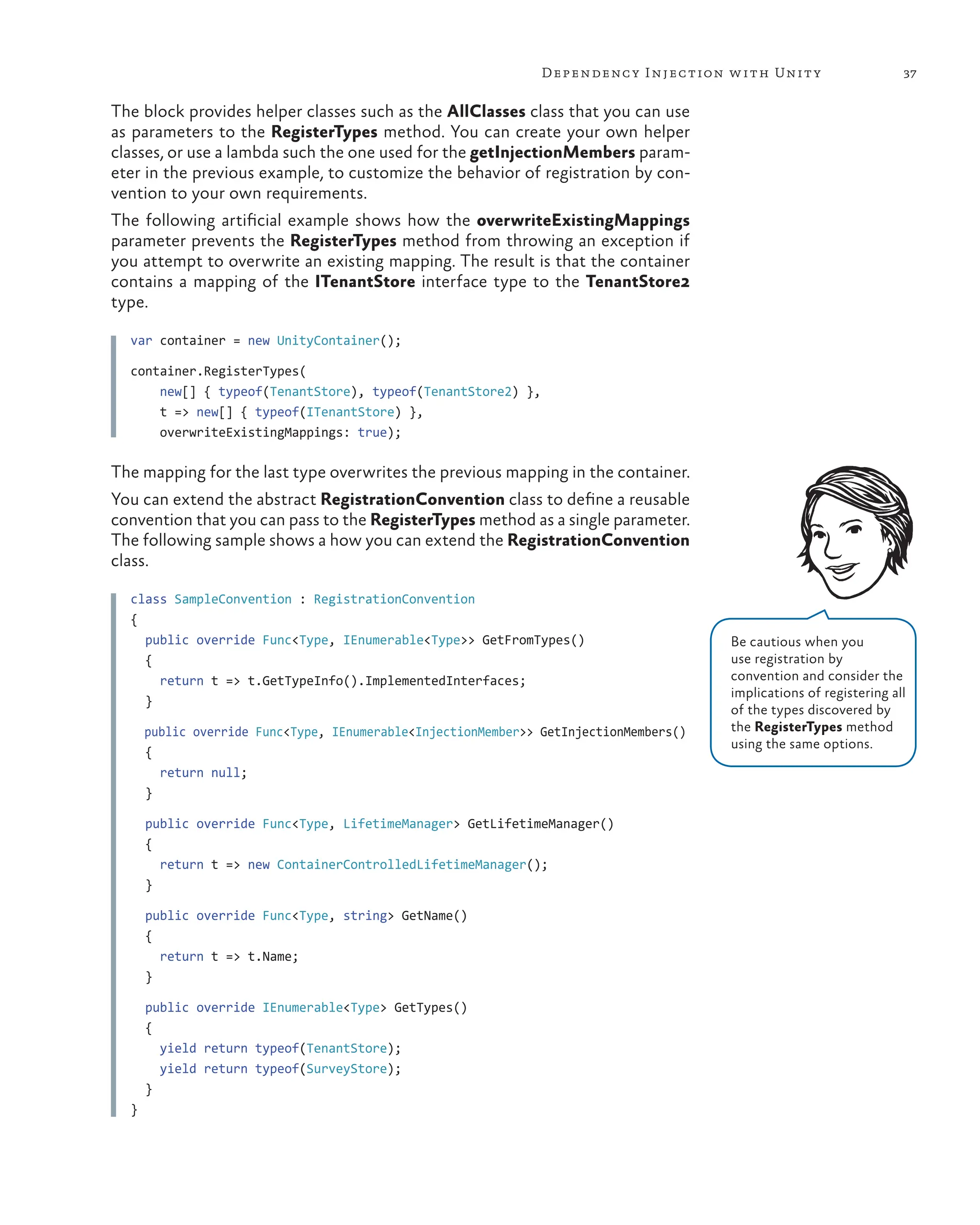 37
Dependency Injection with Unity
The block provides helper classes such as the AllClasses class that you can use
as parameters to the RegisterTypes method. You can create your own helper
classes, or use a lambda such the one used for the getInjectionMembers param-
eter in the previous example, to customize the behavior of registration by con-
vention to your own requirements.
The following artificial example shows how the overwriteExistingMappings
parameter prevents the RegisterTypes method from throwing an exception if
you attempt to overwrite an existing mapping. The result is that the container
contains a mapping of the ITenantStore interface type to the TenantStore2
type.
var container = new UnityContainer();
container.RegisterTypes(
    new[] { typeof(TenantStore), typeof(TenantStore2) },
    t => new[] { typeof(ITenantStore) },
    overwriteExistingMappings: true);
The mapping for the last type overwrites the previous mapping in the container.
You can extend the abstract RegistrationConvention class to define a reusable
convention that you can pass to the RegisterTypes method as a single parameter.
The following sample shows a how you can extend the RegistrationConvention
class.
class SampleConvention : RegistrationConvention
{
public override Func<Type, IEnumerable<Type>> GetFromTypes()
{
return t => t.GetTypeInfo().ImplementedInterfaces;
}
public override Func<Type, IEnumerable<InjectionMember>> GetInjectionMembers()
{
return null;
}
public override Func<Type, LifetimeManager> GetLifetimeManager()
{
return t => new ContainerControlledLifetimeManager();
}
public override Func<Type, string> GetName()
{
return t => t.Name;
}
public override IEnumerable<Type> GetTypes()
{
yield return typeof(TenantStore);
yield return typeof(SurveyStore);
}
}
Be cautious when you
use registration by
convention and consider the
implications of registering all
of the types discovered by
the RegisterTypes method
using the same options.
 